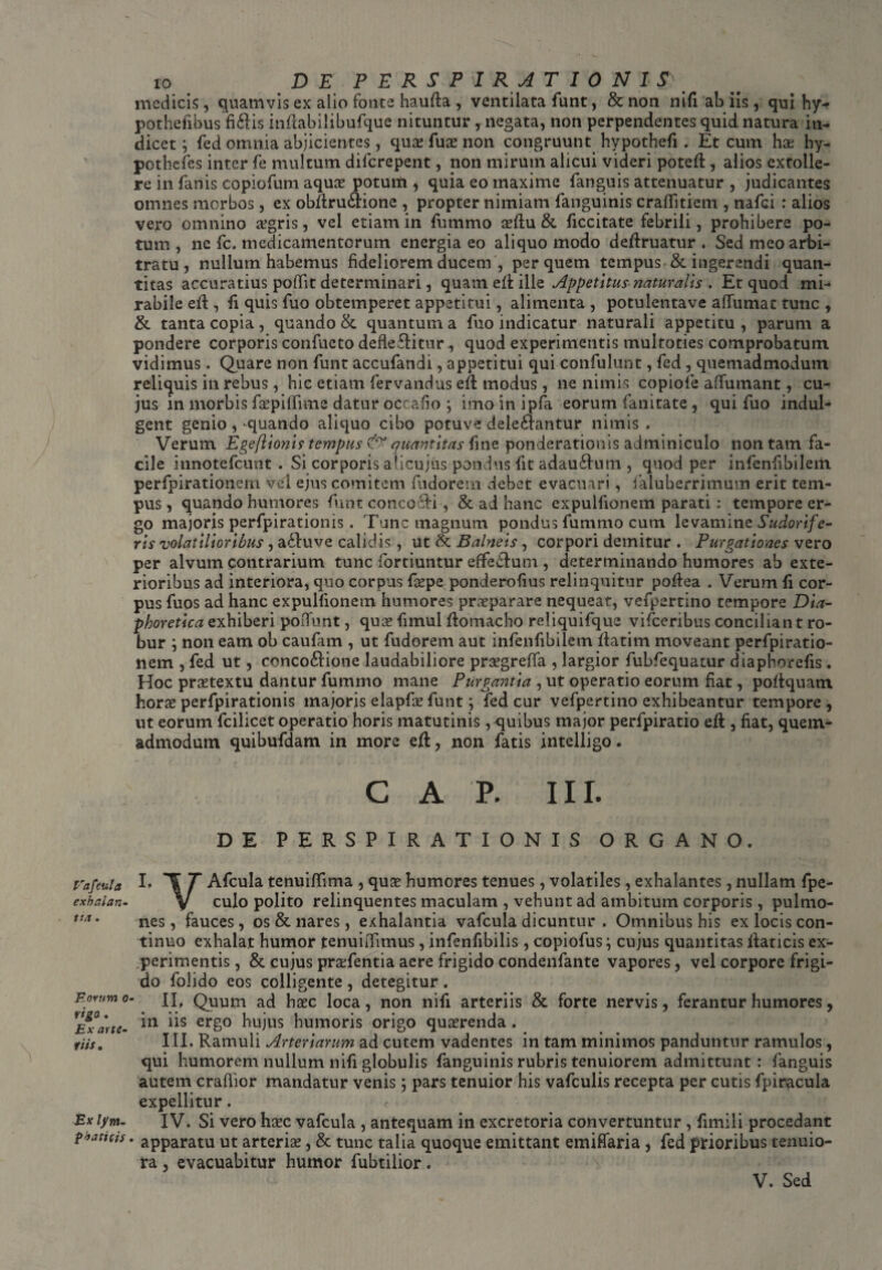 Fafcula exhalan¬ tia . Eorum o rigo . Ex arte¬ riis . Ex lym¬ phaticis io DE P E R S P I R A T I 0 N I S medicis, quamvis ex alio fonte haufta , ventilata funt, & non nifi ab iis, qui hy- pothefibus fibis inflabilibufque nituntur, negata, non perpendentes quid natura in¬ dicet ; fed omnia abjicientes, quas fuae non congruunt hypothefi. Et cum hae hy- pothefes inter fe multum difcrepent, non mirum alicui videri potcft, alios extolle¬ re in fanis copiofum aquas potum , quia eo maxime fanguis attenuatur , judicantes omnes morbos, ex obfirubione , propter nimiam fanguinis craffitiem , nafci : alios vero omnino irgris, vel etiam in fummo aeftu & ficcitate febrili, prohibere po¬ tum, ne fc. medicamentorum energia eo aliquo modo deftruatur . Sed meo arbi¬ tratu, nullum habemus fideliorem ducem , per quem tempus & ingerendi quan¬ titas accuratius poflit determinari, quam eb ille Appetitus naturalis . Et quod mi¬ rabile eff , fi quis fuo obtemperet appetitui, alimenta , potulentave affumat tunc , & tanta copia , quando & quantum a fuo indicatur naturali appetitu , parum a pondere corporis confacto deflebitur, quod experimentis multoties comprobatum vidimus. Quare non funt accufandi, appetitui qui confulunt, fed, quemadmodum reliquis in rebus, hic etiam fervandus eft modus, ne nimis copiofe affumant, cu¬ jus in morbis faspiffime datur oceafo ; imo in ipfa eorum fanitate, qui fuo indul- gent genio, -quando aliquo cibo potuve delebantur nimis . Verum Egeftionir tempus quantitas fine ponderationis adminiculo non tam fa¬ cile innotefeunt . Si corporis alicujus pondus fit adaubum , quod per infenfibileiii perfpirationern vel ejus comitem fudorem debet evacuari, faiuberrimum erit tem¬ pus , quando humores funt concobi , & ad hanc expulfionem parati : tempore er¬ go majoris perfpirationis. Tunc magnum pondus fummo cum levamine Sudorifer ris volatilioribus, abuve calidis , ut & Balneis, corpori demitur . Purgationes ve,ro per alvum contrarium tunc fortiuntur effebum , determinando humores ab exte¬ rioribus ad interiora, quo corpus faepe ponderofius relinquitur poffea . Verum fi cor¬ pus fuos ad hanc expulfionem humores praeparare nequeat, vefpertino tempore Dia- phoretica exhiberi poiTunt, quae fimul ffomacho reliquifque vifceribus conciliant ro¬ bur non eam ob caufam , ut fudorem aut infenfibilem fiatim moveant perfpiratio- nem , fed ut, concobione laudabiliore praegreffa , largior fubfequatur diaphorefis. Hoc praetextu dantur fummo mane Purgantia , ut operatio eorum fiat, pobquam horae perfpirationis majoris elapfae funt; fed cur vefpertino exhibeantur tempore , ut eorum fcilicet operatio horis matutinis, quibus major perfpiratio e.ft , fiat, quem¬ admodum quibufdam in more efl, non fatis intelligo „ C A P. III. DE PERSPIRATIONIS ORGANO. I. T T Afcula tenuiffima , quae humores tenues, volatiles, exhalantes, nullam fpc- V culo polito relinquentes maculam , vehunt ad ambitum corporis, pulmo¬ nes , fauces, os & nares, exhalantia vafcula dicuntur , Omnibus his ex locis con¬ tinuo exhalat humor tenuiffimus, infenfibilis, copiofus \ cujus quantitas fiaticis ex¬ perimentis , & cujus praefentia aere frigido condenfante vapores, vel corpore frigi¬ do folido eos colligente , detegitur . II. Quum ad haec loca, non nifi arteriis & forte nervis, ferantur humores, in iis ergo hujus humoris origo quaerenda . III. Ramuli Arteriarum ad cutem vadentes in tam minimos panduntur ramulos, qui humorem nullum nifi globulis fanguinis rubris tenuiorem admittunt : fanguis autem craftior mandatur venis; pars tenuior his vafculis recepta per cutis fpiracula expellitur. IV. Si vero haec vafcula , antequam in excretoria convertuntur , fimi 1 i procedant ’ apparatu ut arteriae, & tunc talia quoque emittant emiffaria , fed prioribus tenuio¬ ra , evacuabitur humor fubtilior.