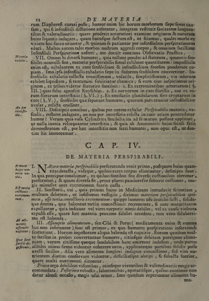 Nateris indoles. An fer int-Cifti- 3ia... / 12 D E M A T £ R I A rum Diaphorefi curari poffe ; humor enim hic horum morborum faspe fovet cau- fam , qui fi infenfibili difflatione auferatur , integram reflituit fanitatem languen¬ tibus & valetudinariis: quare proderit accuratiori examine originem & naturam hujus liquoris indagare , quam hucufque fa£lum efh,, ut fciamus, quales morbi ex vitiato hoc fucco oriantur , & quinam fe patiantur per infenfihilem perfpirationem educi. Multos autem tales morbos noflrum aggredi corpus* & omnium facillime Infenfibili Perfpiration® auferri , me docuit continua Obfervatio Pra£lica . VII. Omnes hi diverfi humores,. quia tollunt pondus ad flateram, quamvis fem fibiles nonnulli fi.ntmaterias perfpirabilis fimul exhibent quantitatem : impoffibile enim efl, exhalantem ex cute fenfibilium & infenfibilium feorlim ponderare co¬ piam. Imo ipfainfenfihilis exhalatio faspe in fudorem fenfibilem convertitur . In- fenfibilis exhalatio collegia tenuilfimum * volatile , fimpliciffimum * vix odorum exhibet liquidum, fi tentamini fubjiciatur chcmico ; Ii vero ejus infpiciamus ori¬ ginem , ex tribus; videtur fcaturire fontibus / i. Ex extremitatibus arteriarum ( III.) quas folas agnofcit Ruyfchius.. 2. Ex nervorum in cute fibrillis, aut ex. ea¬ rum fibrarum interflitiis ( §. VI. ) 3. Ex emiffariis glandularum fi ve cryptarum in cute ( §., V. ) , fenfib ites quas, feparant humores, quorum, pars tenuior i nfe utibili ter avolat, reli£la crafliore .. VIII. Defcriptis omnibus , quibus per cutem exhalat Perfpirabilis materia , va- fculis * reflaret indagare* an non per interflitia reli£la in cute etiam protrudatur humor ? Verum quia vafa Cylindrica flexibilia ita ad fe mutuo poliunt applicari * ut nulla inania relinquantur interflitia ; &quia ab Anatomicis hujus feculi fatis demonflratum efl ^perhasc interflitia non ferri.humores * non>opus eft* ut diu¬ tius his immoremur .. c A F. IV. DE MATERIA PERSPIR A B I LI. JN itura ' bujus ma¬ teris va¬ ria . E fi tertis coEiionis txcremen• ium . Ah ali- vnentisr, affumtis nafcitur . funt facilis di- geftionis. T. \T Atura materia perfpirabilis perfcrutanda venit primo , poflquam hujus quatr~ I\ titas dete£la., vafaque , quibus extra corpus eliminatur, defcripta. funt *. In qua praecipue conabimur , ex quibus fontibus feu diverfis coftionibus elevetur ,- perfcrutari \ & quam diverfa. fit, prout plures pauciorefve fubieric cociones, ma¬ gis minufve ante excretionem fuerit co£la . II. San6lorii, cui quia primus hujus in Medicinam introduxit fcientiam r multum' debemus , ut infiflamus vefligiis' , dicimus materiam perfpirabilem opri>- mam , ej]e tertia concoSionis excrementum : quippe humores ufu inutiles fa£li, folida- que detrita ,, quas habentur tertias conco£lionis recrementa , fi ante maturitatem expellantur, quia indicant vel vires corporis nimis debiles , vel ex caufa violenta expulfa effe, quare hasc materia proxime falubri accedens, non vero faluberrir ma efl habenda. III. Ajfumptio alimentorum, feu Cibi & Potus ( medicamenta enim & venena huc non referuntur ) fons efl primus, ex quo humores perfpirationi inferviendi fcaturiunt. Horum ingeflorum aliqua habenda efl cognitio . Eorum quasdam mul¬ to facilius in probos convertuntur humores , citiufque debitam porrigunt alimo1- niam y verum citiffime quoque laudabilem hanc amittunt indolem, unde partes alibiles minus firmo videntur cohasrere nexu , applicatasque partibus folidis pofle- avelli facilius . Alia vero alimenta longiori indigent conco6lione, fed vim nu¬ trientem diutius confervare videntur, difficiliufquc abripi , fi fubadla fuerint * quare multi nutrimenti dicuntur. Priora ergo debilibus vifceribus , otiofeque viventibus & valetudinariis magisac¬ commodata ; Pofleriora robuflis , laborantibus , operariifque , quibus continuo non datur alendi occafio* magis ufui erunt, Imo quasdam reperiuntur alimenta hu¬ ma-