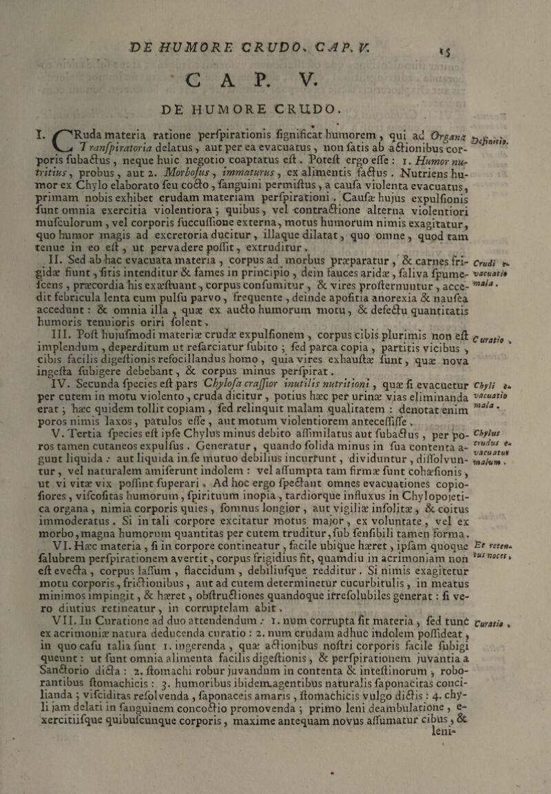 *$ C A P. V. Crudi 'e* vacuati* mala. Curatio » DE HUMORE CRUDO. i ■ ■ '■ +* - ' „ * \ ' - « . . % * I. /^Ruda materia ratione perfpirationis fign idea t humorem, qui ad Organa &e£ ; > V^< 7 ranfpiratoria delatus , aut per ea evacuatus , non fatis ab a&ionibus cor- mU°' poris fuba&us, neque huic negotio coaptatus ed . Poted ergo efle : i. Humor nu¬ tritius, probus, aut 2. Morbojus •, immaturus, ex alimentis fa£fus . Nutriens hu¬ mor ex Chylo elaborato feu co&o, fanguini permidus, a caufa violenta evacuatus, primam nobis exhibet crudam materiam perfpirationi . Caufa? hujus expulfionis funt omnia exercitia violentiora; quibus, vel contra&ione alterna violentiori mufculorum , vel corporis fuccuffione externa, motus humorum nimis exagitatur, quo humor magis ad excretoria ducitur, iliaque dilatat, quo omne, quod tam tenue in eo ed , ut pervadere poffit, extruditur* II. Sed ab hac evacuata materia , corpus ad morbus prceparatur , & carnes fri¬ gida? fiunt ,fitis intenditur & fames in principio , dein fauces arida? , faliva fpume- fcens, pracordia his ex afluant , corpus confumitur , & vires prodernuutur, acce¬ dit febricula lenta cum pulfu parvo , frequente , deinde apofitia anorexia & naufea accedunt: & omnia illa , qua? ex au£lo humorurn motu, & defedfu quantitatis humoris tenuioris oriri folent. III. Pod hujufmodi materia? cruda? expulfionem , corpus cibis plurimis non ed implendum , deperditum ut refarciatur fubito ; fed parca copia , partitis vicibus , cibis facilis digedionis refocillandus homo , quia vires exhaudae funt, quse nova ingeda fubigere debebant, & corpus minus perfpirat. IV. Secunda fpecies ed pars Chylofa crajfior inutilis nutritioni, quae fi evacuetur per cutem in motu violento, cruda dicitur , potius haec per urinae vias eliminanda erat; h&c quidem tollit copiam , fed relinquit malam qualitatem : denotat enim poros nimis laxos, patulos effe , aut motum violentiorem antecefliffe . V. Tertia fpecies ed ipfe Chylus minus debito adlmilatus aut fuba£lus , per po¬ ros tamen cutaneos expulfus. Generatur , quando folida minus in fua contenta a- gunt liquida .* aut liquida in fe mutuo debilius incurrunt, dividuntur , diffolvun- tur , vel naturalem amiferunt indolem : vel affumpta tam firmae funt cohafionis, ut vi vitae vix podint fuperari, Ad hoc ergo lpe£lant omnes evacuationes copio- fiores, vifcofitas humorum, fpirituum inopia , tardiorque influxus in Chylopojeti- ca organa , nimia corporis quies, fomnus longior , aut vigiliae infolitae , & coitus immoderatus. Si in tali corpore excitatur motus major, ex voluntate , vel ex morbo,magna humorum quantitas per cutem truditur,fub fenfibili tamen forma. VI. Hac materia , fi in corpore contineatur , facile ubique haeret, ipfam quoque falubrem perfpirationem avertit, corpus frigidius fit, quamdiu in acrimoniam non ed evefta , corpus laffum , flaccidum, debiliufque redditur . Si nimis exagitetur motu corporis, fri£Honibus, aut ad cutem determinetur cucurbitulis , in meatus minimos impingit, & haeret, obdru£liones quandoque irrefolubiles generat: fi ve¬ ro diutius retineatur, in corruptelam abit. VII. In Curatione ad duo attendendum .• i. num corrupta fit materia , fed tunC ex acrimonia? natura deducenda curatio : 2. num crudam adhuc indolem poflideat, in quo cafu talia funt 1. ingerenda, qua? asionibus nodri corporis facile fubigi queunt: ut funt omnia alimenta facilis digedionis, & perfpirationem juvantia a San£torio didla : 2. domachi robur juvandum in contenta & intedinorum , robo¬ rantibus domachicis: 3. humoribus ibiderruagentibus naturalis faponacitas conci¬ lianda ; vifciditas refolvenda , faponaceis amaris, domachicis vulgo didlis: 4. chy¬ li jam delati in fanguinem conco6fio promovenda ; primo leni deambulatione , e- xercitiifque quibufcunque corporis, maxime antequam novus affumatur cibus, & leni* Chyli e* vacuat io mala . Chylus crudus i- vacuatus malum . Et reten¬ tus nocet t, Curatio c