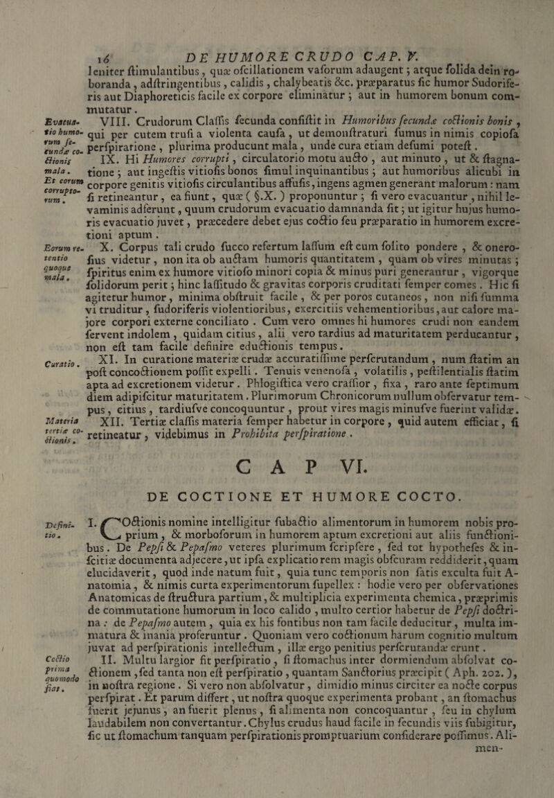 leniter Simulantibus, qua.3 ofcillationem vaforum adaugent; atque folidadein ro¬ boranda , adfiringentibus, calidis, chalybeatis &c. praeparatus fic humor Sudorife¬ ris aut Diaphoreticis facile ex corpore eliminatur ; aut in humorem bonum com¬ mutatur . Evacua- VIII. Crudorum Claffis fecunda confifiit in Humoribus fecunda coftionis bonis 9 tiohumo- qUi per cutem trufi a violenta caufa, ut demonfiraturi fumus in nimis copiofa *cJnd£~co. perfpirarione , plurima producunt mala , unde cura etiam defumi potefi . Bionis “ IX. Hi Humores corrupti, circulatorio motu au&o , aut minuto , ut & fiagna- mah. tione ; aut ingefiis vitiofis bonos fimui inquinantibus; aut humoribus alicubi in Et eorum corp0re genitis vitiofis circulantibus affufis, ingens agmen generant malorum : nam rum?t0m fi retineantur , ea fiunt, quae ( §.X. ) proponuntur ; fi vero evacuantur , nihil le¬ vaminis adferunt 9 quum crudorum evacuatio damnanda fit; ut igitur hujus humo¬ ris evacuatio juvet, praecedere debet ejus co£Ho feu praeparatio in humorem excre- tiom aptum . Eorum re- X. Corpus tali crudo fucco refertum lallum eficumfoiito pondere , & onero- tentio fms videtur , non ita ob au&am humoris quantitatem , quam ob vires minutas ; fpititus enim ex humore vitiofo minori copia & minus puri generantur , vigorque folidorum perit; hinc laffitudo & gravitas corporis cruditati fetnper comes. Hic fi agitetur humor, minima obfiruit facile, & per poros cutaneos, non nififumma vi truditur , fudoriferis violentioribus, exercitiis vehementioribus,aut calore ma¬ jore corpori externe conciliato . Cum vero omnes hi humores crudi non eandem fervent indolem , quidam citius, alii vero tardius ad maturitatem perducantur , non eft tam facile definire edu&ionis tempus. Curatio. XI. In curatione materiae crudae accuratifiime perferutandum , num fiatim an pofi conco&ionem pofiit expelli . Tenuis venenofa , volatilis , pefiilentialis fiatim. apta ad excretionem videtur . Phlogifiica vero craffior , fixa , raro ante fieptimum diem adipifeitur maturitatem. Plurimorum Chronicorum nullum obfervatur tem¬ pus , citius, tardiufve concoquuntur , prout vires magis minufve fuerint validae. Materia XII. Tertias clafiis materia fetnper habetur in corpore, quid autem efficiat, fi ll?onis C°' retineatur > videbimus in Prohibita perfpiratione . GAP VI. DE COCTIONE ET HUMORE COCTO. Defini- I. /^O&ionis nomine intelligitur fuba£lio alimentorum in humorem nobis pro- tio. Veprium, & morboforum in humorem aptum excretioni aut aliis fun&ioni- bus. De Pepfi & Pepafmo veteres plurimum fcripfere , fed tot hypothefes & in- fcitiae documenta adjecere,ut ipfa explicatiorem magis obfcuram reddiderit,quam elucidaverit, quod inde natum fuit, quia tunc temporis non fatis exculta fuit A- natomia, & nimis curta experimentorum fupellex : hodie vero per obfervationes Anatomicas de firu£iura partium, & multiplicia experimenta chemica, praeprimis de commutatione humorum in loco calido , multo certior habetur de Pepfi do&ri- na .* de Pepafmo autem , quia ex his fontibus non tam facile deducitur , multa im¬ matura & inania proferuntur . Quoniam vero co£Iionum harum cognitio multum juvat ad perfpirationis intelle&um , illa? ergo penitius perferutanda? erunt. Cc&io II. Multu largior fit perfpiratio , fi fiomachus inter dormiendum abfolvat co- K‘orwdo ^onem ?^ed tanta non elt perfpiratio , quantam San&orius praecipit ( Aph. 202. ), ° in nofira regione . Si vero non abfolvatur , dimidio minus circiter ea no£Ie corpus perfpirat. Et parum differt, ut nofira quoque experimenta probant, an fiomachus fuerit jejunus , an fuerit plenus , fi alimenta non concoquantur , feu in chylum laudabilem non convertantur .Chylus crudus haud facile in fecundis viis fubigitur, fic ut fiomachum tanquam perfpirationis promptuarium confiderare poffimus. Ali- men-