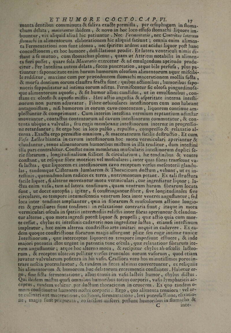 ET HU M 0 RE C 0 CT6.C A P. VI. 1? menta dentibus comminuta & faliva exa&e permida , per cefophagum in doma- chum delata , macerantur ibidem , & novo in hoc loco effufo ftomachi liquore im¬ buuntur , vix aliquid aliud hic patiuntur . Nec Ftrmentatio , nec Contritus laterum ftomachi in alimentorum elaborationem hic aliquid faciunt; omnia enim alimen¬ ta Fermcntationi non funt idonea , nec fpiritus ardens aut acidus liquor pod hanc concoctionem, ex hoc humore , dedillatione prodit . Et latera ventriculi nimis di¬ dant a fe mutuo , cum domachus plenus , quam ut Attritus notabilis in alimen¬ ta fieri poffet, quare fola Maceratio exercetur & ad emulgendum aptitudo produ¬ citur . Per Intedina autem delata , fucco pancreatico, atque bile perfufa , plus pa¬ tiuntur: laponacitate enim horum humorum oleofum alimentorum aqua: mifcibi- le redditur , maxime cum per procedentem domachi macerationem mollia fa&a , & morfu dentium eorum claudra fra6la funt .• quibus adlionibus, humoribus fapo- naceis fuppeditatur ad intima eorum aditus. Permifcentur fic oleofa pinguedinofa- que alimentorum aquofis, & fit humor albus candidus, ut in emulfionibus, con¬ flans ex oleofis & aquofis midis . Hoc a£lio angudia & afperitate interna intedi- norum non parum adjuvatur . Fibro orbiculares intedinorum cum non habeant antagonidam , nifi humorem in eorum cavo contentum , liquorem continue am- ple&untur & comprimunt. Cum interim intedina vermium reptantium adindar moveantur , conta&us contentorum ad cavum intedinorum commutatur, & con¬ tenta ubique a valvulis, feu rugis membrano intedinorum interno in progreffio- ne retardantur } fit ergo hoc in loco puifio , repulfio , compreflio & relaxatio al¬ terna . Exa&a ergo permidio omnium , &. maceratorum facilis dedrudfio . Et cum Vafa Lattea hiantia in cavum intedinorum hoc motu vermiculari aperiantur & claudantur , tenue alimentorum humoribus midum in illa truditur , dum intedini illa pars contrahitur. Condat enim membrana mufcularis intedinorum duplici fe- rie fibrarum , longitudinalium fcilicet & circularium ; ho tendinibus & ventre condant, ut reliquo fibro motrices vel mufculares; inter quas fibras tranfeunt va¬ fa ladlea , quo liquorem ex intedinorum cavo receptum verfus mefenterii glandu¬ las , taudcmque Cidernam lumbarem & Thoracicum du&um , vehunt, ut ex in- tedinis, quemadmodum radices ex terra , nutrimentum petant. Ex tali dru&ura facile liquet, fi alterne moveantur motu vermiculari, cur ingrediatur liquor ; Ja- ddea enim vafa., tam ad latera tendinum , quam ventrum harum fibrarum locata funt, ut docet autopfia ; igitur, fi condringantur fibro , five longitudinales five circulares, eo tempore intumefcentia ventrum loca inter ventres angudantur } fed loca inter tendines ampliantur , quia in fibrarum & mufculorum addione longio¬ res & graciliores fiunt tendines : in relaxatione contraria fiunt ,* itaque in motu vermiculari ofcula in fpatiis intermediis relidtis inter fibras aperiuntur Scclaudun¬ tur alterne , quo motu ingredi poted liquor & propelli ; quo adlio quia cum mor¬ te cedat, chylus ex iiitedinis cadaveris non ingreditur la&ea , etiamfi intedinum impleatur , hoc enim alterna condridBo arte imitari nequit in cadavere . Ex ea¬ dem quoque condridfione fibrarum magis adurgunt plico feu rugo intimo tunico Intedinorum, quo interceptos liquores eo tempore impediunt effluere, & inde majori potentia idos urgent in patentia tunc ofcula , quo relaxatione fibrarum ite¬ rum angudantur ; atque hoc alterno motu , & recipitur chylus ab ofculis ladleo- & receptus ulterius pellitur verfus trunculos eorum vaforutn , quod etiam ■ • f% • « • 4 • • • rum juvatur valvularum pofitura in his vafis. Cradiora vero hos minutidimos porosin¬ trare nefcia protruduntur , & tandem in foces alvinas convertuntur, ex reliquiis bis alimentorum & humorum huc delatorum recrementis condantes . Habetur er¬ go , fine fifla fermentatione , albus tenuis in vafis la&eis humor, chylus didfus . Qui ibidem midus quafi omnibus humoribus totius corporis, vafis lymphaticis ac¬ ceptus, tandem vehitur per dudtum thoracicum in cruorcm . Ex quo tandem o- mnes conficiuntur humores nodri corporis. Ergo , quo alimenta tenuiora : vel ar¬ te cnhnari aut maceratione , codionc, fermentatione , levi putrefadHone, elixatio- ns , magis lurft praeparata , eo facilius mifceri poflunt humoribus in domacho & C inte-