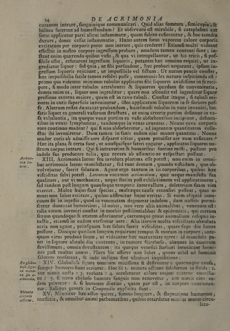 Acrimo- tua la¬ tens . Ex globu¬ lof'a figu¬ ra muta¬ ta fit a- crimonia. Minuta corporis aflione . 24 DE ACRIMONIA cutaneos intrare, fanguinique communicari. Quid alias fomenta , femicupiaygc balnea facerent ad hume&andum ? Et obfervatu efl mirabile , fi cataplafma aut fotus applicetur parti alicui inflammata?, quam fubito exficcentur , & hoc tamdiu durare , donec cedat inflammatio . Hujus autem fotus vaporem calore corporis excitatum per corporis poros non intrare , quis crederet ? Etiamfi multi videant effedhis in noflro corpore ingreflum probare , nondum tamen contenti funt; in¬ flant enim querendo quibus vafis , & qua vi intropellantur, ut his tricis , fi pof- fibile eflet, refutarent ingreflum liquoris, putantes haec omnino requiri, ut in¬ grediatur liquor : fed quia , ut fibi perfuadent, haec probari nequeunt, ipfum in¬ greflum liquoris rejiciunt, ut impoflibile vel fi£lum . Ut autem paucis conflet, haec impoflibilia facile tamen refolvi pofife , communis lex naturae infpicienda efl .* primo qua videmus minimos tubulos applicatos fibi liquores avidiflime in fe reci¬ pere , fi modo inter tubulos attrahentes & liquorem quaedam fit convenientia, demta enim ea, liquor non ingreditur ; quare non afcenditvel ingreditur liquor preflione externa majore , quam efl in cavo tubuli. Conflat itaque , fi tubuli mi¬ nores in cutis fuperficie inveniantur , iflos applicatum liquorem in fe forbere pof- fe . Alterum reflat duntaxat probandum , hujufmodi tubulos in cute inveniri; hoc fatis liquet ex generali vaforum flru&ura , ut enim arteriae partim delinunt in va- fa exhalantia , ita quoque venae partim ex vafis abforbentibus incipiunt, definen- tibus in venas lymphaticas, tandemque in venas cruentas . Nonne cava corporis rore continuo madent ? qui fi non abforberetur , ad ingentem quantitatem colie- 6fus ibi inveniretur . Dum tamen in fanis eadem ejus manet quantitas . Nonne mador cutis ab admiflo aere difparet citius, quam potuiflet aer eum exficcare ? Haec ita plana & certa funt, ut unufquifque fateri cogatur , applicatos liquores no- ilrum corpus intrare . Qui fi intraverint & humoribus fuerint mifli, poflunt pro indole fua producere talia, quae revera ab affumtione exfpe£fari poflunt. XIII. Acrimonia latens feu involuta plurima efle poteft; non enim in omni¬ bus acrimonia latens manifeflatur , fed tunc demum , quando vifcidum , quo ob¬ volvebatur , fuerit folutum . Agunt ergo tantum in iis corporibus, quibus haec vifciditas folvi poteft. Latentem vocamus acrimoniam, qua: neque manifefta fua qualitate , aut vi mechanica , neque flatim pofl exhibitionem vel applicationem , fed tandem pofl longum quandoque temporis intervallum , deleteriam fuam vim exercet. Multae hujus funt fpecies , multaeque caufa: recenferi poffent, quas o- mnes non lubet recitare , quibus adflruitur hujus veritas. Si enim aliquid inno¬ cuum fit in ingeflis, quod in venenatam degenerat indolem , dum noflris permi- fcetur duntaxat humoribus, id nobis , non vero aliis animalibus , venenum efl: talia autem inveniri conflat in morbis pefliientialibus & epidemicis , qui certum fexurn quandoque & aetatem adoriuntur , certumque genus animalium reliquis in- ta£lis, etiamfi in eodem verfentur aere . Alia iterum multa vifciditate obvoluta acria non agunt, priufquam haec foluta fuerit vifciditas, quare foepe diu latere poffunt. Denique quaedam longum requirunt tempus & moram in corpore , ante¬ quam virus prodant fuum , ut videantur hcec maturitate egere : id manifefte pa¬ tet in liquore alicubi diu contento, in tumore fcirrhofo, abeunte in cancrum f&viflimum, omnia devaflantem : ita quoque venefici Barbari intoxicant homi¬ nes pofl multos annos . Plura hic afferre non lubet , quum nihil ad hominis falutem conterant, & inde indigna fint ulteriori inquifitione. XIV. Globulofa figura omnium mitiflima fi definiatur a quacunque caufa, femper humores fiunt acriores . Hoc fit i. minuta a£lione folidorum in fluida: 2. aut nimis aufta : 3. turbata : 4. acceleratur calore majori externe concilia¬ to .* 5. fi novo chylofo humore fanguis non renovetur , aut nimis cito eo¬ dem privetur : 6. fi humores diutius , quam par efl , in corpore continean¬ tur. Reliqua genera in Compendio explicita funt. XV. Minuitur haeca£lio quiete, fomno longiore, & flagnatione humorum, mceflitia, & omnibus animi pathematibus, quibus retardatur nimius motus circu¬ lato-