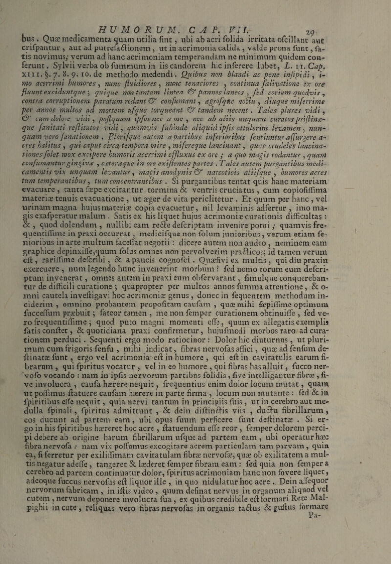 HUMORUM. C A P. VII.- % # 2g bus. Quas medicamenta quam utilia fint , ubi ab acri folida irritata ofcillant aut crifpantur , aut ad putrefa&ionem , ut in acrimonia calida , valde prona funt, fa¬ tis novimus; verum ad hanc acrimoniam temperandam ne minimum quidem con¬ ferunt . Sylvii verba ob fummum in iis candorem hic inferere lubet, L. m.Cap. Xin. §. 7. 8. 9. 10. de methodo medendi. Qiiibus non blandi ac pene infipidi, i- mo acerrimi humores, nunc fluidiores, nunc tenaciores , continua falivatione ex ore fluunt exciduntque \ quique non tantum lintea & pannos laneos , fed corium quodvis , contra corruptionem paratum rodant & confumant, czgrofqfte noBu , diuque miferrime per annos multos ad mortem ufque torqueant & tandem necent. Tales plures vidi, & cum dolore vidi, poflquam ipfosnec a me , nec ab aliis unquam curatos priflintf- que fanitati reflitutos vidi, quamvis fubinde aliquid ipfls attulerim levamen , nun¬ quam vero fanationem . Plerifque autem a partibus inferioribus fentiuntur ajfurgere a- cres halitus , qui caput circa tempora mire , mifereque lancinant, quas crudeles lancina- tiones folet mox excipere humoris acerrimi effluxus ex ore ; a quo magis rodantur , quam confumantur gingiva , cxterjtque in ore exijlentespartes . Tales autem purgantibus medi¬ camentis vix unquam levantur , magis anodynis & narcoticis aliifque , humores acres tum temperantibus, tum concentrantibus . Si purgantibus tentat quis hanc materiam evacuare , tanta fcepe excitantur tormina & ventris cruciatus , cum copiofiffima materia; tenuis evacuatione , ut asger de vita periclitetur . Et quum per hanc , vel urinam magna hujusmaterias copia evacuetur , nil levaminis adfertur , imo ma¬ gis exafperatur malum . Satis ex his liquet hujus acrimonias curationis difficultas*. & , quod dolendum , nullibi eam rede deferiptam invenire potui ; quamvis fre- quentiffime in praxi occurrat, medicifque non folum junioribus, verum etiam fe¬ moribus in arte multum faceffat negotii: dicere autem non audeo , neminem eam graphice depinxiffe,quum folus omnes non pervolverim pradicos; id tamen verum eft, rariffitne deferibi, & a paucis cognofci. Quasfivi ex multis, qui diu praxin exercuere , num legendo hunc invenerint morbum ? fed nemo eorum eum deferi- ptum invenerat, omnes autem in praxi eum obfervarant, fimulque conquereban¬ tur de difficili curatione ; quapropter per multos annos fumma attentione , & o- mni cautela invefligavi hoc acrimonias genus , donec in fcquentem methodum in¬ ciderim , omnino probantem propofitam caufam , quas mihi faspiffime optimum fucceffium praebuit; fateor tamen , me non femper curationem obtinuiffie , fed ve¬ ro frequentiffime ; quod puto magni momenti eflfe, quum ex allegatis exemplis fatis conflet, & quotidiana praxi confirmetur, hujufmodi morbos raro ad cura¬ tionem perduci. Sequenti ergo modo ratiocinor : Dolor hic diuturnus , ut pluri¬ mum cum frigoris fenfu , mihi indicat, fibras nervofas affici, quae ad fenfum de- ftinatae funt, ergo vel acrimonia^efl in humore , qui eft in cavitatulis earum fi¬ brarum , qui fpiritus vocatur , vel in eo humore , qui fibras has alluit, fucco ner- vofo vocando : nam in ipfis nervorum partibus Dolidis , five intelligantur fibras, li¬ ve involucra , caufa haerere nequit, frequentius enim dolor locum mutat, quam ut poffimus ilatuere caufam hasrere in parte firma , locum non mutante : fed & in fpiritibus efTe nequit, quia nervi tantum in principiis fuis, ut in cerebro aut me¬ dulla fpinali, fpiritus admittunt , & dein diffindis viis , dudu fibrillarum , eos ducunt ad partem eam , ubi opus fuum perficere funt deffinatas . Si er¬ go in his fpiritibus haereret hoc acre , flatuendum effe reor , femper dolorem perci¬ pi debere ab origine harum fibrillarum ufque ad partem eam, ubi operaturhaec fibra nervofa : nam vix polfumus excogitare acrem particulam tam parvam , quin ea, fiferretur per exiliffimam cavitatulam fibrae nervofae, quae ob exilitatem a mul¬ tis negatur adede , tangeret & laederet femper fibram eam : fed quia non femper a cerebro ad partem continuatur dolor, fpiritus acrimoniam hanc non fovere liquet, adeoque fuccus nervofus eft liquor ille , in quo nidulatur hoc acre .. Dein affequor nervorum fabricam , in iftis video , quum definat nervus in organum aliquod vel cutem , nervum deponere involucra fua , ex quibus credibile eft formari Rete Mal- pighii incute, reliquas vero fibras nervofas in organis tadus & guftus formare