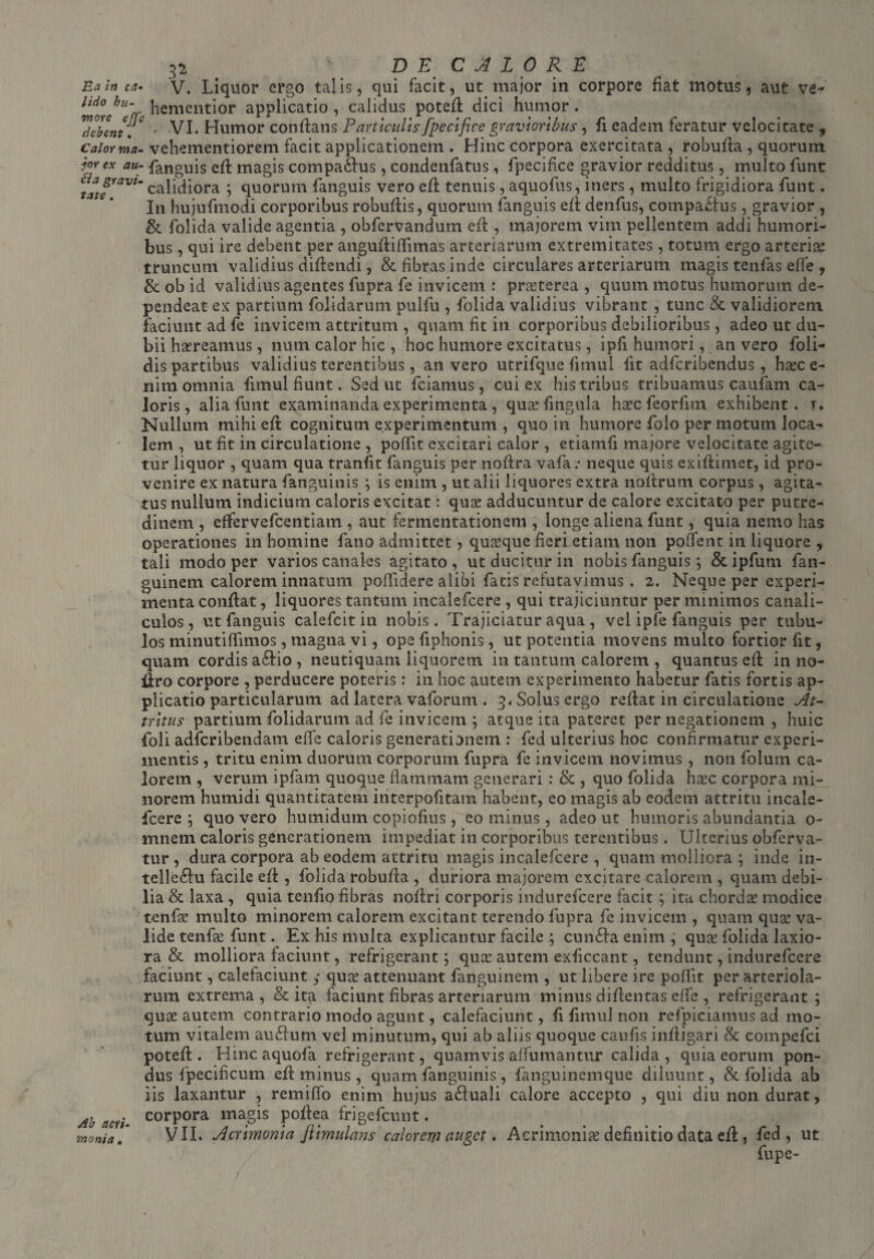 3a \ DE CALORE Ea in ca- V. Liquor ergo talis, qui facit, ut major in corpore fiat motus, aut ve- udo bu- dementior applicatio , calidus poted dici humor. Hebent, - VI. Humor conflans Particulis [pecifice gravioribus, fi eadem feratur velocitate , calorma- vehementiorem facit applicationem . Hinc corpora exercitata , robufla , quorum jorex au- fanguis eft magis compa£lus, condenfatus, fpecifice gravior redditus, multo funt *tat?raVlm ? quorum fanguis vero eft tenuis, aquofus, iners, multo frigidiora funt. In hujufmodi corporibus robuftis, quorum fanguis eft denfus, compactus , gravior , & folida valide agentia , obfervandum eft , majorem vim pellentem addi humori¬ bus , qui ire debent per anguftiffimas arteriarum extremitates, totum ergo arteria: truncum validius diftendi, & fibras inde circulares arteriarum magis tenfas effe , & ob id validius agentes fupra fe invicem : praeterea , quum motus humorum de¬ pendeat ex partium folidarum pulfu , folida validius vibrant , tunc & validiorem faciunt ad fe invicem attritum , quam fit in corporibus debilioribus, adeo ut du¬ bii haereamus, nutn calor hic , hoc humore excitatus, ipfi humori, an vero foli- dis partibus validius terentibus, an vero utrifque fimui fit adfcribendus, haec e- nim omnia fimui fiunt. Sed ut fciamus, cui ex his tribus tribuamus caufam ca¬ loris, alia funt examinanda experimenta , quaefingula haec feorfnn exhibent, t. Nullum mihi eft cognitum experimentum , quo in humore folo per motum loca¬ lem , ut fit in circulatione , poffit excitari calor , etiamfi majore velocitate agite¬ tur liquor , quam qua tranfit fanguis per noftra vafa: neque quis exiftimet, id pro¬ venire ex natura fanguinis ; is enim , ut alii liquores extra noflrum corpus , agita¬ tus nullum indicium caloris excitat: quae adducuntur de calore excitato per putre¬ dinem , effervefcentiam , aut fermentationem , longe aliena funt, quia nemo has operationes in homine fano admittet , quaeque fieri etiam non poffent in liquore , tali modo per varios canales agitato, ut ducitur in nobis fanguis; &ipfum fan- guinem calorem innatum poffidere alibi fatis refutavimus . 2. Neque per experi¬ menta conflat, liquores tantum incalefcere , qui trajiciuntur per minimos canali¬ culos, ut fanguis calefcit in nobis. Trajiciatur aqua , vel ipfe fanguis per tubu¬ los minutiffimos, magna vi, ope fiphonis, ut potentia movens multo fortior fit, quam cordis a£lio , neutiquam liquorem in tantum calorem , quantus eft in no- iiro corpore , perducere poteris: in hoc autem experimento habetur fatis fortis ap¬ plicatio particularum ad latera vaforum . 3. Solus ergo reflat in circulatione At¬ tritus partium folidarum ad fe invicem ; atque ita pateret per negationem , huic foli adfcribendatn efife caloris generationem : fed ulterius hoc confirmatur experi¬ mentis , tritu enim duorum corporum fupra fe invicem novimus , non folum ca¬ lorem , verum ipfam quoque flammam generari : & , quo folida ha:c corpora mi¬ norem humidi quantitatem interpofitam habent, eo magis ab eodem attritu incale¬ fcere ; quo vero humidum copiofius , cominus, adeo ut humoris abundantia 0- mnem caloris generationem impediat in corporibus terentibus. Ulterius obferva- tur , dura corpora ab eodem attritu magis incalefcere , quam molliora ; inde in- telle£lu facile efl, folida robufla , duriora majorem excitare calorem , quam debi¬ lia & laxa , quia tenfio fibras noflri corporis indurefcere facit ; ita chorda: modice tenfa: multo minorem calorem excitant terendo fupra fe invicem , quam qua: va¬ lide tenfa: funt. Ex his multa explicantur facile ; cun£la enim , qua: folida laxio¬ ra & molliora faciunt, refrigerant ; qua: autem exficcant, tendunt, indurefcere faciunt, calefaciunt,• qua: attenuant fanguinem , ut libere ire poflit per arteriola¬ rum extrema , & ita faciunt fibras arteriarum minus diflentas effe , refrigerant; qua: autem contrario modo agunt, calefaciunt, fi fimui non refpiciamus ad mo¬ tum vitalem au£lum vel minutum, qui ab aliis quoque caufis infligari & compefci poteft. Hincaquofa refrigerant, quamvis aflumantur calida, quia eorum pon¬ dus fpecificum efl minus , quam fanguinis , fanguinemque diluunt, & folida ab iis laxantur , remiffo enim hujus a£luali calore accepto , qui diu non durat. Ab aevi. corPora magis poflea frigefeunt. monia’ VII. Acrimonia fiimulans calorem auget. Acrimonia: definitio data efl:, fed, ut fupe-