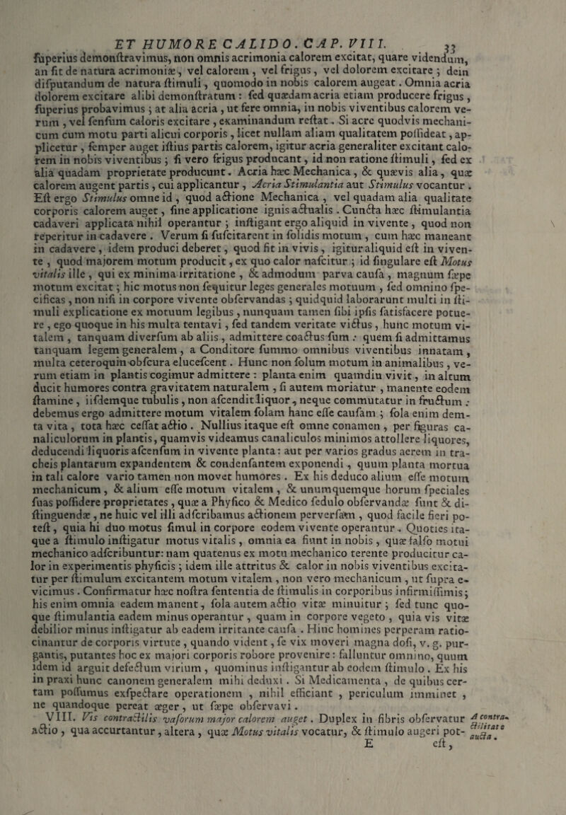 fuperius demonflravimus, non omnis acrimonia calorem excitat, quare videndum, an fit de natura acrimoniae, vel calorem , vel frigus, vel dolorem excitare ; dcin difputandum de natura flimuli, quomodo in nobis calorem augeat. Omnia acria dolorem excitare alibi demonflratum: fed quaedam acria etiam producere frigus , fuperius probavimus ; at alia acria , ut fere omnia, in nobis viventibus calorem ve¬ rum , vel fenfum caloris excitare , examinandum reflat, .Si acre quodvis mechani¬ cum cum motu parti alicui corporis, licet nullam aliam qualitatem poffideat, ap¬ plicetur , femper auget iflius partis calorem, igitur acria generaliter excitant calo¬ rem in nobis viventibus; fi vero frigus producant, id non ratione flimuli, fed ex alia quadam proprietate producunt, Acria haec Mechanica , & quaevis alia, quae calorem augent partis, cui applicantur , Acria Stimulantia aut Stimulus vocantur . Eli ergo Stimulus omne id, quod a&ione Mechanica, vel quadam alia qualitate corporis calorem auget, fine applicatione ignis a£lualis . Cun6fa haec flimulantia cadaveri applicata nihil operantur; infligant ergo aliquid in vivente , quod non reperitur in cadavere . Verum fi fufcitarent in folidis motum , cum haec maneant in cadavere , idem produci deberet, quod fit in vivis , igitur aliquid cfl in viven¬ te , quod majorem motum producit, ex quo calor nafeitur ; id fingulare efl Motus vitalis ille , qui ex minima irritatione , & admodum parva caufa , magnum faepe motum excitat; hic motus non fequitur leges generales motuum , fed omnino fpe- cificas , non nifi in corpore vivente obfervandas ; quidquid laborarunt multi in fli- muli explicatione ex motuum legibus, nunquam tamen fibi ipfis fatisfacere potue¬ re , ego quoque in his multa tentavi, fed tandem veritate vicius , hunc motum vi¬ talem , tanquam diverfum ab aliis , admittere coa£lus fum .• quem fi admittamus tanquam legem generalem, a Conditore fummo omnibus viventibus innatam, multa ceteroquin obfcura elucefcent. Hunc non folum motum in animalibus, ve¬ rum etiam in plantis cogimur admittere : planta enim quamdiu vivit, in altum ducit humores contra gravitatem naturalem , fi autem moriatur , manente eodem flamine , iifdemque tubulis , non afcenditliquor , neque commutatur in fruftum ; debemus ergo admittere motum vitalem folam hanc efle caufam ; fola enim dem- ta vita , tota haec ceffata£lio. Nullius itaque efl omne conamen , per figuras ca¬ nalicularum in plantis, quamvis videamus canaliculos minimos attollere liquores, deducendi liquoris afcenfum in vivente planta: aut per varios gradus aerem in tra¬ cheis plantarum expandentem & condenfantem exponendi, quum planta mortua in tali calore vario tamen non movet humores . Ex his deduco alium efife motum mechanicum, & alium effe motum vitalem, & unumquemque horum fpeciales fuas poffidere proprietates , quae a Phyfico & Medico fedulo obfervandas funt & di- flinguendae, ne huic vel illi adferibamus a£lionem perverfam , quod facile fieri po- tefl, quia hi duo motus fimui in corpore eodem vivente operantur. Quoties ita¬ que a flimulo infligatur motus vitalis, omnia ea fiunt in nobis, quae fa.lfo motui mechanico adferibuntur: nam quatenus ex motu mechanico terente producitur ca¬ lor in experimentis phyficis; idem ille attritus & calor in nobis viventibus excita¬ tur per flimulum excitantem motum vitalem , non vero mechanicum , ut fupra e- vicimus. Confirmatur haec noflra fententia de flimulis in corporibus infinnirfimis; his enim omnia eadem manent, fola autem a£lio vitae minuitur; fed tunc quo¬ que flimulantia eadem minus operantur , quam in corpore vegeto , quia vis vitae debilior minus infligatur ab eadem irritante caufa . Hinc homines perperam ratio¬ cinantur de corporis virtute , quando vident, fe vix moveri magna dofi, v. g. pur¬ gantis, putantes hoc ex majori corporis robore provenire: falluntur omnino, quum idem id arguit defe£lutn virium , quominus infligantur ab eodem flimulo . Ex his m praxi hunc canonem generalem mihi deduxi . Si Medicamenta , de quibus cer¬ tam poffumus exfpe£lare operationem , nihil efficiant , periculum imminet , ne quandoque pereat aeger, ut faepe ohfervavi . VIII. Vis contraililis vaforum major calorem auget. Duplex in fibris obfervatur A contra* a£lio , qua accurtantur , altera , quae Motus vitalis vocatur, & flimulo augeri pot- a^raate E cft,