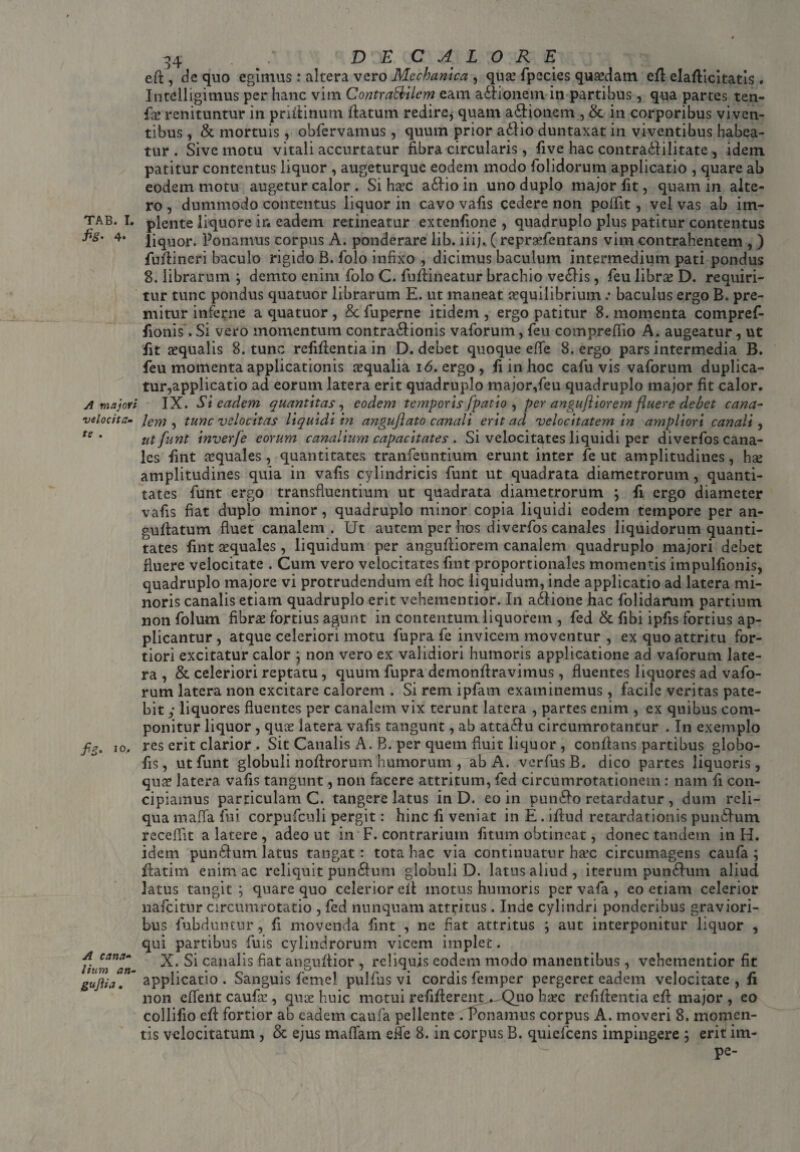 fis- 4* A majori velocita¬ te . fis• I0* A cana¬ lium an- gufiia. d4 . / DE CALORE ed , de quo egimus : altera vero Mechanica , qua? fpecies quaedam ed elaflicitatis . Intelligimus per hanc vim Contra&ilem eam a&ionem in partibus, qua partes ten¬ de renituntur in pridinum flatum redire, quam asionem , & in corporibus viven¬ tibus , & mortuis , obfervamus, quum prior a£lio duntaxat in viventibus habea¬ tur . Sive motu vitali accurtatur fibra circularis, five hac contra<Ailitate , idem patitur contentus liquor , augeturque eodem modo folidorum applicatio , quare ab eodem motu augetur calor . Si haec a£Ho in uno duplo major fit, quam in alte¬ ro , dummodo contentus liquor in cavo vafis cedere non poffit, vel vas ab im¬ plente liquore in eadem retineatur extenfione , quadruplo plus patitur contentus liquor. Ponamus corpus A. ponderare lib. iiij. ( repradentans vim contrahentem , ) fudineri baculo rigido B. folo infixo , dicimus baculum intermedium pati pondus 8. librarum ; demto enim folo C. fudineatur brachio ve£lis, feu libne D. requiri¬ tur tunc pondus quatuor librarum E. ut maneat aequilibrium .* baculus ergo B. pre¬ mitur inferne a quatuor , §c fuperne itidem , ergo patitur 8. momenta compref- fionis. Si vero momentum contra&ionis vaforum, feu compredio A. augeatur, ut fit aequalis 8. tunc relidentia in D. debet quoque e (Te 8. ergo pars intermedia B. feu momenta applicationis aequalia 16. ergo, fi in hoc cafu vis vaforum duplica¬ tur,applicatio ad eorum latera erit quadruplo major,feu quadruplo major fit calor. IX. Si eadem quantitas, eodem temporis [patio , per angujiiorem fluere debet cana¬ lem, tunc velocitas liquidi in angujlato canali erit ad velocitatem in ampliori canali, utfunt inverfe eorum canalium capacitates . Si velocitates liquidi per diverfos cana¬ les fint aequales, quantitates tranfeuntium erunt inter fe ut amplitudines, hse amplitudines quia in vafis cylindricis funt ut quadrata diametrorum, quanti¬ tates funt ergo transfluentium ut quadrata diametrorum ; fi ergo diameter vafis fiat duplo minor, quadruplo minor copia liquidi eodem tempore per an- gudatum fluet canalem. Ut autem per hos diverfos canales liquidorum quanti¬ tates fint aequales, liquidum per angudiorem canalem quadruplo majori debet fluere velocitate . Cum vero velocitates fint proportionales momentis impulfionis, quadruplo majore vi protrudendum ed hoc liquidum, inde applicatio ad latera mi¬ noris canalis etiam quadruplo erit vehementior. In a&ione hac folidarum partium non folum fibrae fortius agunt in contentum liquorem , fed & fibi ipfis fortius ap¬ plicantur , atque celeriori motu fupra fe invicem moventur , ex quo attritu for¬ tiori excitatur calor ; non vero ex validiori humoris applicatione ad vaforum late¬ ra , & celeriori reptatu, quum fupra demondravimus, fluentes liquores ad vafo¬ rum latera non excitare calorem . Si rem ipfam examinemus , facile veritas pate¬ bit ; liquores fluentes per canalem vix terunt latera , partes enim , ex quibus com¬ ponitur liquor , quae latera vafis tangunt, ab atta£lu circumrotantur . In exemplo res erit clarior . Sit Canalis A. B. per quem fluit liquor , conflans partibus globo- fis, utfunt globuli nodrorum humorum , ab A. verflusB, dico partes liquoris, quae latera vafis tangunt, non facere attritum, fed circumrotationem: nam fi con¬ cipiamus particulam C. tangere latus in D. eo in pun&o retardatur , dum reli¬ qua mafia fui corpufculi pergit: hinc fi veniat in E . idud retardationis pundfum receflit a latere , adeo ut in F. contrarium fitum obtineat, donec tandem in H. idem purndum latus tangat: tota hac via continuatur ha?c circumagens caufa; fiatim enim ac reliquit pun£lum globuli D. latus aliud , iterum pundfum aliud latus tangit; quare quo celerior ed motus humoris per vafa , eo etiam celerior nafeitur circumrotatio , fed nunquam attritus. Inde cylindri ponderibus graviori¬ bus fubduntur, fi movenda fint , ne fiat attritus ; aut interponitur liquor , qui partibus fuis cylindrorum vicem implet. X. Si canalis fiat anguflior , reliquis eodem modo manentibus, vehementior fit applicatio . Sanguis femel pulfus vi cordis femper pergeret eadem velocitate , fi non eflent caufee , qua? huic motui redderent. Quo ha?c reddentia ed major , eo collido ed fortior ab eadem caufa pellente . Ponamus corpus A. moveri 8. momen¬ tis velocitatum , & ejus maflam effe 8. in corpus B. quiefeens impingere ; erit im- pe-