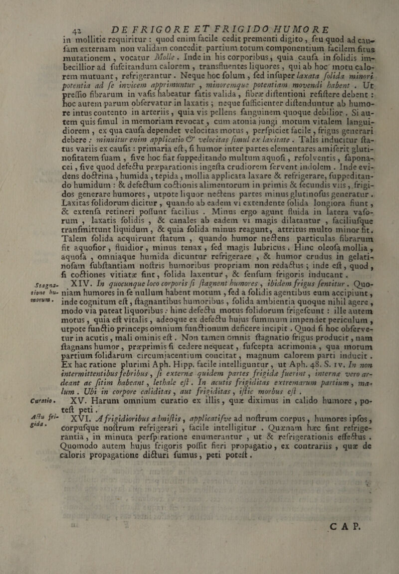 Stagna' tione hU' ortorum. Cubatio. ASiu fri■ gida. 42 DE FRIGORE ET FRIGIDO HUMORE in mollitie requiritur : quod enim facile cedit prementi digito , feu quod ad cau-> fam externam non validam concedit partium totum componentium facilem fitus mutationem , vocatur Molle . Inde in his corporibus, quia caufa in folidis im¬ becillior ad fufcitandum calorem , transfluentes liquores, qui ab hoc motu calo¬ rem mutuant, refrigerantur . Neque hoc folum , fed in fu per laxata folida minori potentia ad fe Invicem apprimuntur , minoremquc potentiam movendi habent . Ut preflio fibrarum in vafis habeatur fatis valida , fibrae diflentioni reMcre debent : hoc autem parum obfervatur in laxatis; neque fufiicienter divenduntur ab humo¬ re intus contento in arteriis, quia vis pellens fanguinem quoque debilior . Si au¬ tem quis fimul in memoriam revocat, cum atonia jungi motum vitalem langui¬ diorem , ex qua caufa dependet velocitas motus, perfpiciet facile , frigus generari debere : minuitur enim applicatio & velocitas fimul ex laxitate . Talis inducitur fla¬ tus variis ex caufis: primaria eft, fi humor inter partes elementares amiferit gluti- nolitatem fuam , five hoc fiat fuppeditando multum aquofi, refolventis, fapona- cei, five quod defe&u praeparationis ingefla crudiorem fervent indolem . Inde evi¬ dens do£trina , humida , tepida , mollia applicata laxare & refrigerare, fuppeditan¬ do humidum : & defe£tum co£tionis alimentorum in primis & fecundis viis, frigi¬ dos generare humores, utpote liquor nedtens partes minus glutinofus generatur. Laxitas folidorum dicitur , quando ab eadem vi extendente folida longiora fiunt, & extenfa retineri poflunt facilius . Minus ergo agunt fluida in latera vafo- rum , laxatis folidis , & canales ab eadem vi magis dilatantur , faciliufque tranfmittunt liquidum , & quia folida minus reagunt, attritus multo minor fit. Talem folida acquirunt flatum , quando humor ne6lens particulas fibrarum fit aquofior, fluidior, minus tenax, fed magis lubricus. Hinc oleofa mollia , aquofa , omniaque humida dicuntur refrigerare , & humor crudus in gelati- nofam fubflantiam noilns humoribus propriam non reda£lus \ inde efl, quod , fi co&iones vitiata fint, folida laxentur, & fenfum frigoris inducant . XIV. In quocunque loco corporis fi fiagnent humores , ibidem frigus fentitur . Quo¬ niam humores in fe nullum habent motum , fed a folidis agentibus eum accipiunt, inde cognitum efl, flagnantibus humoribus, folida ambientia quoque nihil agere , modo via pateat liquoribus : hinc defe£tu motus folidorum frigefcunt : ille autem motus, quia efl vitalis, adeoque ex defetlu hujus fummum impendet periculum , utpote fun&io princeps omnium fun£lionum deficere incipit . Quod fi hoc obferve- tur in acutis , mali ominis eft. Non tamen omnis flagnatio frigus producit, nam flagnans humor , praeprimis fi cedere nequeat, fufcepta acrimonia , qua motum partium folidarum circumjacentium concitat, magnum calorem parti inducit. Ex hac ratione plurimi Aph. Hipp. facile intelliguntur , ut Aph. 48. S. 1 v. In non intermittentibus febribus , fi externae quidem partes frigidae fuerint, internae vero ar- deant ac fitim habeant, lethale efl. In acutis frigiditas extremarum partium , ma~ Ium. Ubi in corpore caliditas, aut frigiditas, ijlic morbus e fi . XV. Harum omnium curatio ex illis, quae diximus in calido humore , po- tefl peti. XVI. Afrigidioribus almi/lis, applicati five dii noflrum corpus, humores ipfos , corpufque noflrum refrigerari , facile intelligitur . Quaenam haec fint refrige¬ rantia , in minuta perfpiratione enumerantur , ut & refrigerationis effectus . Quomodo autem hujus frigoris poffit fieri propagatio, ex contrariis , quae de caloris propagatione difturi fumus, peti potefi. CAP,