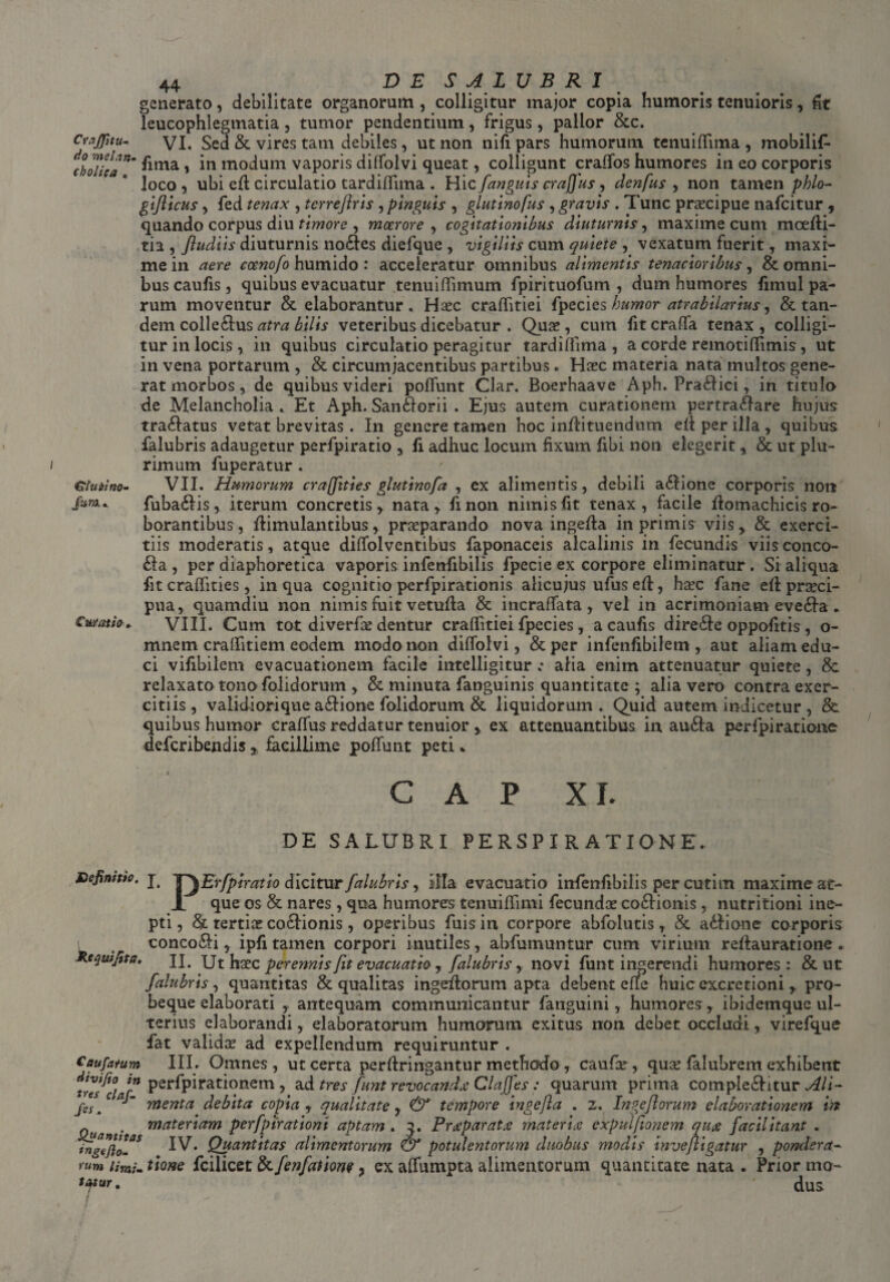 generato, debilitate organorum , colligitur major copia humoris tenuioris, fit leucophlegmatia, tumor pendentium, frigus, pallor &c. Craflitu- VI. Sed & vires tam debiles, ut non nili pars humorum tcnuiflima, mobilif- cbotica n’ ^ima ’ mo^um vaporis diffolvi queat, colligunt craffos humores in eo corporis loco , ubi ed circulatio tardiffuna . Hic fanguis craffius y denfus , non tamen phlo- gijlicus, fed tenax , tcrreflris , pinguis , glutinofus , gravis . Tunc praecipue nafcitur , quando corpus diu timore , moerore , cogitationibus diuturnis, maxime cum mcedi- tia , Jludiis diuturnis nobes diefque , vigiliis cum quiete , vexatum fuerit, maxi¬ me in aere coenofo humido : acceleratur omnibus alimentis tenacioribus, & omni¬ bus caufis, quibus evacuatur tenuifiimum fpirituofum , dum humores fimul pa¬ rum moventur & elaborantur . Hasc craditiei fpecies humor atrabilarius y & tan¬ dem collebus atra bilis veteribus dicebatur . Quae, cum fit craffa tenax , colligi¬ tur in locis, in quibus circulatio peragitur tardiffuna , a corde remotidimis, ut in vena portarum , & circumjacentibus partibus . Haec materia nata multos gene¬ rat morbos, de quibus videri poliunt Clar. Boerhaave Aph. Prabici, in titulo de Melancholia. Et Aph. Sanborii . Ejus autem curationem pertrabare hujus tranatus vetat brevitas. In genere tamen hoc indituendum ed per illa , quibus falubris adaugetur perfpiratio , fi adhuc locum fixum fibi non elegerit, & ut plu¬ rimum fuperatur . Glutino- VII. Humorum cr affines glutinofa , ex alimentis, debili abione corporis non Jim. fubabis, iterum concretis, nata, fxnon nimis fit tenax, facile domachicis ro¬ borantibus, dimulantibus, praeparando nova ingeda in primis viis, & exerci¬ tiis moderatis, atque diffolventibus faponaceis alcalinis in fecundis viis conco- ba , per diaphoretica vaporis infenfibilis fpecie ex corpore eliminatur . Si aliqua fit cradities, in qua cognitio perfpirationis alicujus ufused, haec fime ed praeci¬ pua, quamdiu non nimis fuit vetuda & incraflata, vel in acrimoniam eveba . Curatio* VIII. Cum tot di ver fas dentur cralfitiei fpecies , a caufis direbc oppofitis, o- mnem craflitiem eodem modo non diffolvi, & per infenfibilem , aut aliam edu¬ ci vifibilem evacuationem facile intelligitur .• alia enim attenuatur quiete, 8c relaxato tono folidorunt, & minuta fanguinis quantitate ; alia vero contra exer¬ citiis, validiori que abione folidorum & liquidorum. Quid autem indicetur , & quibus humor craffus reddatur tenuior , ex attenuantibus in auba perfpiratione deferibendis , facillime poffunt peti * GAP XI. DE SALUBRI PERSPIRATIONE Definitio, kequifita. Caufatum divi fio in tres cfof- fis. Quantitas *ngefto- limi- tatur. I. TyErfpiratio dicitur falubris, iHa evacuatio infenfibilis per cuti m maxime at- X que os & nares , qua humores tenuidimi fecundas cobionis , nutritioni ine¬ pti, & tertias cobionis, operibus fuisin corpore abfolutis, & abione corporis concobi, ipfi tamen corpori inutiles, abfumuntur cum virium redauratione. II. Ut hasc perennis fit evacuatio y falubris y novi funt ingerendi humores: & ut falubris, quantitas & qualitas ingedorum apta debent ede huicexcretioni , pro- beque elaborati , antequam communicantur fanguini, humores, ibidemque ul¬ terius elaborandi, elaboratorum humorum exitus non debet occludi, virefque fat validas ad expellendum requiruntur . III. Omnes, ut certa perdringantur methodo , caufar, quas falubrem exhibent perfpirationem , ad tres funt revocanda Clajfes: quarum prima complebitur Ali¬ menta debita copia , qualitate , & tempore ingcfla . z. Ingejlorum elaborationem in materiam perfpirationt aptam . 2, Praparata materia expuifionem qua facil itant , IV. Quantitas alimentorum & potulentorum duobus modis invefligatur , pondera¬ tione fcilicet &fenfauom 7 ex affumpta alimentorum quantitate nata . Prior mo¬ dus