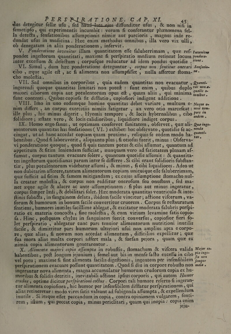 P E R S E. C A P. XI <eju^ diffunditur ufus , & non nifi in femetipfo, qui experimentis incumbit: verum fi conferantur phaenomena fel¬ la detedla, fenfationibus affumptionis nimias aut parcioris , magnus inde re¬ dundat ufus in medicina . Hsec enim methodus omnibus , illa vero vix ulli, ob denegatam in aliis ponderationem , infervit. V. Ponderatione invenitur illam quantitatem effe faluberrimam , quae ref- invenhm pondet ingeftorum quantitati, maxime fi perfpiratio medium retineat locum pondera- inter exceffum & defe£lum ; corpufque reducatur ad idem pondus quotidie . Uone * VI. Simul , dum haec ponderatione deteguntur , corpus non fentitur onerari Senfatio- cibo , aeque agile efl , ac fi alimenta non affumpfiffet , nulla affertur ftoma-”** cho moleftia . VII. Sed omnibus in corporibus , quia eadem quantitas non evacuatur ^ Quanti- ingerendi quoque quantitas limitari non potefl : funt enim , quibus duplo tas majori ciborum copia aut potulentorum opus eft , quam aliis , qui minima mnilutl funt contepti. Quibus copiofa fit difHatio, copiofiori indigent additione. VIII. Imo in uno eodemque homine quantitas debet variare , multum e- Neque o- nim differt , an corpus exercitiis nimiis fatigetur , an vero otio marcefcat: mni «»»*■ ille plus , hic minus digerit . Hyetnis tempore , & locis hybernalibus , cibo folidiore ; citate vero, & locis calidioribus, liquidiore indiget corpus. IX. Homo ergo fanus, ut optimam confervet fanitatem , obfervet, quee ali- Qua inge- mentorum quantitas has fenfationes ( VI. ) exhibet: hoc obfervato , quotidie fe ac- renda ^ cingat, ut ad hanc accedat copiam quam proxime , reliquis fe eodem modo ha- ntt~ bentibus. Quod fi laboraverit, aliquanto plus; fi otiofus fuerit, minus : Obferva- * 1 vi ponderatione quoque , quod fi quis tantum potus & cibi affumat, quantum ad appetitum & fitim leniendam fufficiat, nunquam vero ad fatietatem plenam af¬ fumat , corpus tantum evacuare folere , quantum quotidie affumit: & quantita¬ tes ingeflorum quotidianas parum inter fe differre . Si cibi erant folidioris fubfian- tiae , plus potulentorum videbatur alfumi, & minus , fi cibi liquidiores . Adeo ut non dubitarim afferere,tantani alimentorum copiam unicuique efle faluberrimam, quae fufficit ad fitim &. famem mitigandam ; ex cujus alfumptione ftomacho nul¬ la creatur moleflia, & corpus non redditur onerofum feu onufium , fed ma¬ net seque agile & alacre ac ante aflumptionem: fi plus aut minus ingeratur, corpus femper laedi, & debilitari folet. Hasc moderata quantitas ventriculo & inte- fiinis fubafta , in fanguinetn delata, ibidem facile vincitur; a&ione vifcerum , va- forum & humorum in bonum facile convertitur cruorem . Corpus fe reftauratum fentiens, humores inutiles facillime ablegat, & excitatur moderata falubris perfpi¬ ratio ex materia conco&a , fine moleftia , & cum virium levamine fatis copio- fa . Hinc , poftquam chylus in fanguinetn fuerit converfus, copiofior fieri fo¬ let perfpiratio , ablegatur tunc pars tenuior alimentorum nutritioni inutilis facile, & dimittitur pars humorum ulteriori ufui non amplius apta e corpo¬ re , qua: alias, fi novum non accedat alimentum, difficilius expellitur; quae fua mora alias multa corpori adfert mala , & forfan pejora , quam quas ex nimia copia alimentorum generarentur . X. Alimenta majori copia ajfumpta in robuflis, flomachum & vifcera valida Major habentibus, pofl longum jejunium ; femel aut bis in menfe fa&o exceflu in cibo vel potu ; maxime fi fint alimenta facilis digefiionis, ingentem per infenfibilem femper perfpirationem evacuare poffunt quantitatem . Quod fi diu in corpore robufio non mala . ingerantur nova alimenta , magna accumulatur humorum crudorum copia ex hu¬ moribus & folidis detritis, inevitabili a&ione ipfius corporis , qui autem Humor crudus , optime diciturperfpirationi coftus . Corpori tali humore referto fi ingeran¬ tur alimenta copiofiora , hic humor per infenfibilem difflatur perfpirationem , qui alias retineretur : modo vires fatis valeant ad fubigenda affumpta , & expellendum inutile. Si itaque eifet peccandum.in copia, contra opinionem vulgarem, fenti- rem , illum , qui peccat copia, minus periclitari, quam qui inopia copia enim jeju-