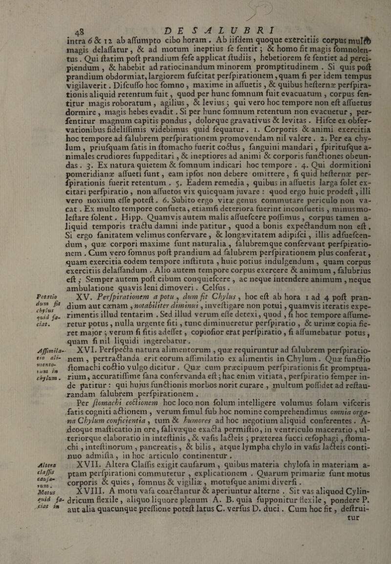 Pctatso dum fit chylus cjuid fa¬ ciat. yIffimila tio ali- •mento- i u m in chylum. Altes a claffis caufa- sum. Motus fiuid fa ei at in 4s DE SALUBRI intra 6 & 12 ab affumpto cibo horam . Ab iifdem quoque exercitiis corpus mulft magis delaffatur , & ad motum ineptius fe fentit; & homo fit magis fomnolen- tus. Qui ftatim poft prandium fefe applicat ftudiis, hebetiorem fe fentiet ad perci¬ piendum , & habebit ad ratiocinandum minorem promptitudinem . Si quis poft prandium obdormiat, largiorem fufeitat perfpirationem ,quam fi per idem tempus vigilaverit. Difcufifo hoc fomno, maxime in alluetis, & quibus hefternae perfpira- tionis aliquid retentum fuit, quod per hunc fomnurn fuit evacuatum , corpus fen- titur magis roboratum , agilius, & levius; qui vero hoc tempore non eft alfuetus dormire , magis hebes evadit. Si per hunc fomnurn retentum non evacuetur , per- fentitur magnum capitis pondus , dolorque gravativus & levitas . Hifce ex obfer- vationibus fideliflimis videbimus quid fequatur. 1. Corporis & animi exercitia hoc tempore ad falubrem perfpirationem promovendam nil valere . 2. Per ea chy¬ lum , priufquam fatis in ftomacho fuerit co&us, fanguini mandari, fpiritufque a- nimales crudiores fuppeditari, & ineptiores ad animi & corporis funtiones obeun¬ das . 3. Ex natura quietem & fomnurn indicari hoc tempore . 4. Qui dormitioni pomeridianae alfueti funt, eam ipfos non debere omittere, fi quid hefternae per- ipirationis fuerit retentum . 5, Eadem remedia , quibus in alfuetis larga folet ex¬ citari perfpiratio , non affuetos vix quicquam juvare : quod ergo huic prodeft , illi vero noxium elfe poteft.. 6. Subito ergo vitee genus commutare periculo non va¬ cat . Ex multo tempore confueta, ctiamfi deteriora fuerint inconfuetis , minus mo- leftare folent. Hipp. Quamvis autem malis alfuefcere poflimus , corpus tamen a- liquid temporis tratu damni inde patitur , quod a bonis expetandum non eft . Si ergo fanitatem velimus confervare , & longaevitatem adipifei, illis adfuefeen- dum , quae corpori maxime funt naturalia , falubremque confervant perfpiratio¬ nem . Cum vero fomnus poft prandium ad falubrem perfpirationem plus conferat, quam exercitia eodem tempore inftituta , huic potius indulgendum , quam corpus exercitiis delalfandum . Alio autem tempore corpus exercere & animum, falubrius eft y Semper autem poft cibum conquiefcere , ac neque intendere animum , neque ambulatione quavis leni dimoveri. Celfus . XV. Perfpirationem a potu., dum fit Chylus, hoc eft ab hora 1 ad 4 poft pran¬ dium aut camam , notabiliter diminui, inveftigare non potui, quamvis iteratis expe¬ rimentis illud tentarim . Sed illud verum efle detexi, quod , fi hoc tempore alfumc- retur potus , nulla urgente fiti, tunc diminueretur perfpiratio , & urinar copia fie¬ ret major ; verum fi litis adeflfet, copiofior erat perfpiratio , fi affumebatur potus , quam fi nil liquidi ingerebatur . XVI. Perfpeta natura alimentorum , quae requiruntur ad falubrem perfpiratio¬ nem , pertratanda erit eorum aftimilatio ex alimentis in Chylum. Quaefuntio ftomachi cotio vulgo dicitur . Quae cum praecipuum perfpirationis fit promptua¬ rium, accuratifllme fana confervanda eft; hac enim vitiata, perfpiratio femper in¬ de patitur : qui hujus fun&ionis morbos norit curare , multum poflidet ad reftau- randam falubrem perfpirationem . Per flomachi coSlicnem hoc loco non folum intelligere volumus folam vifceris fatis cogniti ationem , verum fimul fub hoc nomine comprehendimus omnia orga¬ na Chylum conficientia , tum & humores ad hoc negotium aliquid conferentes . A- deoque mafticatioin ore, falivaeque exata permiftio, in ventriculo maceratio , ul- teriorque elaboratio in inteftinis , & vafis la&eis ; praeterea fucci cefophajp, ftoma¬ chi , inteftinorum , pancreatis , & bilis , atque lympha chylo in vafis Jateis conti¬ nuo admifta , in hoc articulo continentur . XVII. Altera Claflis exigit caufarum , quibus materia chylofa in materiam a- ptam perfpirationi commutetur , explicationem . Quarum primariae funt motus corporis & quies , fomnus & vigilia;, motufque animi diverfi . XVIII. A motu vafa coartantur & aperiuntur alterne . Sit vas aliquod Cylin¬ dricum flexile , aliquo liquore plenum A. B. quia fupponitur flexile , pondere P. aut alia quacunque preffione poteft latus C. verfus D. duci. Cum hoc fit, deftrui- tur