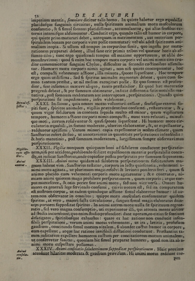 Jfrmntef* ffftus . srigilta» tum efie- &us Animi •MOtUS . Animi tonfola* Sio. \ * • 52 DES A L U B R I imperium mentis, fomniare dicitur talis homo . In quiete habetur ergo aequabilis placidufque fanguinis circuitus , nulla fpirituum, animalium motu mufculorum eonfumtio , & fi fimul fomnus placidiflimus, accumulantur , qui alias fenfibus ex¬ ternis internifque abfumuntur .Conducit ergo, quando talis eft humor in corpore, qui quiete prius maturari debet , antequam in nutrimentum , aut materiam per- fpirabilem bonam per corporis vires poflit commutari: vel ubi adefl fpirituum ani¬ malium inopia . Si ullum efl tempus in corporibus fanis, quo ingefta per matu¬ rationem praeparari debent, illud fane erit primis tribus vel quatuor horis ab af- fumto cibo \ tunc ergo quiefeendi tempus efl maxime opportunum, ut alibi de- mondravimus : quod fi enim hoc tempore motu corporis vel animi nimis cito cru¬ dior communicetur fanguini Chylus, difficulter in fecundis cocionibus affimila- tur . Humores motu corporis nimis agitati , non nifi quiete concoquuntur y hoc eft, compaCi vehemente aclione r illa minuta , fpomre liquefeunt . Hoc tempore ergo quies utiblfima . Sed fi fp i ritus animales regenerari debent, quies cum fo¬ rmio tantum prsedat, ut nil melius excogitari paffvt. Et quo fomnus ed profun¬ dior , fine infomniis niotuve aliquo , tanto praedabilior . Et quod harc maturatio1 pragredi debeat, & per fomnum obtineatur , indicat differentia fatis notabilis ma¬ tutina: , pod fomnum moderatum aut interruptum ,,perfpirationis . Quando quies perfpirationi fit impedimento, infra videbimus. XXXI. In Sonmo quia omnes motus voluntarii ceffant, fenfuf que externi fo- piti funt, fpiritus animales , vigiliis praecedentibus confumti, redaurantur , & ,< quum vigor folidorum in contenta liquida multo- ed minor, quam vigiliarum tempore , humores aCione corporis nimis compaCi , nunc vero relaxati r miauf- que moti, iterum.refolvuntur & quafi fpotKe liquefeunt. Hi humores motu cir¬ culatorio sequabili ,,in fomno moderato , ulterius elaborantur ut expellantur* • redduntur aptiffimi ..Verum minori copia expellunturin nodro climate r quam SanCorius refert de fuo ,. ut annotavimus in quantitate perfpirationis infenfrbilis r & horis matutinispod fomnum moderatum * largdfimam femper obfervavimus perfpi rationem . XXX1H Vigili* nunquam quicquarrr boni acrfalubrerrr conducurrtperfpiratio- nem,nifi per accidens,prohibendo fcilicet expulfionem materis perfpirabilis conco- C?,ut judicat San6Iorius,unde copiofior poflea perfpiratio per fomnum fequentercn XXXIII.. Animi motus quidam ad falu-brem perfpi rationem fu fc itandam ma¬ gnam habent vim . SanCorius teflatur,.corpora in leCo quiefeentia , vehementi a- iiimi motu agitata,, ut plurimum magis refolvi & levioris ponderis fieri , quam fi animo placido cum vehementi corporis motu agitarentur ; & e contrario, ni¬ miam animi quietem magis prohibere perfpirationem , quam corporis \ atque cor¬ pus maccefcere* & otio- perire fine animi motu , fed non vice verfa... Omnes hu¬ mores ex generali Jege ferviendo confumi , cuivis notum efl, fed ita comparatum cfl nodrumcorpus r ut eadem quandoque asione fimul elaboretur humor: id au- tenti non obfervarurin omnibus *, quippe motu mufculari confumuntur quidem fpiritus , at vero* majori fa<da circulatione , fanguis fimul magis-elaboratus dein¬ ceps puriores fuppedltat fpiritus . In animi autem motu-nulla fit fpirituum regene¬ ratio , fed vero magna confumptio , uti experiuntur illi, qui attenta mente acriter ad fkidia ineumbuntiquo cninvdudiaprofuudiori dant operam,eo citius fefentiunt defatigatos y fpiritibufque exhaudos : quare ex hac ratione non conduGit infen-- hbili perfpirationiverum animi motus vehementes, ut ira , lstitia , profufum gaudiunv, concitando fimul motum vitalem, fi abundet coftus humor in corpore * eum expellunt, atque hac ratione invifibili difflationi conducunt. Prsflantius ta¬ men, judicarem expellere humorem co£Ium per concitatiorem motum animalem-, ut confervetur fanitas , quoniam hic fimul prsparat humores r quod non. ita,ab a> nimi motu exfpe&are poffumus . XXXIV. Animi confolati0 faluberrimam fuppeditat perfpirationem . Huic proxime accedunt hilaritas,moderata. & gaudium prasvifum. Hi animi motus reddunt cor¬ pus-