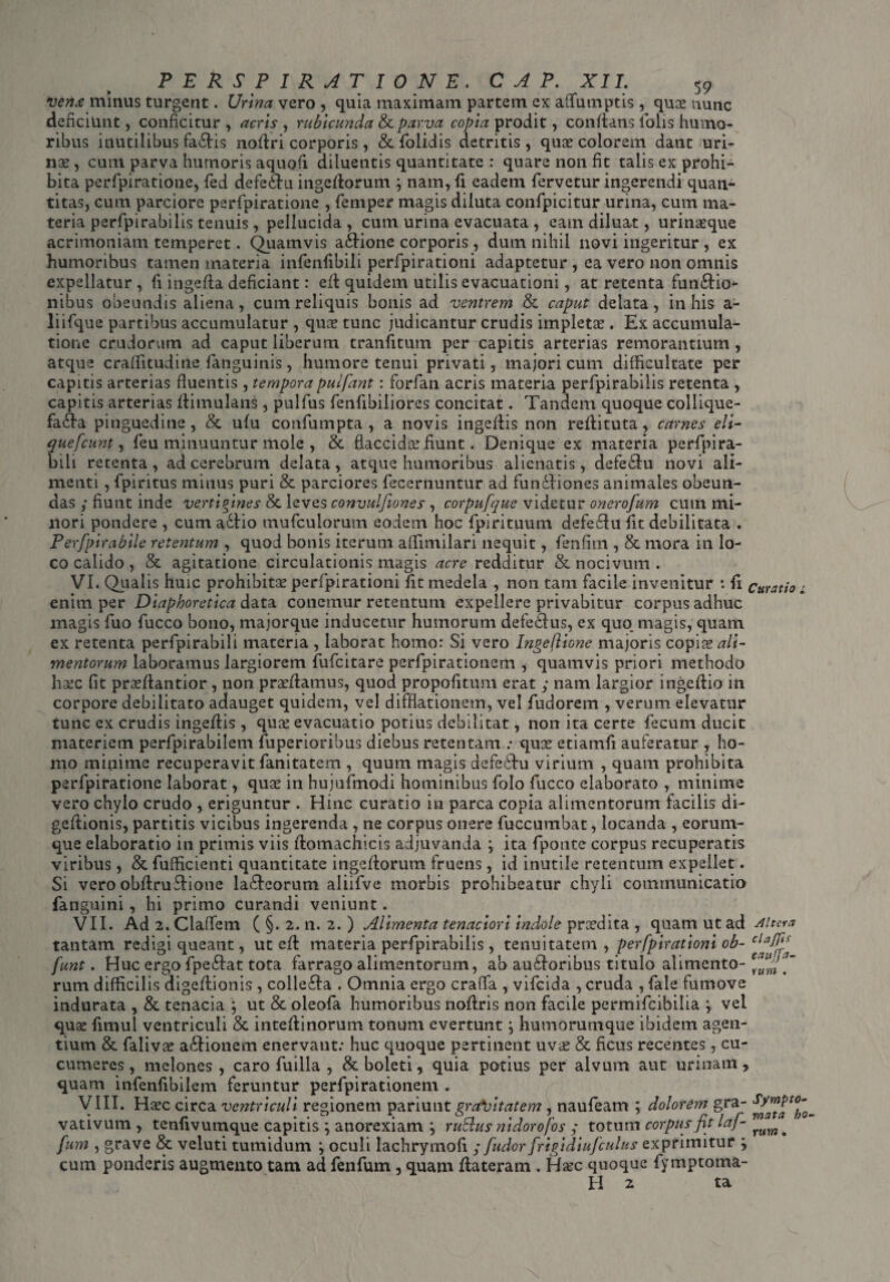 venx minus turgent. Urina vero , quia maximam partem ex affiimptis , quae nunc deficiunt, conficitur , acris , rubicunda & parva copia prodit, conflans iolis humo¬ ribus inutilibus fa£tis nodri corporis, & folidis detritis , quae colorem dant uri¬ nae , cum parva humoris aquoii diluentis quantitate : quare non fit talis ex prohi¬ bita perfpiratione, fed defe£hi ingedorum y nam, fi eadem fervetur ingerendi quan¬ titas, cum parciore perfpiratione , feniper magis diluta confpicitur urina, cum ma¬ teria perfpirabilis tenuis, pellucida , cum urina evacuata , eam diluat, urinaeque acrimoniam temperet. Quamvis aidione corporis, dum nihil novi ingeritur , ex humoribus tamen materia infenfibili perfpirationi adaptetur , ea vero non omnis expellatur , fi ingeda deficiant: ed quidem utilis evacuationi, at retenta fun&io- nibus obeundis aliena, cum reliquis bonis ad ventrem & caput delata, in his a- liifque partibus accumulatur , quae tunc judicantur crudis impletae. Ex accumula¬ tione crudorum ad caput liberum tranfitum per capitis arterias remorantium, atque craffitudine fanguinis, humore tenui privati, majori cum difficultate per capitis arterias fluentis , temporapulfant: forfan acris materia perfpirabilis retenta , capitis arterias dimulans, pulfus fenfibiliores concitat. Tandem quoque collique- fa£ha pinguedine, & ufu confumpta, a novis ingedis non redi tuta, carnes eli- quefeunt y feu minuuntur mole , & flaccidae fiunt. Denique ex materia perfpira- bili retenta, ad cerebrum delata, atque humoribus alienatis, defe<du novi ali¬ menti , fpiritus minus puri & parciores fecernuntur ad fundliones animales obeun¬ das ,* fiunt inde verti p ines & leves convulfiones , corpufquc videtur onerofum cum mi¬ nori pondere , cum a£tio tnufculorum eodem hoc fpirituum defe£lu fit debilitata . Perfpirabile retentum , quod bonis iterum affintilari nequit, fenfitn , & mora in lo¬ co calido , & agitatione circulationis magis acre redditur & nocivum . VI. Qualis huic prohibitae perfpirationi fit medela , non tam facile invenitur : fi curatio * enim per Diaphoretica data, conemur retentum expellere privabitur corpus adhuc magis fuo fucco bono, majorque inducetur humorum defedlus, ex quo magis, quam ex retenta perfpirabili materia , laborat homo: Si vero Ingeflione majoris copiae ali¬ mentorum laboramus largiorem fufeitare perfpirationem , quamvis priori methodo haec fit praedantior, non praedamus, quod propofitum erat ; nam largior ingedio in corpore debilitato adauget quidem, vel difflationem, vel fudorem , verum elevatur tunc ex crudis ingedis , quae evacuatio potius debilitat, non ita certe fecum ducit materiem perfpirabilem fuperioribus diebus retentam : quae etiamfi auferatur , ho¬ mo minime recuperavit fanitatem , quum magis defecdu virium , quam prohibita perfpiratione laborat, quae in hujufmodi hominibus folo fucco elaborato , minime vero chylo crudo , eriguntur . Hinc curatio in parca copia alimentorum facilis di- gedionis, partitis vicibus ingerenda , ne corpus onere fuccumbat, locanda , eorum- que elaboratio in primis viis domachicis adjuvanda y ita fponte corpus recuperatis viribus , & fufficienti quantitate ingedorum fruens, id inutile retentum expellet. Si vero obdrudione la£hcorum aliifve morbis prohibeatur chyli communicatio fanguini, hi primo curandi veniunt. VII. Ad 2. Claffem ( §. 2. n. 2. ) Alimenta tenaciori indole prcedita , quam ut ad Altera tantam redigi queant, ut ed materia perfpirabilis, tenuitatem , perfpirationi ob- funt. Huc ergo fpe£lat tota farrago alimentorum, ab auihoribus titulo alimento- evaJ^a' rum difficilis digedionis , colle£la . Omnia ergo crafia , vifeida , cruda , fale fumove indurata , & tenacia ; ut & oleofa humoribus nodris non facile permifeibilia y vel quae fimul ventriculi & intedinorum tonum evertunt y humorumque ibidem agen¬ tium & falivae a&ionem enervant: huc quoque pertinent uva? & ficus recentes, cu¬ cumeres , melones, caro fuilla , & boleti, quia potius per alvum aut urinam, quam infenfibilem feruntur perfpirationem . VIII. Haec circa ventriculi regionem pariu\\t gravitatem, naufeam ; dolorem gra- vativum , tenfivumque capitis y anorexiam y ruEhts nidorofos ; totum corpusfit laf- . fum , grave & veluti tumidum y oculi lachrymofi y [udor frigidiufculus exprimitur y cum ponderis augmento tam ad fenfum , quam dateram . Haec quoque fymptoma- H z ta