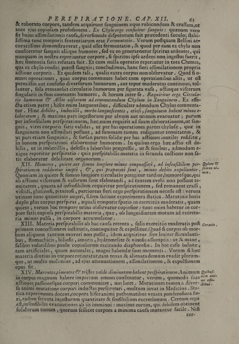 PERSPIRAT IONE. CAP.XIL 6t & roborato corpore, tandem acquirunt fanguinem ceque rubicundum & crafium,ut ante ejus copiofatn profufionem . Ex Chylo ergo conficitur fanguis: qusenam vero lit hujus affimilationis caufa,di verfimode difputatum fuit procedenti foculo; ftabi- lifiima tunc temporis fententiarum erat Fermentatio . Verum poftquam Bellini ac« curatifiime demonfiraverat, quid effet fermentatio , & quod per eam ex chylo non conficeretur fanguis aliique humores , fed ex eo generarentur fpiritus ardentes, qui nunquam in noftro reperiuntur corpore , fi fpiritus ipfe ardens non ingeflus fuerit, hoc lententia fatis refutata fuit. Et cum nulla operatio reperiatur in tota Chemia, qua ex chylo confici poteft fanguis; concludimus, hanc fieri afiimilationem propria a£lione corporis . Et quidem tali, qualis extra corpus non obfervatur . Quod fi o- mnes operationes, quas corpus communes habet cum operationibus aliis , ut efi permifiio aut confufio diverforum humorum , aut tepor moderatus continuus, tol¬ lantur , fola remanebit circulatio humorum per figurata vafa , a&ioque vifcerum lingularis in fuos contentos humores , & horum inter fe . Requiritur ergo Circula¬ tio humorum & ASlio vifcerum ad commutandum Chylum in Sanguinem . Ex efife- £iu etiam patet; hifce enim languentibus, difficulter admodum Chylus commuta¬ tur . Hinc debiles , imbecilli, morbo languefccntes , otiofi, fanguinem habent minus e- laboratum ; & maxima pars ingeftorum per alvum aut urinam evacuatur ; parum per infenfibilem perfpirationem, ha?c enim requirit ad fuam elaborationem,ut fan¬ guis , vires corporis fatis validas, ut per has operationes partes chyiofie , quae in fanguinem non affimilari pofiunt, ad fummam tamen redigantur tenuitatem , & ut pars etiam fanguinis, & forfan partes folidae per has a&iones inutiles redditae, in bonum perfpirationi elaborentur humorem. In quibus ergo haec a£Iio eft de¬ bilis, ut in imbecillis , defeffis a laboribus praegreffis, ut&fenibus, admodum e- xigua reperitur perfpiratio .* quia perfpirabilis materia in fecunda co£iione non fa¬ tis elaboratur debilitate organorum . XII. Humores , quiete aut fomno longiore minus conquaffati, ad infenfibilem per- Quiete & fpirationcm redduntur inepti , &, qui prccparati funt , minus debito expelluntur. fomno ntm Quoniam in quiete & fomno longiore circulatio peragitur tardior,humorefque,qui ab aftione vifcerum &: vaforum funt elaborandi, ad tantam evehi non poffunt te¬ nuitatem , quanta ad infenfibilem requiritur perfpirationem , fed remanent crafii, vifcidi, glutinofi, pituitofi , parciorem fieri ergo perfpirationem necefie efi: *. verum urinam tunc quantitate augeri, fidem faciunt experimenta fiatica . Matutinis horis duplo plus corpus perfpirat, cequali temporis fipatio in exercitiis moderatis, quam quiete ; verum hoc tempore urina obfervatur copiofior : tunc enim habetur in cor¬ pore fatis copiofa perfpirabilis materia , qua*, ob languidiorem motum ad excreto¬ ria minus pulfa , in corpore accumulatur. XIII. Materia perfpirabilis ab hac caufa retenta , folis exercitiis moderatis pofi: curatio, primam concofHonem inftitutis, concoquitur &, expellitur.Quod fi corpus ob mor¬ bum aliquem tantum moveri non pofiit, idem acquiritur fere leniter ftimulanti- bu$ , ftomachicis , biliofis, amaris , hydromelite & vinofis afiumptis: ut & mane , falibus volatilibus paulo copiofiorem excitando diaphorefin . In hoc cafu balneae, -tam artificiales, quam naturales, magni habendae funt momenti . Verum fi haec materia diutius in corpore retineatur,tam tenax & alienata demum evadit plerum¬ que , ut multo molimine , ad ejus attenuationem , afiimilationem , & expulfionem opus fit. XIV. Mocrentes,timentes & trifles valde diminutam habent perfpirationem. Animum Quihuf in corpus magnum habere imperium omnes confitentur , verum, quomodo fu as a£tiones paffionefque corpori communicet, nos latet. Mutationes tamen a diver- ^jmf fa animi mutatione corpori indu&as perfcrutari, multum juvat in Medicina . Sta- tica experimenta docent,corpora hifce animi pathematibus vexata ponderofiora fie¬ ri,eadem fervata ingeflorum quantitate & fenfibilium excretionum . Certum ergo efi,infenfibiles evacuationes ab iis imminui : maxime eorum, qui debilem obtinent foiidorum tonum , quorum fcilicet corpora a minima caufa mutantur facile . Nili cer-