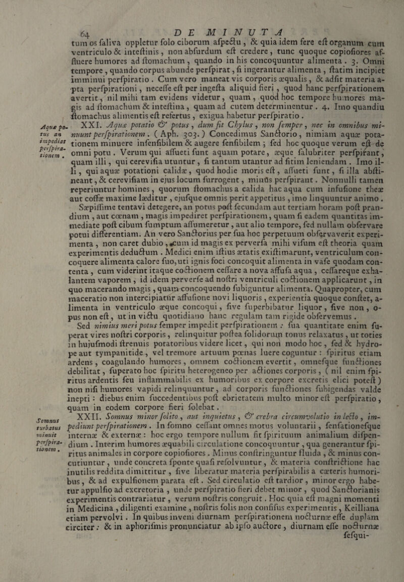 I Aqute po¬ tus an impediat perfpira¬ tionem . 64 DEMINUTA tum os faliva opplctur folo ciborum afpe&u, & quia idem fere efl organum cum ventriculo & inteftinis , non abfurdum efl credere , tunc quoque copiofiores af¬ fluere humores ad ftomachum , quando in his concoquuntur alimenta. 3. Omni tempore , quando corpus abunde perfpirat, fi ingerantur alimenta , ftatim incipiet imminui perfpiratio . Cum vero maneat vis corporis aqualis, & adfit materia a- pta perfpirationi, nccefle efl: per ingefta aliquid fierj, quod hanc perfpjrationem avertit^ nil mihi tam evidens videtur, quam, quod hoc tempore humores ma¬ gis ad flomachum & inteflina , quam ad cutem determinentur . 4. Irno quandiu ftomachus alimentis efl refertus, exigua habetur perfpiratio . XXI. Aqua potatio & potus, dum fit Chylus, non femper, nec in omnibus mi~ nuunt perfpirationem. ( Aph. 303.) Concedimus Samftorio, nimiam aquse pota¬ tionem minuere infenfibilem & augere fenfibilem ; fed hoc quoque verum efl de omni potu . Verum qui affuet i funt aquam potare, a?que falubriter perfpirant, quam illi, qui cerevifia utuntur , fi tantum utantur ad fitim leniendam . Imo il¬ li, qui aquae potationi calidae, quod hodie moris efl, aflueti funt, fi illa abfti- neant, & cerevifiam in ejus locum furrogent, minfls perfpirant. Nonnulli tamen reperiuntur homines, quorum flomachus a calida hac aqua cum infufione thece aut coffae maxime laeditur , ejufque omnis perit appetitus, imo linquuntur animo . Saepiflime tentavi detegere, an potus poft fecundam aut tertiam horam poft pran¬ dium , aut ccenam , magis impediret perfpirationem, quam fi eadem quantitas im¬ mediate poft cibum fumptum aflumeretur , aut alio tempore, fed nullam obfervare potui differentiam. An vero San£forius per fua hoc perpetuum obfcrvaverit experi¬ menta , non caret dubio ,*cum id magis ex perverfa mihi vifum efl theoria quam experimentis dedu£fum . Medici enim iftius statis cxiftimarunt, ventriculum con¬ coquere alimenta calore fuo,uti ignis foci concoquit alimenta in vafe quodam con¬ tenta , cum viderint itaque coctionem ceflare a nova affufa aqua , ceflareque exha¬ lantem vaporem , id idem perverfe ad noftri ventriculi co&ionetn applicarunt, in quo macerando magis, quatri concoquendo fubiguntur alimenta. Quapropter, cum maceratio non intercipiatfir affufione novi liquoris, experientia quoque conflet, a- limenta in ventriculo sque concoqui, five fuperbibatur liquor, five non, 0- pus non efl , ut in vi£Iu quotidiano hanc regulam tam rigide obfervemus. Sed nimius meri potus femper impedit perfpirationem ; fua quantitate enim fu- perat vires noftri corporis, relinquitur poftea folidormn tonus relaxatus, ut toties in hujufmodi flrenuis potatoribus videre licet, qui non modo hoc , fed & hydro¬ pe aut tympanitide , vel tremore artuum poenas luere coguntur : fpiritus etiam ardens, coagulando humores, omnem coifionem evertit, omnefque fun&iones debilitat, fuperato hoc fpiritu heterogeneo per a£Iiones corporis, ( nil enim fpi¬ ritus ardentis feu inflammabitis ex humoribus ex corpore excretis elici potefl) non nifi humores vapidi relinquuntur, ad corporis functiones fubigendas valde inepti: diebus enim fuccedentibus poft ebrietatem multo minor efl perfpiratio, quam in eodem corpore fieri folebat. XXII. Somnus minor [olito , aut inquietus , & crebra circumvolutio in leSlo , im¬ pediunt perfpirationem . In fomno ceflfant omnes motus voluntarii, fenfationefque internae & externae : hoc ergo tempore nullum fit fpirituum animalium difpen- dium . Interim humores aequabili circulatione concoquuntur , qua generantur fpi¬ ritus animales in corpore copiofiores . Minus conftringuntur fluida , & minus con¬ cutiuntur , unde concreta fponte quafi refolvuntur , & materia conftriCtione hac inutilis reddita dimittitur , five liberatur materia perfpirabilis a cieteris humori¬ bus , & ad expulfionem parata efl. Sed circulatio efl tardior, minor ergo habe¬ tur appulfio ad excretoria , unde perfpiratio fieri debet minor , quod SanCtorianis experimentis contrariatur , verum noftris congruit. Hoc quia efl magni momenti in Medicina , diligenti examine , noftris folis non confifus experimentis , Keilliana etiam pervolvi . In quibus inveni diurnam perfpirationem nocturnae efle duplam circiter; & in aphorifmis pronunciatur abipfo auctore , diurnam efle noCturnae fefqui- Somnus turbatus minuit