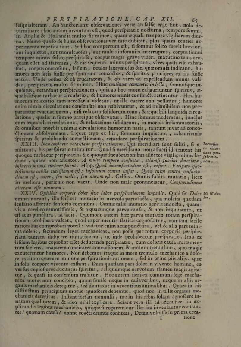 \ PERSPIRAT 10 NE.. C A P. XII. 6$ fefquialteram . An San&oriams obfervationes verse an falfse ergo fint, nolo de¬ terminare ; hoc autem inventum eft, quod perfpiratio no&urna , tempore fomni, in Anglia & Hollandia multo fit minor, quam sequali tempore vigiliarum diur¬ na . Nemo qusefo de hujus obfervationis veritate dubitet, plus quam centies ex¬ perimenta repetita funt. Sed hoc compertum eft, fifomnus folito fuerit brevior, aut inquietus , aut tumultuofus, aut multis infomniis interruptus , corpus fomni tempore minus folito perfpiraffe , corpus magis grave videri matutino tempore , quam effet ad llateram , & die fequenti minus perfpirare , vires quafi effe exhau- fias, corpus onerofum, laffum, oculos lacrymofos &c. quae omnia indicant, hu¬ mores non fatis fuiffe per fomnum conco&os, &fpiritus pauciores ex iis fuiffe natos. Unde poftea & ob druditatem, & ob vires ad expellendum minus vali¬ das , perfpiratio multo fit minor . Hinc continua commotio in lefto , fomnufque in¬ quietus, retardant perfpirationem, quia ab hoc motu exhauriuntur fpiritus, x- quabilifque turbatur circulatio, & humores nimis confiri&i retinentur . Hsec hu¬ morum relaxatio tam neceffaria videtur, utilia carere non poffmius y humores enim nimia circulatione condenfati non refolvuntur , & ad infenfibilem non prae¬ parantur evacuationem , nili relaxato folidorum tono , & aequabili languida circu¬ latione , qualis in fomno praecipue obfervatur . Hinc fomnus moderatus, jundtus cum aequabili circulatione , & relaxatione folidorum , in morbis inflammatoriis, &. omnibus morbis a nimia circulatione humorum natis, tantum juvat ad conco¬ ctionem abfolvendam . Liquet ergo ex his, fomnum inquietum , exhauriendo fpiritus & prohibendo concodtionem, retardare perfpirationem. XXIII. Non confueta retardant perfpirationem . Qui meridiari funt foliti , (i o- Inconfue- mittant, his perfpiratio minuitur. Quod li meridiano non affueti id tentent his t^a rtetar“ quoque turbatur perfpiratio. Sic quoque lucubrationibus affuetos vigili? minus lae- fpi*atiZ~ dunt , quam non affuetos . A multo tempore confueta , etiamfi fuerint deteriora , nem. infuetis minus turbare folent. Hipp. Quod in confuetudine eft, reficit . Fatigato quo¬ tidianum cubile tutiffimum eft : infolitum contra lajfat . Quod enim contra confuetu- dincm efi , nocet, feu molle , ficu durum eji . Celfus . Omnis lubita mutatio , licet in meliora, periculo non vacat . Unde non male pronunciatur, Confuetudinem alteram ejfe naturam . XXIV. Quilibet corporis dolor five labor perfpirationem impedit. Quid Ut Dolor Ut &4o~ omnes norunt, illa fcilicet mutatio in nervofa parte fa6ta , qua molefta qusedam lor • fenfatio affertur fenforio communi . Omnis talis mutatio nervis indudta , quam¬ vis a cerebro remoti fifimis, & a quacunque parva caufa, & non inquinante, ut eft acus pundtura , id facit. Quomodo autem h;rc parva mutatio totam perfpira¬ tionem prohibere valeat, quod experimentis ftaticis cognofcitur , non tam facile rationibus comprobari poteft: videtur enim acus pundtura , vel & alia pars mini¬ ma dolens, fecundum leges mechanicas, non poffe per totam corporis periphe- riam tantam inducere mutationem , ut inde prohibeatur perfpiratio . Imo ex iifdem legibus copiofior effet deducenda perfpiratio , cum doloris caufa irritamen¬ tum faciens , majorem concitaret concuffioneni & motum tremulum , quo magis excuterentur humores. Non debemus itaque in motu tremulo mechanico a dolo¬ re excitato quaerere minutae perfpirationis rationem , fed in principiis aliis , quis infolo corpore vivente exflant. Dum quaedam pars dolet in vivente homine , eo verfus copiofiores ducuntur fpiritus , reliquumque nervofum flamen magis agita¬ tur , & quafi in confenfum trahitur . Hoc autem fieri ex communi lege mecha¬ nica motus non concipio, quumfimile neque in cadaveribus, neque in aliis or¬ ganis mechanicis detegitur , fed duntaxat in viventibus animalibus . Quare in his diftindtum principium motus agnofcere debemus, quod non in ullis organis me¬ chanicis detegitur . Inflant forfan nonnulli, me in his rebus folam agnofcere in¬ natam qualitatem , & ideo nihil explicare . Sciant vero illi id idem fieri m ex¬ plicandis legibus mechanicis ; quippe fi rogarem cur ili se ita inveniantur conflan¬ tes ? quinam caufa ? nonne coadti erimus confiteri, Deum voluiffe in prima crea- I tione