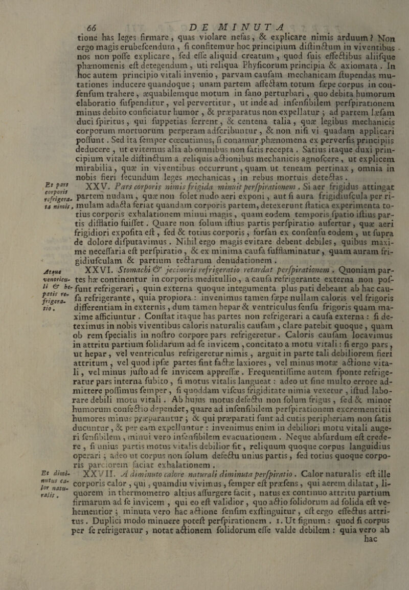 Et pars corporis refrigera ta nimis Atque ventricu¬ li & he fatis re¬ frigera¬ tio . Et dimi¬ nutus ca¬ lor natu¬ ralis , 66 DEMINUTA tione has leges firmare , quas violare nefas, & explicare nimis arduum ? Non ergo magis erubefcendum , li confitemur hoc principium diftinctum in viventibus nos non poflfe explicare, fed effe aliquid creatum , quod Tuis effe&ibus aliifque ph&momenis eft detegendum , uti reliqua Phyficorum principia & axiomata . In hoc autem principio vitali invenio , parvam caufatn mechanicam ftupendas mu¬ tationes inducere quandoque ; unam partem afifedtam totum fiepe corpus in cou- fenfum trahere , a?quabilemque motum in fano perturbari, quo debita humorum elaboratio fufpenditur, vel pervertitur , ut inde ad infenfibilem perfpirationem minus debito conficiatur humor , & praeparatus non expellatur ; ad partem laefam duci fpiritus, qui fuppetias ferrent, & centena talia, quse legibus mechanicis corporum mortuorum perperam adferibuntur , & non nifi vi quadam applicari poliunt. Sed ita femper caecutimus, fi conamur phaenomena ex perverfis principiis deducere , ut evitemus alia ab omnibus non fatis recepta . Satius itaque duxi prin¬ cipium vitale diftin£fum a reliquis asionibus mechanicis agnofeere , ut explicem mirabilia, qua? in viventibus occurrunt, quam ut teneam pertinax, omnia in nobis fieri fecundum leges mechanicas, in rebus mortuis dete£Ias. XXV. Pars corporis nimis frigida minuit perfpirationem . Si aer frigidus attingat partem nudam , qua? non folet nudo aeri exponi, aut fi aura frigidiufcula per ri- , mulam ada£ta feriat quandam corporis partem, detexerunt ftatica experimenta to¬ tius corporis exhalationem minui magis, quam eodem temporis fpatio iflius par¬ tis difflatio fuiflet. Quare non folum iftius partis perfpiratio aufertur , quae aeri frigidiori expolita effc, fed & totius corporis , forfan ex confenfu eodem , ut fupra de dolore difputavimus. Nihil ergo magis evitare debent debiles, quibus maxi¬ me neceflaria eft perfpiratio , 8c ex minima caufa fufflaminatur, quam auram fri- gidiufculam & partium tectarum denudationem . XXVI. Stomachi & jecinoris refrigeratio retardat perfpirationem . Quoniam par¬ tes hae continentur in corporis meditullio , a caufa refrigerante externa non pofi-  funt refrigerari, quin externa quoque integumenta plus pati debeant ab hac cau¬ fa refrigerante , quia propiora : invenimus tamen ftepe nullam caloris vel frigoris differentiam in externis , dum tamen hepar & ventriculus fenfu frigoris quam ma¬ xime afficiuntur . Conflat itaque has partes non refrigerari a caufa externa : fi de¬ teximus in nobis viventibus caloris naturalis caufam , clare patebit quoque , quam ob rem fpecialis in noftro corpore pars refrigeretur. Caloris caufam locavimus in attritu partium folidarum ad fe invicem , concitato a motu vitali: fi ergo pars , ut hepar , vel ventriculus refrigeretur nimis, arguit in parte tali debiliorem fieri attritum , vel quod ipfae partes fint fa£he laxiores, vel minus mota? a&ione vita¬ li , vel minus jufto ad fe invicem appreffix . Frequenti (Time autem fponte refrige¬ ratur pars interna fubito , fi motus vitalis langueat: adeo ut fine multo errore ad¬ mittere poffimus femper, fi quoddam vifcus frigiditate nimia vexetur , iftud labo¬ rare debili motu vitali . Ab hujus motus defe£hi non folum frigus, fedSc minor humorum confe£Ho dependet, quare ad infenfibilem perfpirationem excrementitii humores minus pra?parantur } & qui praeparati funt ad cutis peripheriam non fatis ducuntur , & per eam expelluntur : invenimus enim in debiliori motu vitali auge¬ ri fenfibilem , minui vero infenfibilem evacuationem . Neque abfurdum eft crede¬ re , fi unius partis motus vitalis debilior fit, reliquum quoque corpus languidius operari; adeo ut corpus non folum defe&u unius partis, fed totius quoque corpo¬ ris parciorem faciat exhalationem . XX VII. A diminuto calore naturali diminuta perfpiratio . Calor naturalis eft ille corporis calor , qui, quamdiu vivimus , femper eft prasfens , qui aerem dilatat, li¬ quorem in thermomerro altius adurgere facit, natus ex continuo attritu partium firmarum ad fe invicem , qui eo eft validior , quo a£Ho folidorum ad folida eft ve- hementicr ; minuta vero hac a&ione fenfim exftinguitur , eft ergo efife&us attri¬ tus . Duplici modo minuere poteft perfpirationem . i.Utfignum: quod fi corpus per fe refrigeratur , notat a&ionem folidorum efie valde debilem : quia vero ab hac