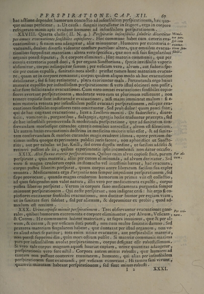 hac a&ione dependet humorum concoflio ad infenfibilem perfpirationem, haec quo¬ que minus perficitur . 2. Ut caufa : fanguis incrafTatur in frigore , ergo in corpore refrigerato minus apti evadunt humores ad infenfibilem perfpirationem . XXVIII. Quarta claifis ( II. N. 4.) Perfpiratio infenfibilis falubris divertitur MinuL per omnes evacuationes fenfibiles copiofiores . Hoc commune habet cum caeteris eva- *fr. fer.~ cuationibus; fi enim una adaugetur , aliae minuuntur . Humores per excretoria e- evacua- vacuandi, duabus diverfis videntur conflare partibus: altera, qua? omnibus evacua- tione fen- tionibus fuppeditat materiam : altera vero fpecifica , qua? non nifi fuis fingularibus . organis potefl feparari, & e corpore eliminari. Ha?c materia communis , qua? per omnia excretoria potefl duci, fi per organa San£loriana , fpecie invifibilis vaporis abfumitur , corpus relinquitur fimum ; per veficam vero , alvum , aut fudoris fpe¬ cie per cutim expulfa , fanitatis nota abefl; proflat tamen hanc materiam evacua¬ re , quam ut in corpore remaneat; corpus quidem aliquo modo ab hac evacuatione debilitatur , fed fi ha?c retineatur , plura exoriuntur mala . Pertentanda ergo hujus materia? expulfio per infenfibilem perfpirationem: fi vero iflud obtineri non poflit, aliae funt foilicitanda? evacuationes. Cum vero omnes evacuationes fenfibiles copio¬ fiores avertant perfpirationem , moderato? vero eam ut plurimum reflituant, non temere copiofa? funt inflituenda? evacuationes , nifi majus immineat malum : fi e- nim materia retenta per infenfibilem poflit evacuari perfpirationem , reliquer eva¬ cuationes fenfibiles copiofiores tuto omittuntur . Sed proh dolor! quam pauci funt, qui de hac cogitant evacuatione , licet a SanUorio moniti. De fudoriferis, diure¬ ticis , vomitoriis , purgantibus , fialagogis, egregia hodie traduntur pra?cepta , fed de hac infeiifibili promovenda & moderanda perfpiratione , quo? ad fanitatem con- fervandam morbofque curandos coeteris omnibus antecellit, altum efl filentium . Ut autem hujus evacuationis dodtrina in medicina majoris ufus eflet, & ad fanita- tem confervandam & morbos curandos magis evaderet idonea , oper.se pretium du¬ ximus noflra quoque experimenta publici juris facere , non apboriftice ut Sanflo¬ rius , aut per tabulas ut Jac. Keill , fed certo digefla ordine , ut facilius addifei & retineri poffent ab iis, quibus experimentis ipfis incumbendi non datur occafio . XXIX. Alvi fluxus avertit perfpirationem. Quibus enim alvus copiofe fluit, parum Per al~ perfpirant , quia materia , alias per cutem eliminanda , ad alvum derivatur . Sed vum° vero fi magna crudorum copia in fiomacho vel inteflinis haereat, hac evacuata , corpus poflea liberius perfpirat, quum corpus onere liberatum facilius fua explet munera . Medicamenta ergo Purgantia non femper impediunt perfpirationem ,fed fcepe provocant , quando magna crudorum humorum in primis viis e/t colleftio , ad quos fubigendos non valet natura , illis vero per medicamenta expulfis, corpus poflea liberius perfpirat . Verum in corpore fano medicamenta purgantia femper minuunt perfpirationem . Qui refle perfpirant, non indigent erili : his ergo fi co¬ piofiores excitantur fenfibiles evacuationes, non ducitur humor per regiam viam , ut in fanitate fieri folebat , fed per alienam, & depromitur ex probis, quod ad¬ modum efl noxium . XXX. Urina copiofa minuit perfpirationem . Tres obfervantur evacuationes gene- Pcr uY^ rales, quibus humorum excrementa e corpore eliminantur, per Alvum, Veficam , nam. & Cutem . Ha? communem habent materiam , ut fupra innuimus, qua? & per al¬ vum , & cutem , & per veficam duci potefl, non cum multo fanitatis damno . Sed praeterea materiam fmgularem habent, qua? duntaxat per iflud organum , non ve¬ ro aliud educi fe patitur ; tota enim urina? evacuatio , aut perfpirabilis materia? 9 non potefl fupprirni diu , quin mors odium pulfet. Si materia? communis maxima pars per infenfibilem avolat perfpirationem , corpus defignat cife robufliffimum * Sivero tale corpus magnam aquofi hauriat copiam , urina? quantitas adaugetur, perfpirationis vero fere nihil. Corpora autem minus robulia, quo? humores ad tantam non poflfunt conterere tenuitatem, humores, qui alias per infenfibilem perfpirationem funt evacuandi, per veficam exonerant* Hi tamen fani vivunt ? quamvis minutam habeant perfpirationem , fed funt minus robufli. j 2. XXXI*