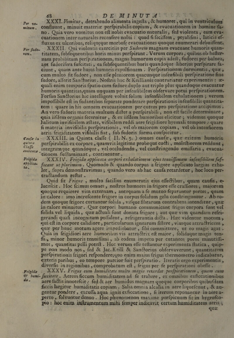 Per vo¬ mitum « Per fudo- Taufa in quinta Clajfe eontent# Frigida applica¬ ta* Frigida & humi da o 68 ^ DEMINUTA XXXI. Vomitus, detrahendo alimenta ingefla , & humores , qui in ventriculum confluunt, minuit materiae perfpirabilis copiam , & evacuationem in homine fa¬ no . Quia vero vomitus non efl nobis evacuatio naturalis, fed violenta , eam eva¬ cuationem inter naturales recenfere nolui: quod fi feciffem , ptyalifmi, laticis ef¬ fluxus ex ulceribus, reliqu?que morbofe evacuationes quoque enumerari debuiffent» XXXII. Qui violentis exercitiis per Sudorem magnam evacuant humoris quan¬ titatem, fubfequentibus horis minus perfpirant. Verum corpora, quibus ob hefler- nam prohibitam perfpirationem, magna humorum copia adeil, fudores per balnea, apt fu dor i fer a fufcitati, ea fubfequentibus horis quandoque liberius perfpirare fa¬ ciunt , quam ante hujus humoris expulfionem . Perfpirationem dormientis, quae, cum mulco fit fudore , non eife pleniorem quacunque infenfibili perfpirationc fine fudore, alferit San&orius. Noftris hoc & Keillianis contrariatur experimentis : ae¬ quali enim temporis fipatio cum fudore duplo aut triplo plus quandoque evacuatur humoris quantitas,quam unquam per infenfibilem obfervare potui perfpirationem^ Forfan San6lorius hic intelligere voluit folam infenfibilem exhalationem j verum impoffibile efl in fudantibus feparate ponderare perfpirationis infenfibilis quantita¬ tem : quare in his omnem evacuationem per cutem pro perfpiratione accipimus * An vero fudoris materia multum differ a perfpirabili, non eft facile determinare , quia iifdem organis fecernitur , & ex iifdem humoribus elicitur y videmus quoque halitum invifibilem ceflate, vifibilem reddi aere frigidiore hyemali tempore .• quare fi materia invifibilis perfpirationis, vel ob majorem copiam , vel ob intenfiorem aeris frigiditatem vifibilis fiat, fub fudoris forma confpicitur * XXXIII. in Quinta clade ( II. N. 5. ) omnes caufae, quse exitum humoris, perfpirabilis ex corpore , quamvis legitime probeque co&i, molefliorem reddunt, integram que quandoque , vel occludendo vel conftringendo c miliari a , evacua¬ tionem fufrlaminant, continentur. XXXIV. Frigida applicata corpori exhalationem ejus tenuljfimam Infenfibilem fuf- focant ut plurimum . Quomodo & quando corpus a frigore applicato largius exha¬ let, fu pra demon liravimus; quando vero ab hac caufa retardetur , hoc loco per- trailandum reflat * Quid fit Frigus , multo facilius enumeratis ejus effie&ibus, quam caufis, e* iucefcit. Hoc fcimus omnes, noftros humores, in frigore effe craffiores , majorem quoque requirere vim externam , antequam a fe mutuo feparantur partes, quam in calore : imo increfcente frigore in corpus folidum gelu conffringuntur . Ab eo¬ dem quoque frigore curtantur folida , vifque fibrarum contrahens intenditur , quse in calore minuitur. Qua? corpori humraio communicant frigus corpora funt vel folida vel liquida , quae a61uali funt donata frigore y aut quas vim quandam refri¬ gerandi quali incognitam poffident, refrigerantia di£ia . Haec videntur motum , qui efl in corpore calidiore , particularum ignearum fiftere , vimque attra&ricem ^ quae per hunc motum agere impediebatur, fibi committere, ut eo magis agat ► Quia in frigidiori aere humoribus vis attra£lrix eft major , folidaque magis teiir fa^. minor humoris tenuifumi, ab eodem impetu per cutaneos poros minutiffi- mos, quantitas pelli potefl .. Hoc verum effe teffantur experimenta flatica , quip¬ pe non modo nos, fed & Jac. Keill & Sanflorius obfervaverunt, quantitatem perfpirationis frigori refpondere;quo enim majus frigus thermometro indicabatur,, casteris paribus , eo tempore parcior fuit perfpiratio . Iteratis ergo experimentis T diverfis in regionibus , comprobatum efl , frigus per fe perfpirationi obefifc . XXXV. Frigus cum humiditate multo magis retardat perfpirationem , quam cum ficcitatc . Aerem ficcum humiditatem ad fe trahere , ex omnibus exficcationibus aere ta£fis innotefcit .* fed & aer humidus magnam quoque corporibus quibufdam ficcis largitur humiditatis copiam . Salia omnia alcalia in aere liquefcunt, & au¬ gentur pondere , excuffa aqua ignis exficcatione , fi iterum reponantur in aere a- perto , folvuntur denuo . Hoc phasnomenon maxime perfpicuum fit in hygrofco- pio : hoc enim inftirumejntum mihi femper indicavit certam humiditatem aeris * quas