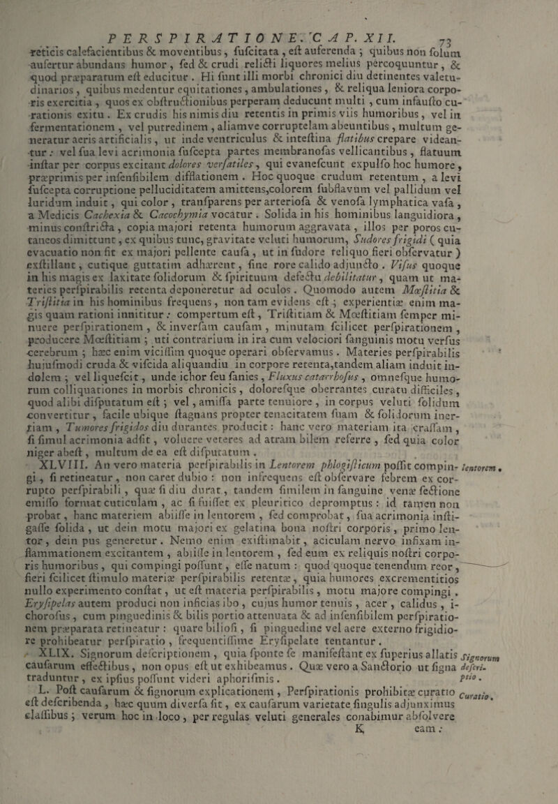 retlcis calefacientibus & moventibus, fufcitata , efi auferenda ; quibus non folum aufertur abundans humor, fed & crudi relidi liquores melius percoquuntur, & quod praeparatum efi educitur . Hi funt illi morbi chronici diu detinentes valetu¬ dinarios , quibus medentur equitationes, ambulationes , & reliqua leniora corpo¬ ris exercitia , quos ex obfiruCtionibus perperam deducunt multi , cum infaufio cu¬ rationis exitu. Ex crudis his nimis diu retentis in primis viis humoribus, veliti fermentationem , vel putredinem , aliamve corruptelam abeuntibus, multum ge¬ neratur aeris artificialis, ut inde ventriculus & intefiina flatibus crepare videan¬ tur : vel fua levi acrimonia fufeepta partes membranofas vellicantibus , flatuum infiar per corpus excitant dolores verfatiles, qui evanefeunt expulfo hoc humore , pra?primis per infenfibilem difflationem . Hoc quoque crudum retentum, a levi fufeepta corruptione pelluciditatem amittens,colorem fubflavum vel pallidum vel luridum induit, qui color , tranfparens per arteriofa & venofa lymphatica vafa , a Medicis Cachexia & Cacochymia vocatur . Solida in his hominibus languidiora , minus confiri&a , copia majori retenta humorum aggravata , illos per poros cu¬ taneos dimittunt, ex quibus tunc, gravitate veluti humorum, Sudores frigidi ( quia evacuatio non fit ex majori pellente caufa , ut in fudore reliquo fieri obfervatur ) exfiillant, cutique guttatim adhaerent, fine rore calido adjunffio . Vifus quoque in his magis ex laxitate folidorum & fpirituum defeChi debilitatur, quam ut ma¬ teries perfpirabilis retenta deponeretur ad oculos. Quomodo autem Mocflitia & Triflitia in his hominibus frequens , non tam evidens e{i ; experientiae enim ma¬ gis quam rationi innititur .* compertum efi, Trifiitiam & Moefiitiam femper mi¬ nuere perfpirationem , & inverfam caufam , minutam fcilicet perfpiratiotiem , producere Moefiitiam ; uti contrarium in ira cum velociori {anguinis motu verfus cerebrum ; haec enim viciffim quoque operari obfervamus. Materies perfpirabilis hujufmodi cruda & vifeida aliquandiu in corpore retenta,tandem aliam induit in¬ dolem ; vel liquefeit, unde ichor feu fanies, Fluxus catarrhoftts , omnefque humo¬ rum colliquationes in morbis chronicis , dolorefque oberrantes curatu difficiles, quod alibi difputatum efi; j vel, amiffia parte tenuiore , in corpus veluti folidum convertitur, facile ubique fiagnans propter tenacitatem fuam & folidorum iner¬ tiam , Tumores frigidos diu durantes producit: hanc vero materiam ita crafifam , fi fimul acrimonia adfit, voluere veteres ad atram bilem referre , fed quia color niger ahefi , multum de ea efi difputatum . XLVIII. An vero materia perfpirabilis in Lentorem phlogiflicum poffit compin- lentorem* gi ^ fi retineatur , non caret dubio : non infrequens efiobfervare febrem ex cor¬ rupto perfpirabili , qua? fi diu durat, tandem fimilem in fanguine vena? fe<ffiione emiffio format cuticulam , ac fifuifferex pleuritico depromptus: id tamen non probat, hanc materiem abiiffe in lentorem , fed comprobat, fua acrimonia infii- gaffie folida , ut dein. motu majori ex gelatina bona nofiri corporis, primo len¬ tor, dein pus generetur. Nemo enim exifiimabit, aciculam nervo infixam in¬ flammationem excitantem , abiifie in lentorem , fed eum ex reliquis nofiri corpo¬ ris humoribus, qui compingi poffunt, effie natum : quod quoque tenendum reor, — fieri fcilicet fiimulo materia? perfpirabilis retentte , quia humores excrementitios nullo experimento confiat, ut efi materia perfpirabilis, motu majore compingi . Eryflpelas autem produci non inficias ibo , cujus humor tenuis, acer, calidus, i- chorofus , cum pinguedinis & bilis portio attenuata & ad infenfibilem perfpiratio¬ nem praeparata retineatur : quare biliofi, fi pinguedine vel aere externo frigidio¬ re prohibeatur perfpiratio , frequentifiime Eryfipelate tentantur . XLIX. Signorum deferiptionem , quia fponte fe manifefiant ex fuperius allatis signorum caufarum effectibus, non opus efi ut exhibeamus . Qux vero a Sanddorio ut figna deferi, traduntur, ex ipfius poffunt videri aphorifmis . Pti0 • L. Pofi caufarum & fignorum explicationem , Perfpirationis prohibita? curatio curatio efi deferibenda , haec quum diverfa fit, ex caufarum varietate lingulis adjunximus ejafiibus '■) verum hoc in loco, per regulas veluti generales conabimur abfolvere K, eam;