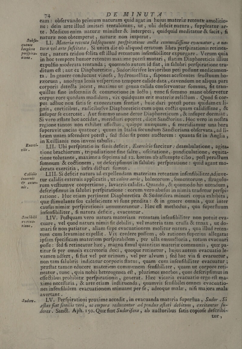 Subfe- quente largiore perfpir ti¬ tione . Exerci- x iis . t C ali dis internis & exter¬ itis . ScniibM evacua¬ tione , Sudore• 74 DEMINUTA' eam : obfervando primum naturam quid agat in hujus materise retentae amolitio¬ ne : dein arte illud imitari tcntabimus, ut, ubi deficit natura, fuppleatur ar¬ te. Medicus enim natura: minifter& interpres, quidquid meditatur & facit, fi naturae non obtemperat, naturae non imperat. LI. Materia retenta fubfcquente perfpiratione au Ei a commodiflime evacuatur , a na¬ tura vel arte fufeitata . Si unica die ob aliquod erratum libra perfpirationis retinea¬ tur , natura triduo folita cft illud retentum infenfibiliter expurgare . Verum quia in hoc tempore humor retentus maxime potelt mutari, flatim Diaphoreticis illius expulfio moderata tentanda ; quomodo autem id fiat, in falubri perfpiratione tra¬ ditum eft ; aut ex Diaphoreticis, Sudoriferifve levioribus peti pofiunt medicamen¬ ta . In genere conducunt vinofia , hydromellita , fapones acefcentes fruCtuum ho¬ rnorum , anodyna lenia vefpertino tempore calide data , cavendum ne aliqua pars corporis deteCta. jaceat, maxime ut genua calida conferventur fomnus, fit tran¬ quillus fine infomniis & commotione in leCto ; tunc fi fummo mane obfervetur corpus rore quodam madidum , vix quidquam erit materia* reliCtum . Quod fi cor¬ pus adhuc non fatis fe exoneratum fentiat, huic dari potefi: potus quidamex li¬ gnis , corticibus, radicibufve Diaphoreticis cum aqua coCtis quam calidilfime , & infuper fe exerceat. Aut fummo mane derur Diaphoreticum , & infuper dormiat. Si vero nfiate hoc accidat, meridiari oportet, dicit SanCiorius. Hoc vero in noftra regione tantos non exhibet effe£tus ,. quippe nunquam, fi meridiamur una hora fuperavit uncias quatuor ; quum in Italia fecundum SauCIcriana obfervata , ad li¬ bram unam afeendere poteft , fed fides fit penes auCtorem : quanta fit in Anglia , in Keillianis non inveni tabulis. LII. Ubi perfpiratio in fanis deficit, Exercitio farcitur deambulatione , agita¬ tione brachiorum , tripudiatione fine faltu , ofeitatione, .pandiculatione , equita¬ tione tolutante , maxime a feptima ad 12. horam ab affumpto cibo , poti peraCtum fomnum & coCtionem , ut defcripfimus in falubri perfpiratione: quid agant mo¬ derata exercitia , infra di&uri fumus . LIII. Si deficit natura ad expellendam materiam retentam infenfibiliter,adjuve¬ tur calidis externis applicatis, ut calore aeris , balneorum , fomentorum , llragulo- rum veftiumve coopertione , lavacris calidis. Quando , & quomodo his utendum , defcripfimus in falubri perfpiratione : eorum vero abufus in nimia tradetur perfpi¬ ratione . Huc etiam pertinent Diaphoretica & Sudorifera minori copia exhibita , qux ftimulante feu calefaciente vi funt prodita : & in genere omnia, quae inter caufas nimiae perfpirationis annumerantur. Hsec efi methodus, qua fuperfluum infenfibiliter, fi natura deficit, evacuatur. LIV. Pofiquam vero natura materiam retentam infenfibiliter non potuit eva¬ cuare , vel quod natura nimis fit debilis , vel materia tam craffa & tenax , ut do¬ mari fe non patiatur , aliam fiepe evacuationem molitur natura , qua illud reten¬ tum cum levamine expellit. Vix credere poffum , ob rationes fuperius allegatas ipfam fpecificam materiem perfpirabilem , per ulla emunctoria , totam evacuari polle : fed fi retineatur htec , magna fimul quantitas materia* communis , qute pa¬ titur fe per omnia excretoria duci, quoque retinetur , hujus autem evacuatio le¬ vamen adfert, fi fiat vel per urinam , vel per alvum-, fed hac via fi evacuetur, non tam falubris indicatur corporis fiatus, quam cum infenfibiliter evacuatur; proflat tamen educere materiem communem fenfibiliter , quam ut corpore reti¬ neatur , tunc , quia nobis heterogenea efl, plurimos morbos, quos defcripfimus in effeCtibus prohibitae perfpirationis, generat. Ha?c vicaria evacuatio ergo efl ma¬ xime necelfaria , & arte etiam infiituenda, quamvis fenfibiles omnes evacuatio¬ nes infenfibilem evacuationem minuant per fe , adeoque mala:, nifi majora mala avertant. LV. Perfpirationi proxime accedit, in evacuanda materia fuperflua , Sudor . Si ajlas fiat ftmilis veri, ut corpora reducantur ad pondus reflati debitum , excitantur fu- dores . SanCt. Aph. 1 50. Quaefint Sudorifera , ab auctoribus fatis copiofe deferibi- tur,