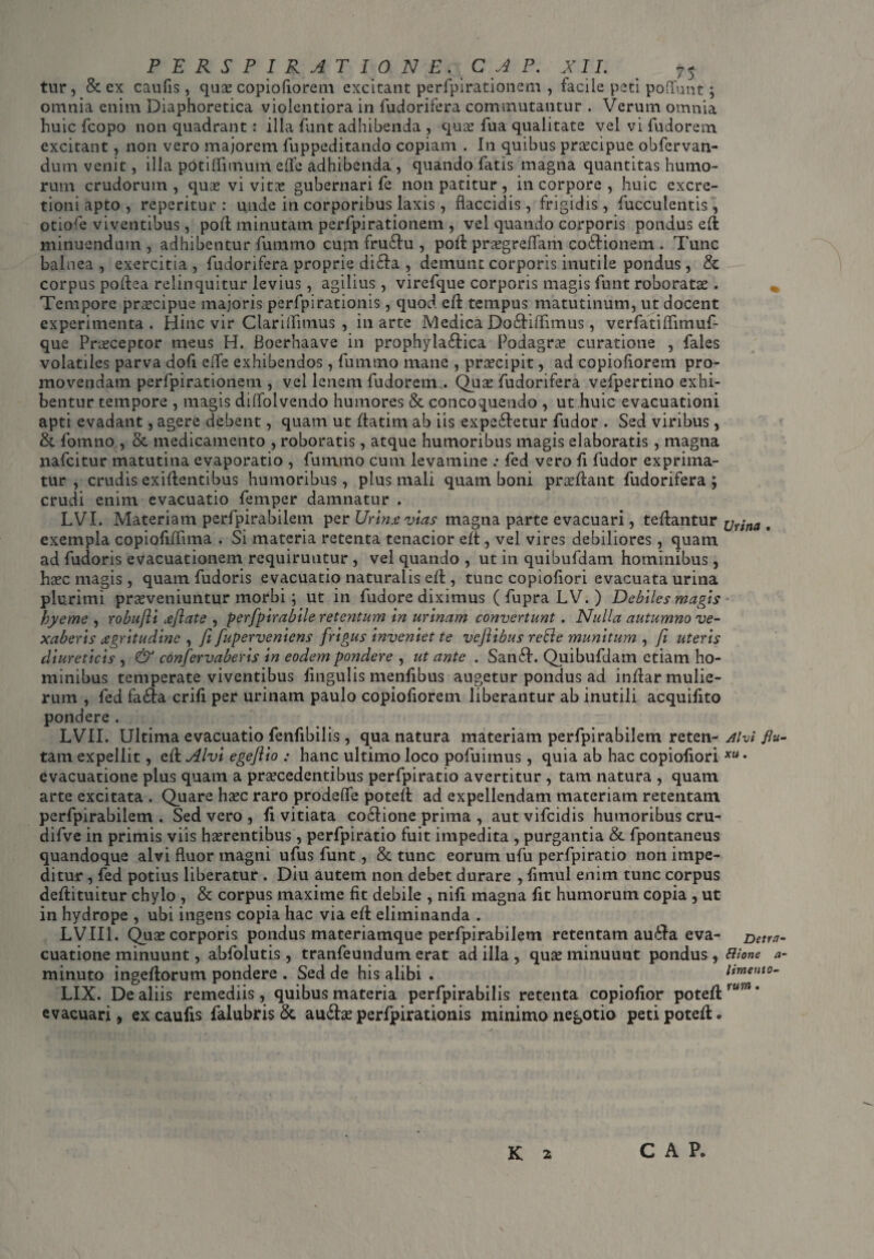 tur, & ex caufis, quos copiofiorem excitant perfpirationem , facile peti poliunt; omnia enim Diaphoretica violentiora in fudorifera commutantur . Verum omnia huic fcopo non quadrant : illa funt adhibenda , quae fua qualitate vel vi fudorem excitant, non vero majorem fuppeditando copiam . In quibus praecipue obfervan- dum venit, illa potiffimutn ede adhibenda , quando fatis magna quantitas humo¬ rum crudorum, quas vi vitas gubernari fe non patitur, in corpore , huic cxcre- tioni apto , repentur: unde in corporibus laxis, flaccidis, frigidis, fuccuientis, otiofe viventibus, pofl minutam perfpirationem , vel quando corporis pondus eft minuendum , adhibentur fummo cum fru£Iu , pofl prasgreffaiii co&ionetn . Tunc balnea , exercitia , fudorifera proprie di&a , demunt corporis inutile pondus , & corpus poftea relinquitur levius, agilius, virefque corporis magis funt roboratae . Tempore praecipue majoris perfpirationis, quod eft tempus matutinum, ut docent experimenta . Hinc vir Clariifimus , in arte Medica Do&iffimus, verfatiffimuf- que Praeceptor meus H. Boerhaave in prophyla&ica Podagrae curatione , fales volatiles parva dofi effe exhibendos, fummo mane , praecipit, ad copiofiorem pro¬ movendam perfpirationem , vel lenem fudorem.. Quae fudorifera vefpertino exhi¬ bentur tempore , magis diffolvendo humores & concoquendo , ut huic evacuationi apti evadant, agere debent, quam ut ffatim ab iis expe&etur fudor . Sed viribus, &. fomno , & medicamento , roboratis, atque humoribus magis elaboratis, magna nafcitur matutina evaporatio , fummo cum levamine .* fed vero fi fudor exprima¬ tur , crudis exiftentibus humoribus, plus mali quam boni praeftant fudorifera ; crudi enim evacuatio femper damnatur . LVI. Materiam perfpirabilem per Urtnee vias magna parte evacuari, teftantur xjttna . exempla copiofiffima . Si materia retenta tenacior eft, vel vires debiliores, quam ad fudoris evacuationem requiruntur , vel quando , ut in quibufdam hominibus, haec magis , quam fudoris evacuatio naturalis eft, tunc copioliori evacuata urina plurimi praeveniuntur morbi; ut in fudore diximus ( fupra LV. ) Debiles magis hyeme , robujli deflate , perfpirabile retentum in urinam convertunt . Nulla autumno ve¬ xaberis degritudinc , fi fuperveniens frigus inveniet te vefiibus reBe munitum , fi uteris diureticis , & confervaberis in eodem pondere , ut ante . San£t. Quibufdam etiam ho¬ minibus temperate viventibus lingulis menfibus augetur pondus ad inftar mulie¬ rum , fed fa6ta erili per urinam paulo copiofiorem liberantur ab inutili acquifito pondere. LVII. Ultima evacuatio fenfibilis, qua natura materiam perfpirabilem reten- Alvi flu¬ tam expellit, eft Alvi egeftio : hanc ultimo loco pofuimus, quia ab hac copiofiori evacuatione plus quam a praecedentibus perfpiratio avertitur , tam natura , quam arte excitata . Quare haec raro prodeffe poteft ad expellendam materiam retentam perfpirabilem . Sed vero , li vitiata co£tione prima , aut vifeidis humoribus cru- difve in primis viis haerentibus, perfpiratio fuit impedita , purgantia & fpontaneus quandoque alvi fluor magni ufus funt, & tunc eorum ufu perfpiratio non impe¬ ditur , fed potius liberatur . Diu autem non debet durare , fimul enim tunc corpus deftituitur chylo , & corpus maxime fit debile , nili magna fit humorum copia , ut in hydrope , ubi ingens copia hac via eft eliminanda . LVII1. Quae corporis pondus materiamque perfpirabilem retentam au£ha eva- Detra- cuatione minuunt, abfolutis , tranfeundum erat ad illa , quae minuunt pondus, Bione a- minuto ingeftorum pondere . Sed de his alibi . LIX. De aliis remediis, quibus materia perfpirabilis retenta copiolior poteft evacuari, ex caufis falubris & audtae perfpirationis minimo negotio peti poteft <> lime nto- rum K 2 c a P.