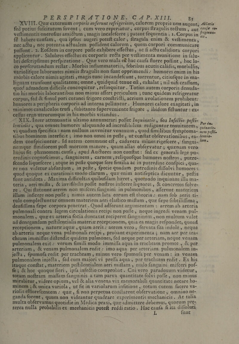 XVIII. Qua: externum corporis auferunt refrigerium, calorem proprie non augent, Ablatio' feci potius fufcitatum fovent ; cum vero reperiatur, corpus Aragulis teSlum , aut ca?f£ rCm veflimentis onerofius amifltim, magis incalefcere ; patent fequentia . 1. Corpus in Pfeyanm fe habere caufam , qua ipfius augeri potefl: calor , fitragula enim & veflimenta, neca&u, nec potentia aqualem poffident calorem , quem corpori communicare ' poffunt. 2. Eofidem in corpore polfe exhibere cffe&us, ac fi a£fu calidiora corpori applicentur . Salubres effedus ex corporis re&a per vefiimenta munitione in falu- bri defcripfimus perfpiratione . Qua: vero mala e& hac caufa fluere poflint, hoc lo¬ co perfcrutandum reflat. Morbis inflammatoriis, febribus acutis calidis, morbillis, variolifque laborantes nimiis flragulis non lunt opprimendi .• humores enim in his morbis calore nimis agitati, magis tunc incandefcunt, torrentur, citiufque in ma¬ lignam tranfeunt qualitatem; omne , quidquid tenue efl , exhalat; nil niii craflum, quod admodum difficile concoquitur , relinquitur . Totius autem corporis denuda¬ tio his morbis laborantibus non minus affert periculum ; tunc quidem refrigeratur corpus, fed & fimul pori cutanei frigore conftricii, acrium avolationem prohibent.* humores a peripheria corporis ad interna pelluntur . Humpres calore exagitati, in minimos canaliculos trufi, fiibitaneo fuperveniente frigore ., ibidem fifluntur : ex- ceffus ergo utrorumque in his morbis vitandus . XIX. Inter attenuantia ultimo annumerari poffet Inquinatio , feu Infettio pefti- lentialis , qua omnes humores aliquando ad incredibilem rediguntur tenuitatem^ ^Znatic. vi quadam fpecifica : nam nullum invenitur venenum , quod fimilibus fymptoma- Vempejfi- tibus hominem interficit ; imo non omni in pefle , uceanflat obfervationibus, ea - lentia- dem confpiciuntur . id autem commune efl , cadavera miuus rigefeere , fiangui- lem- nemque fimdiorenl pofl mortem manere , quam alias obfervatur.; quinam vero hujus fit phamomeni caufa , apud Audiores non conflat: fed ex generali lege pu¬ tredinis cognofcimus, fanguinem , carnem , reliquofque humores noftros, putre- fcendo liquefeere ; atque in pefle quoque fere fimilia ac in putredine confpici, qua¬ re non videtur abfurdum , in pefle , fpecie quadam putredinis diflolvi humores *. quod quoque ex curationis modo clarum , quer enim antifeptica dicuntur , peflis fiunt antidota . Maxima difficultas quibufidam hjeret, quomodo inquinans illa ma¬ teria , aerimifta , & invifibilis poflit noflros inficere liquores, & concretos fiolve- re . Qui flatuunt aerem non mificeri fianguini in pulmonibus, afferunt materiem illam inficere non pofle ; nimis autem lata eorum efl theoria : nam fub aeris ti¬ tulo complectuntur omnem materiem aeri elaflico miflam , qua: fitpe fiubtiliffima , denfiffima fas pe corpora penetrat . Quod adferunt argumentum : aerem ab arteria pulmonali contra legem circulationis recipi non poffe , neque ingredi venam pul¬ monalem , qua: ex arteria focia duntaxat reciperet fanguinem , non multum valet ad denegandam peflilentialis materia: receptionem, quia ea magis refpondet, quoad receptionem , natura: aqua:, quam aerisaerem vero , fervata fua indole , neque ab arteria neque vena pulmonali recipi, probant experimenta ; nam aer per tra¬ cheam immiflus diftendit quidem pulmones, fied neque per arteriam, neque venam pulmonalem exit .* verum fimili modo imrnififa aqua in tracheam promte , Se per arteriam , & venam pulmonalem redit .* imo aqua per arteriam pulmonalem iu- jeda , fpumofa redit per tracheam , minus vero fipumofa per venam: in venam pulmonalem injeSla , fed cum majori vi preffa aqua , per tracheam redit . Ex his itaque conflat, materiem peflilentialem aeri miflam , nudo fianguini mificeri pof¬ fe ; & hoc quoque fieri, ipfia infe6rio comprobat. Cui vero paradoxum videtur, totam noflram maflam {anguinis a tam parva quantitate fiolvi pofle , non minus mirabitur, videre opium, vel & alia venena vix memorabili quantitate necare ho¬ minem ;& unica variola , ut fit in variolarum infitione , totam cutem facere va- riolis efflorefeentem .* quae, fi non perpetua conflarent obfervatione , omnino ne¬ ganda forent, quum non videantur quadrare experimentis mechanicis. At talia multa obfiervamus quotidie in Medica praxi, quae admittere debemus, quorum pr£- tcrea nulla probabilis ex mechanicis potefl reddi ratio . Hac caufa fiita diffoluti L fiunt