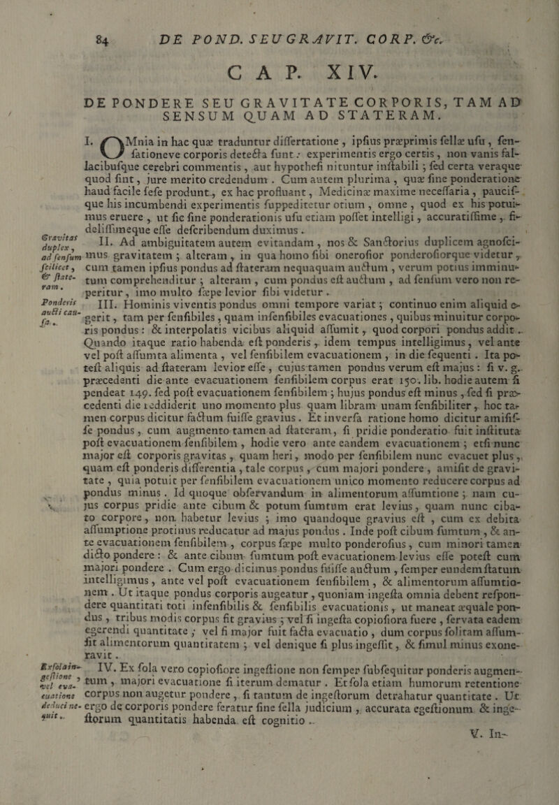 Gravitas duplex, ad fenfum fci licet , & Jia te¬ ram . Ponderis autli cau- 'V' Ex fola in- gcftione , *vcl eva¬ cuatione deduci ne¬ quit C A P. XIV. DE PONDERE SEU GRAVITATE CORP ORIS, T A M AD SENSUM Q.UAM AD STATERAM. I. /^\Mnia in hae quse traduntur differtatione , ipfius praeprimis fella: ufu , fen- fationeve corporis detedla futit: experimentis ergo certis, non vanis fal- lacibufque cerebri commentis , aut hypothefi nituntur inflabili ; fed certa veraque- quod fint, jure merito credendum . Cum autem plurima , quae fine ponderatione haud facile fefe produnt-, ex hac profluant, Medicinae maxime neceffaria , paucif- que his incumbendi experimentis fuppeditetur otium , omne , quod ex his■ potui¬ mus eruere , ut fic fine ponderationis ufu etiam poffet intelligi y accuratiffime fi¬ dei illime que effe defcribendum duximus .. « II. Ad ambiguitatem autem evitandam, nos & San6lorius duplicem agnofci- mus gravitatem ; alteram in qua homo fibi onerofior ponderofiorque videtur r cum tamen ipfius pondus ad flateram nequaquam aurium , verum potius imminu* tum comprehenditur ; alteram , cum pondus eflau£lum , ad fenfum vero non re¬ pentur, imo multo fcepe levior fibi videtur , III. Hominis viventis pondus omni tempore variat; continuo enim aliquid e>- gerit, tam per fcnfibiles, quam infenfibiles evacuationes , quibus minuitur corpo- ris pondus: & interpolatis vicibus aliquid aflumit y quod corpori pondus addit.. Quando itaque ratio habenda efl ponderis, idem tempus intelligimus, velante vel pofl affumta alimenta , vel fenfibilem evacuationem , in die fequenti . Ita po- tefl aliquis ad flateram levior effe , cujus tamen pondus verum efl majus : fi v. g. praecedenti die ante evacuationem fenfibilem corpus erat 150 . lib. hodie autem fi pendeat 149. fed pofl evacuationem fenfibilem ; hujus pondus efl minus , fed fi prae¬ cedenti die reddiderit uno momento plus quam libram unam fenfibiliter , hoc tar men corpus dicitur fa&um fuiffe gravius. Et inverfa ratione homo dicitur amifif- fe pondus, cum augmento tamen ad flateram, fi pridie ponderatio fuit inflituta pofl evacuationem fenfibilem , hodie vero ante eandem evacuationem ; etfi nunc major eil corporis gravitas, quam heri, modo per fenfibilem nunc evacuet plus ,, quam efl ponderis differentia , tale corpus, cum majori pondere , amifit de gravi¬ tate , quia potuit per fenfibilem evacuationem unico momento reducere carpus ad pondus minus . Id quoque obfervandum in alimentorum affumtione nam cu¬ jus corpus pridie ante cibum & potum fumtum erat levius, quam nunc ciba¬ to corpore, non habetur levius ; imo quandoque gravius efl , cum ex debita affumptione protinus reducatur ad majus pondus . Inde pofl cibum fumtum , & an¬ te evacuationem fenfibilem , corpus fsepe multo ponderofius, cum minori tamen d i dio pondere : & ante cibum-fumtum pofl evacuationem levius efle potefl cum majori pondere . Cum ergo dicimus pondus fdiffe audium , femper eundem flatum intelligimus, ante vel pofl evacuationem fenfibilem , & alimentorum affumtio- nem . Ut itaque pondus corporis augeatur , quoniam ingefla omnia debent refpon- dere quantitati toti infenfibilis & fenfibilis evacuationis, ut maneat aequale pon¬ dus , tribus modis corpus fit gravius ; vei Ii ingefla copiofiora fuere , fervata eadem egerendi quantitate ; vel fi major fuit fadla evacuatio , dum corpus foJitam aflum- fit alimentorum quantitatem ; vel denique fi plus ingeflit, & fimul minus exone¬ ravit . IV. Ex fola vero copiofiore ingeflione non femper fubfequitur ponderis augmen¬ tum majori evacuatione fi iterum dematur . Et fola etiam humorum retentione corpus non augetur pondere , fi tantum de ingeflorum detrahatur quantitate . Ut ergo dq corporis pondere feratur fine fella judicium , accurata egeflionum & inge¬ florum quantitatis habenda efl cognitio .. V. In-