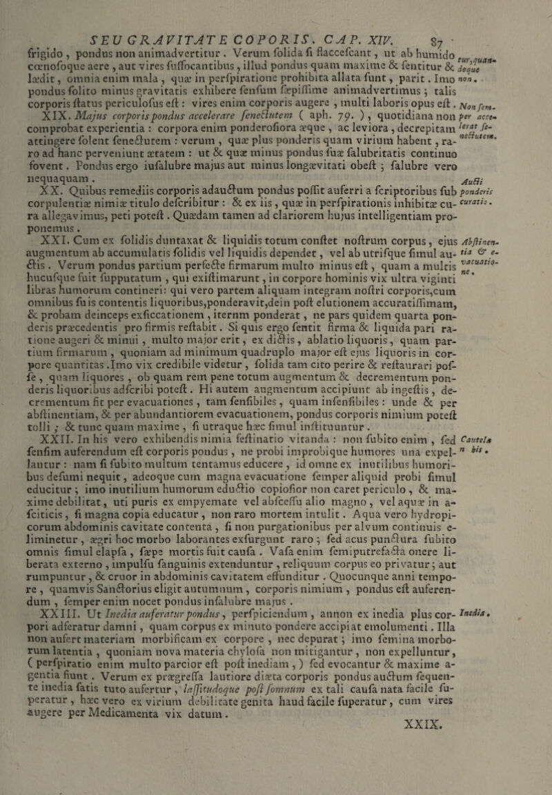 frigido , pondus non animadvertitur . Verum folida fi flaccefcant, ut ab humido t . coenofoque aere , aut vires fuffocantibus, illud pondus quam maxime & fentitur & doque*** laedit, omnia enim mala , qua? in perfpiratione prohibita allata funt, parit. Imo »onm pondus folito minus gravitatis exhibere fenfum fepiinme animadvertimus; talis corporis flatus periculofus efl: vires enim corporis augere , multi laboris opus efl. Nonfem. XIX. Majus corporis pondus accelerare feneHutem ( aph. 79. ), quotidiana non per acce- comprobat experientia : corpora enim ponderofiora seque , ac leviora , decrepitam ley*f Ie~ attingere folent fene£lutem : verum , qua? plus ponderis quam virium habent, ra-ns utent' ro ad hanc perveniunt aetatem : ut & quae minus pondus luse falubritatis continuo fovent. Pondus ergo iufalubre majus aut minus longaevitati obeft ; falubre vero nequaquam. . . 1 ^ . Aum XX. Quibus remediis corporis adauctum pondus pofiit auferri a fcriptoribus fub ponderis corpulentiae nimiae titulo defcribitur : & ex iis , quse in perfpirationis inhibitae cu- CUYatio• ra allegavimus, peti potefl . Quaedam tamen ad clariorem hujus intelligentiam pro¬ ponemus . XXI. Cum ex folidis duntaxat & liquidis totum conflet noflrum corpus, ejus Abjiinen. augmentum ab accumulatis folidis vel liquidis dependet, vel ab utrifque (imul au- tia & e~ £fis . Verum pondus partium perfe£fe firmarum multo minus efi, quam a multis ™cuauo~ hucufque fuit fupputatum , qui exillimarunt, in corpore hominis vix ultra viginti libras humorum contineri: qui vero partem aliquam integram noflri corporis,cum omnibus fu is contentis liquoribus,ponderavit,dein pofl elutionem accuratifiimam, & probam deinceps exficcationem , iternm ponderat, ne pars quidem quarta pon¬ deris procedentis pro firmis reflabit. Si quis ergo fentit firma & liquida pari ra¬ tione augeri & minui , multo major erit, ex didis , ablatio liquoris, quam par¬ tium firmarum , quoniam ad minimum quadruplo major eft ejus liquoris in cor¬ pore quantitas .Imo vix credibile videtur , folida tam cito perire & reftaurari pof- fe , quam liquores , ob quam rem pene totum augmentum & decrementum pon¬ deris liquoribus adfcribi potefl. Hi autem augmentum accipiunt ab ingeflis, de¬ crementum fit per evacuationes, tam fenfibiles, quam infenfibiles : unde & per abflinentiam, & per abundantiorem evacuationem, pondus corporis nimium potefl tolli ; & tunc quam maxime , fi utraque haec firnul inflituuntur . XXII. In his vero exhibendis nimia feflinatio vitanda : non fubito enim , fed CauteU fenfim auferendum efl corporis pondus, ne probi improbique humores una expel- n his • lantur : nam (1 fubito multum tentamus educere , id omne ex inutilibus humori¬ bus defumi nequit, adeoqueeum magna evacuatione femper aliquid probi fimul educitur; imo inutilium humorum edu61io copiofior non caret periculo , & ma¬ xime debilitat, uti puris ex empyemate vel abfceffu alio magno, vel aquae in a- fciticis, fi magna copia educatur , non raro mortem intulit. Aqua vero hydropi¬ corum abdominis cavitate contenta , fi non purgationibus per alvum continuis e- liminetur, aegri hoc morbo laborantes exfurgunt raro; fed acus pundura fubito omnis fimul elapfa , faepe mortis fuit caufa . Vafaenim femiputrefada onere li¬ berata externo , impulfu fanguinis extenduntur , reliquum corpus eo privatur; aut rumpuntur , & eruor in abdominis cavitatem effunditur . Quocunque anni tempo¬ re , quamvis San£lorius eligit autumnum , corporis nimium , pondus efl auferen¬ dum , femper enim nocet pondus infalubre majus . XXIII. U t Inedia auferatur pondus, perfpiciendum , annon ex inedia plus cor- Inedia* pori adferatur damni, quam corpus ex minuto pondere accipiat emolumenti. Illa non aufert materiam morbificam ex corpore, nec depurat; imo femina morbo¬ rum latentia , quoniam nova materia chylofa non mitigantur , non expelluntur, ( perfpiratio enim multo parcior efl pofl inediam , ) fed evocantur & maxime a- gentia fiunt . Verum ex praegreffa lautiore diaeta corporis pondus au61um fequen- te inedia fatis tuto aufertur , laffitudoque poft fomnum ex tali caufa nata facile fu- peratur , haec vero ex virium debilitate genita haud facile fuperatur, cum vires sugere per Medicamenta vix datum . XXIX.