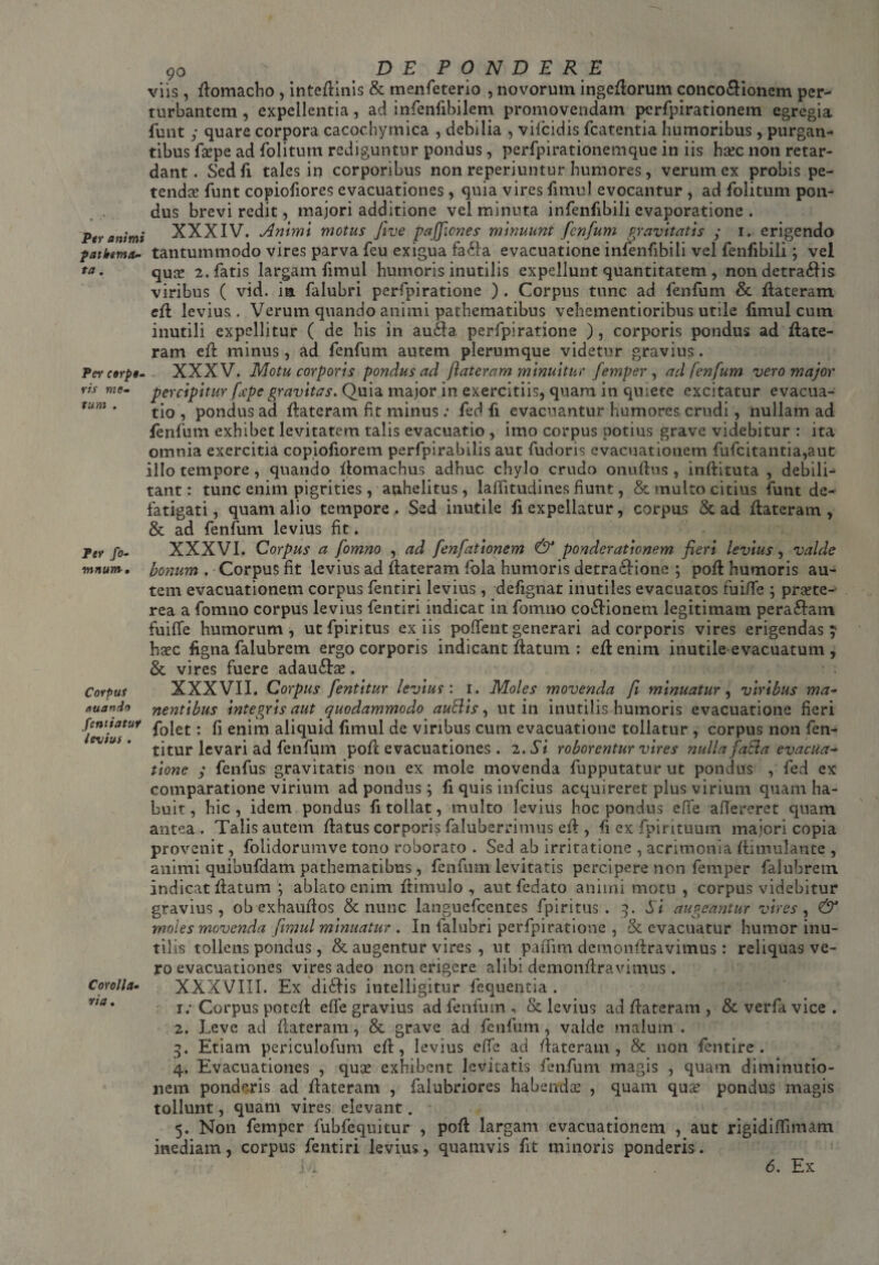 Per animi patbema- ta. Per cerpi. vis me¬ tum . Fer fo- mnum • Corpus eiuando fentiatuf Intus . Corolla• ria, 90 ' D E P O N D E R E viis, flomacho , inteflinis & menfeterio , novorum ingeflorum conco&ionem per¬ turbantem , expellentia, ad infenfibilem promovendam perfpirationem egregia funt y quare corpora cacochymica , debilia , vifeidis fcatentia humoribus, purgan¬ tibus faepe ad folitum rediguntur pondus, perfpirationemque in iis haec non retar¬ dant. Sed fi tales in corporibus non reperiuntur humores, verum ex probis pe¬ tendae funt copiofiores evacuationes, quia vires fimul evocantur, ad folitum pon¬ dus brevi redit, majori additione vel minuta infenfibili evaporatione . XXXIV. Animi motus five pajjicnes minuunt fenfum gravitatis y 1. erigendo tantummodo vires parva feu exigua fatla evacuatione infenfibili vel fenfibili; vel quae 2. fatis largam fimul humoris inutilis expellunt quantitatem , non detrahis viribus ( vid. ia falubri perfpiratione ) . Corpus tunc ad fenfum & flateram efl levius . Verum quando animi pathematibus vehementioribus utile fimul cum inutili expellitur ( de his in autla perfpiratione ), corporis pondus ad flate- ram efl minus, ad fenfum autem plerumque videtur gravius. XXXV. Motu corporis pondus ad flateram minuitur femper , ad fenfum vero major percipitur fape gravitas. Quia major in exercitiis, quam in quiete excitatur evacua¬ tio , pondus ad flateram fit minus e fed fi evacuantur humores crudi, nullam ad fenfum exhibet levitatem talis evacuatio , imo corpus potius grave videbitur : ita omnia exercitia copiofiorem perfpirabilis aut fudoris evacuationem fufcitantia,aut illo tempore, quando flomachus adhuc chylo crudo onuflus , inflituta , debili¬ tant : tunc enim pigrities , anhelitus, laffitudines fiunt, & multo citius funt de¬ fatigati, quam alio tempore. Sed inutile fi expellatur, corpus & ad flateram, & ad fenfum levius fit. XXXVI. Corpus a fomno , ad fenfationem & ponderationem fieri levius, valde bonum . Corpus fit levius ad flateram fola humoris detraedione ; pofl humoris au¬ tem evacuationem corpus fentiri levius, defignat inutiles evacuatos fuifife ; praete- rea a fonmo corpus levius fentiri indicat in fomno cotlionem legitimam peratlam fuiffe humorum, utfpiritus ex iis pollent generari ad corporis vires erigendas } haec figna falubrem ergo corporis indicant flatum : efl enim inutile evacuatum , &. vires fuere adautlae. XXXVII. Corpus fentitur levius: 1. Moles movenda fi minuatur, viribus ma¬ nentibus integris aut quodammodo auBis, ut in inutilis humoris evacuatione fieri folet: fi enim aliquid fimul de viribus cum evacuatione tollatur , corpus non fen¬ titur levari ad fenfum pofl evacuationes . 2. Si roborentur vires nulla fatla evacua^ tione y fenfus gravitatis non ex mole movenda fupputatur ut pondus , fed ex comparatione virium ad pondus; fi quis infeius acquireret plus virium quam ha¬ buit, hic, idem pondus fi tollat, multo levius hoc pondus effe afiereret quam antea . Talis autem flatus corporis faluberrimus efl, fi ex fpirituum majori copia provenit, folidorumve tono roborato . Sed ab irritatione , acrimonia flimulante , animi quibufdam pathematibus, fenfum levitatis percipere non femper falubrem indicat flatum ; ablato enim flimulo , aut fedato animi motu , corpus videbitur gravius, ob exhauflos & nunc languefcentes fpiritus . 3. Si augeantur vires, & moles movenda fimul minuatur . I11 falubri perfpiratione , & evacuatur humor inu¬ tilis tollens pondus , & augentur vires , ut paiTim demonflravimus : reliquas ve¬ ro evacuationes vires adeo non erigere alibi dcmonflravimus . XXXVIII. Ex ditiis intelligitur fequentia . 1; Corpus potefl effe gravius ad fenfum , & levius ad flateram , & verfa vice . 2. Leve ad flateram, & grave ad fenfum, valde malum . 3. Etiam periculofum efl, levius effe ad flateram, & non fentire . 4. Evacuationes , quae exhibent levitatis fenfum magis , quam diminutio- nem ponderis ad flateram , falubriores habendae , quam quae pondus magis tollunt, quam vires elevant. 5. Non femper fubfequitur , pofl largam evacuationem , aut rigidiflimam inediam, corpus fentiri levius, quamvis fit minoris ponderis.