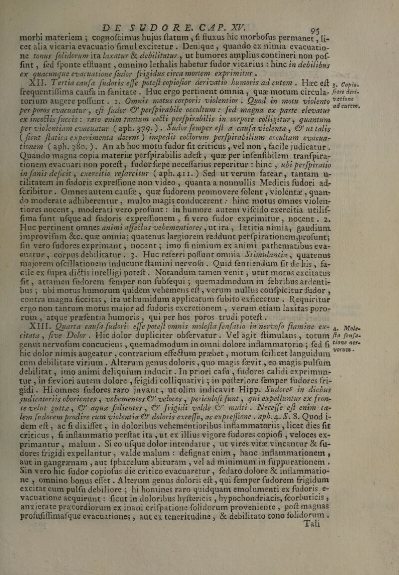 morbi materiem ; cognofcimus hujus flatum , fi fluxus hic morbofus permanet, li¬ cet alia vicaria evacuatio fitnul excitetur . Denique, quando ex nimia evacuatio¬ ne tonus [olidorum ita laxatur & debilitatur , ut humores amplius contineri non pof- fint, fed fponte effluant, omnino lethalis habetur fudor vicarius : hinc in debilibus ex quacunque evacuatione fudor frigidus circa mortem exprimitur. XII. Tertia caufa fudoris ejfe poteft copiofior derivatio humoris ad cutem . Hsec efl 3. Copto- frequentiflima caufa in fanitate . Huc ergo pertinent omnia , quas motum circula- ftore torium augere poffunt . i. Omnis motus corporis violentior . Quod in motu violento per poros evacuatur, cjl fudor & perfpirabile occultum: fed magna ex parte elevatur ex incoblis fuccis : raro enim tantum cccli perfpirabilis in corpore colligitur, quantum, per violentiam evacuatur ( aph. 379. ) . Sudor femper efl a caufa violenta , & ut talis ( ficut Jlatica experimenta docent ) impedit cobiorum pcrfpira bilium occultam evacua¬ tionem ( aph. 380. ) . An ab hoc motu fudor fit criticus, vel non , facile judicatur . Quando magna copia materiae perfpirabilis adefl, quae per infenfibilem tranfpira- tionem evacuari non potefl, fudor faspe neceffarius reperitur : hinc , ubi perfpiratio in fanis deficit, exercitio re farcitur (aph.411.) Sed ut verum fatear, tantam u- tilitatem in fudoris expreflione non video , quanta a nonnullis Medicis fudori ad- fcribitur . Omnes autem caufa?, quas fudorem promovere folent, violentas, quan¬ do moderate adhiberemur , multo magis conducerent .* hinc motus omnes violen¬ tiores nocent, moderati vero profunt : in humore autem vifcido exercitia utilif- fima funt ufquead fudoris expreflionem , fi vero fudor exprimitur, nocent. 2. Huc pertinent omnes animi affeblus vehementiores , ut ira , laetitia nimia, gaudium improvifum &c. quae omnia; quatenus largiorem reddunt perfpirationem,profunt; fin vero fudores exprimant, nocent; imo fi nimium ex animi pathematibus eva¬ cuatur , corpus debilitatur . 3. Huc referri poffunt omnia Stimulantia, quatenus majorem ofcillationem inducunt flamini nervofo . Quid fentiendum fit de his, fa¬ cile ex fupra di£lis intelligi potefl. Notandum tamen venit, utut motus excitatus fit, attamen fudorem femper non fu bfe qui ; quemadmodum in febribus ardenti¬ bus ; ubi motus humorum quidem vehemens efl, verum nullus confpicitur fudor , contra magna ficcitas, ita ut humidum applicatum fubito exficcetur . Requiritur ergo non tantum motus major ad fudoris excretionem , verum etiam laxitas poro- rum , atque prasfentia humoris, qui per hos poros trudi potefl. XIII. Quarta caufa fudoris- ejfe potejl omnis molefta fenfatio in nervofo flamine ex- 4. Mole* citata , flve Dolor . Hic dolor dupliciter obfervatur . Vel agit flimulans, totum ftg fenfa. genus nervofum concutiens, quemadmodum in omni dolore inflammatorio ; fed fi ttone ncu hic dolor nimis augeatur , contrarium eflfe£lum prcebet, motum fcilicet languidum J0'u,n cum debilitate virium . Alterum genus doloris, quo magis faevit, eo magis pulfum debilitat, imo animi deliquium inducit. In priori cafu , fudores calidi exprimun¬ tur , in feviori autem dolore , frigidi colliquativi; in poileriore femper fudores fri¬ gidi . Hi omnes fudores raro jnvant, ut olim indicavit Hipp. Sudores in diebus judicatoriis oborientes , vehementes & veloces , periculofi funt, qui expelluntur ex fron¬ te velut gutta, & aqua falientes, & frigidi valde & multi . Necejje ejl enim ta¬ lem fudorem prodire cum violentia & doloris excejfu, ac expreflione . aph.4. S. 8. Quod i- dem efl, ac fi dixiffet, in doloribus vchementioribus inflammatoriis , licet dies fit criticus, fi inflammatio perflat ita , ut ex illius vigore fudores copiofl, veloces ex¬ primantur , malum . Si eo ufque dolor intendatur , ut vires vitee vincantur & fu¬ dores frigidi expellantur , valde malum : defignat enim , hanc inflammationem , aut in gangraenam , aut fphacelum abituram , vel ad minimum in fuppurationem . Sin vero hic fudor copiofus die critico evacuaretur , fedato dolore & inflammatio¬ ne , omnino bonus effet. Alterum genus doloris efl, qui femper fudorem frigidum excitat cum pulfu debiliore ; hi homines raro quidquam emolumenti ex fudoris e- vacuatione acquirunt: ficut in doloribus hyflericis , hypochondriacis, fcorbuticis, anxietate praecordiorum ex inani crifpatione {olidorum proveniente , pofl magnas profufiffimafque evacuationes, aut ex teneritudine , &. debilitato tono folidorum . Tali