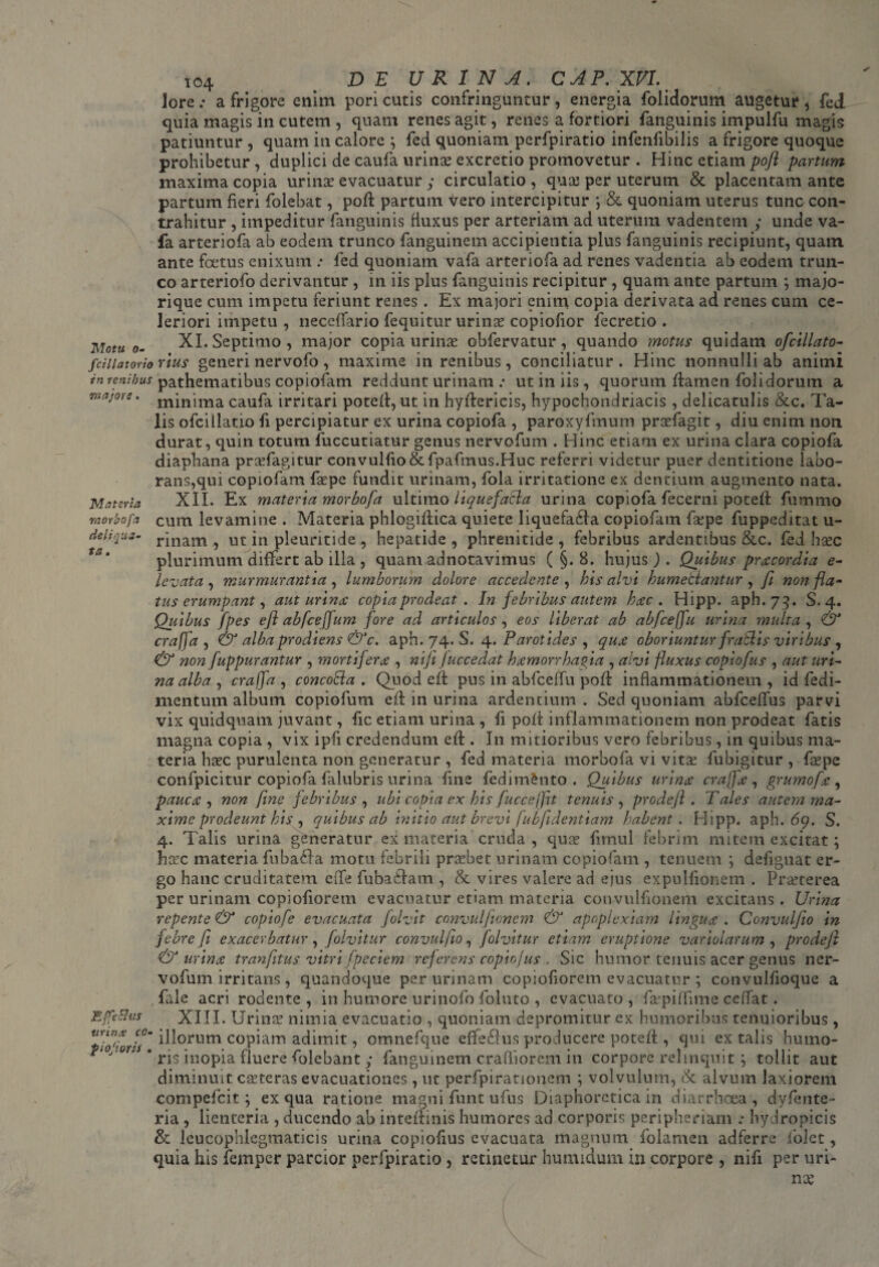 morbofa de liqua¬ ta. 104 DE URINA. CAR. XVI. Jorea frigore enim pori cutis confringuntur, energia foiidorum augetur * fed quia magis in cutem , quam renes agit, renes a fortiori fanguinis impulfu magis patiuntur , quam in calore ; fed quoniam perfpiratio infenfibilis a frigore quoque prohibetur, duplici de caufa urinae excretio promovetur . Hinc etiam pofl partum maxima copia urinae evacuatur y circulatio , quae per uterum & placentam ante partum fieri folebat, pofl: partum Vero intercipitur ; & quoniam uterus tunc con¬ trahitur , impeditur fanguinis fluxus per arteriam ad uterum vadentem y unde va- fa arteriofa ab eodem trunco fanguinem accipientia plus fanguinis recipiunt, quam ante foetus enixum : fed quoniam vafa arteriofa ad renes vadentia ab eodem trun¬ co arteriofo derivantur , in iis plus fanguinis recipitur , quam ante partum majo- rique cum impetu feriunt renes . Ex majori enim copia derivata ad renes cum ce¬ leriori impetu , neccffario fequitur urina? copiofior fecretio . Notu 0- XI. Septimo, major copia urinae obfervatur, quando motus quidam ofcillato- /dilatorio rius generi nervofo, maxime in renibus, conciliatur. Hinc nonnulli ab animi in venibus pathematibus copiofam reddunt urinam : ut in iis, quorum flamen foiidorum a tikijoys . minima caufa irritari potefi, ut in hyflericis, hypochondriacis , delicatulis &c. Ta¬ lis ofcillatio fi percipiatur ex urina copiofa , paroxyfmum pradagit, diu enim non durat, quin totum fuccutiatur genus nervofum . Hinc etiam ex urina clara copiofa diaphana pradagitur convulfio&fpafmus.Huc referri videtur puer dentitione labo¬ rans,qui copiofam fa?pe fundit urinam, fola irritatione ex dentium augmento nata. XII. Ex materia morbofa ultimo liquef,acia urina copiofa fecerni potefi fummo cum levamine . Materia phlogiflica quiete liquefabla copiofam fsepe fuppeditat u- rinam , ut in pleuritide , hepatide , phrenitide , febribus ardentibus &c. fed ha?c plurimum differt ab illa , quam adnotavimus ( §. 8. hujus J . Quibus pracordia e- levata, murmurantia, lumborum dolore accedente , his alvi humetiantur, fi non fla* tus erumpant, aut urina: copia prodeat . In febribus autem hac. Hipp. aph.73. S. 4. Quibus fpes eft abfceffum fore ad articulos, eos liberat ab abfceffu urina multa , & craffa , & alba prodiens &c. aph. 74. S. 4. Parotides , qua oboriuntur fratiis viribus , & non fuppurantur , mortifera , ni fi Juccedat hamorrhagia , alvi fluxus copiofus , aut uri¬ na alba , craffa, concoEla . Quod efl pus in abfceffu pofl inflammationem, id fedi- mentum album copiofum efl in urina ardentium. Sed quoniam abfceffus parvi vix quidquam juvant, fic etiam urina , fi pofl inflammationem non prodeat fatis magna copia , vix i pii credendum efl. In mitioribus vero febribus, in quibus ma¬ teria ha?c purulenta non generatur , fed materia morbofa vi vita? fubigitur , fa?pe confpicitur copiofa falubris urina line fedim&nto . Quibus urina craffa , grumofa , pauca , non fine febribus , ubi copia ex his fuccefiit tenuis , prodeft . Tales autem ma¬ xime prodeunt his , quibus ab initio aut brevi fubfidentiam habent . Hipp. aph. 69. S. 4. Talis urina generatur ex materia cruda , qua? fimul febrim mitem excitat; hxc materia fuba£la motu febrili pra?bet urinam copiofam , tenuem ; defignat er¬ go hanc cruditatem eife fubablam , Sc vires valere ad ejus expullionem . Praeterea per urinam copiofiorem evacuatur etiam materia convulfionem excitans. Urina repente & copiofe evacuata folvit convulfionem & apoplexiam lingua . Convulfio in febre fi exacerbatur, folvitur convulfio, folvitur etiam eruptione variolarum , prodefi & urina tranfitus vitri fpeciem referens copiofus . Sic humor tenuis acer genus ner¬ vofum irritans , quandoque per urinam copiofiorem evacuatur ; convulfioque a fale acri rodente, in humore urinofo foluto , evacuato, fajpiffime ceffat. XIII. Urina? nimia evacuatio , quoniam depromitur ex humoribus tenuioribus, •pio'i oris ^orum copiam adimit, omnefque effeSlus producere potefi, qui ex talis humo- ‘ J'° 'J ’ ris inopia fluere folebant y fanguinem crafliorem in corpore relinquit ; tollit aut diminuit ca?teras evacuationes, ut perfpirationem ; volvulum, & alvum laxiorem compefcit; ex qua ratione magni funt ufus Diaphoretica in diarrhoea , dyfente- ria , lienteria , ducendo ab inteflinis humores ad corporis peripheriam hydropicis & leucophlegmaticis urina copiofius evacuata magnum folamen adferre ioict, quia his femper parcior perfpiratio , retinetur humidum in corpore , nifi per uri- Effetlus ttvina