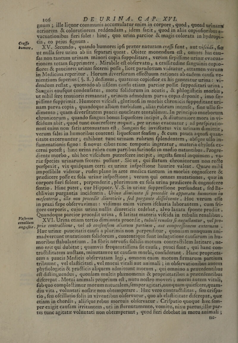 /- Crajfo humore, Vaforum renalium angufha. io 6> DE URINA. C A P. XVI. gtium ; ille liquor communis accumulatur enim in corpore , quod , quoad urinanw acriorem & coloratiorem reddendam , idem facit, quod in aliis copiofioribus e- vacuationibus fieri folet: hinc , quo urina parcior & magis colorata in hydropi¬ cis , eo pejus tignum . XV. Secundo, quando humores ipfi praeter naturam craffii funt, aut vificidi^ha ut nulla fere urina ab iis feparari queat. Obiter monendum efl , omnes has cau- fas non tantum urinam minori copia fuppeditare , verum faepiflime urina? evacua¬ tionem totam fupprimere . Mirabile efl obfervatu , a craflitudine fanguinis copio- flores & pauciores urinas fecerni poffe , licet paradoxum videatur , attamen verum in Medicina reperitur . Horum diverforum efifebuum rationes ab eadem caufa ve¬ nientium fuperius ( §. 8. ) dedimus, quatenus copiofior ex his generatur urina : vi¬ dendum reflat, quomodo ab iifdem cautis etiam parcior poffit fuppeditari urina . Sanguis eoufque condenfatus, motu folidorum in acutis, & phlogiflicis morbis , ut nihil fere tenuioris remaneat, urinam admodum parva copia deponit, imo fie- piftime fupprimit. Humores vifcidi, glutinoti in morbis chronicis fuppeditant uri¬ nam parva copia , quandoque albam turbidam , alias rubram intenfe , fine ullo fe- dimento *, quam diverfitatem paucis enucleare tentablmus. In principio morborum chronicorum , quando fanguis bonus liquefcere incipit, & diuturniore mora in vi- fcidum abit, quod tunc concrefcere nequit, per urinas evacuatur ; ad perfpiratio- neni enim non fatis attenuatum efl. Sanguis fic invifcatus vix urinam dimittit, verum fales in humoribus contenti liquefcunt fenfim , & cum pauca aquofi quan¬ titate excernuntur ] exhibent tunc urinam rubram fplendentem , abfque ullo in¬ flammationis tigno : ti novus cibus tunc temporis ingeratur , materia chylofa ex¬ cerni potefl; hinc urina rubra cum partibus farinotis in medio natantibus. Progre- diente morbo , ubi hoc vifcidum putrefcere incipit, ingefla timui inquinans , va¬ riae fpecies urinarum fecerni poffunt. Sic ut, qui flatum chronicorum non rebe perfpexit, vix quidquam certi ex urinae infpebione haurire valeat. Quare mihi impoltibile videtur, rudes plane in arte medica tantum in morbis cognofcere & praedicere poffe ex fola urina? infpebione ; verum qui omnes mutationes, qua? in corpore fieri folent, perpenderit, plurimum ex fola urina pra?dicere & cognofcere fentio. Hinc patet, cur Hippocr. V. S. in urina? fuppreflione perfuadeat, fed Ba- chlivius purgantia incidentia . Urina diminuta fi procedit in apparatu humorum m mcfienterio , illa non procedit diureticis , fied purgante difiolvente . Hoc verum effe in praxi faepe obfervavimus: vidimus enim virum ifchuria laborantem , cum fri¬ gore corporis , cujus urina nullis diureticis cedebat, alvo laxata fponte prodiit. Quandoque parcior procedit urina , fi latitat materia vifcida in tubulis renalibus . XVI. Urina etiam tertio diminuta procedit, tubuli renales Ji anguflantur , vel pro¬ pria contratlione, vel ob confienfium aliarum partium , aut comprejfiioncm externam . Haec urina? paucitatis caufa a plurimis non perpenditur, quoniam nunquam ani¬ madvertunt mutationes folidorum , contentique funt indagatione caufarum in hu¬ moribus flabulantiuin . In fibris nervotis folidis motum contrabilem latitare , ne¬ mo erit qui dubitat; quamvis frequentiftima fit caufa , pauci funt, qui hanc con- trabilitatem aubam, minutamve ut caufam morbi, confiderant . Hanc proprieta¬ tem a paucis Medicis obfervatam legi, omnem enim motum firmarum partium tribuunt, vel elaflicitati, vel motui vitali aut animali ; in obfervationibus autem phytiologicis & praeficis aliquem admittunt motum , qui omnino a praecedentibus efl diftinguendus, quoniam multis phaenomenis & proprietatibus a praecedentibus difcrepat. Motui animali proprium efl, nutu noflro moveri; motui autem vitali, fubquo complebimur motum naturalem,femper agitari,nunquam quiefcere,quam- diu vita , voluntati noflra? non obtemperare . Haec vero contrabilitas , feu crifpa- tio , feu ofcillatio folis in viventibus obfervatur , quo ab elaflicitate difcrepat, quae etiam in chordis, aliifque rebus mortuis obfervatur . Crifpatio quoque h?ec fem¬ per exigit caufam irritantem , uti in fternutamcnto, vomitu, nixu partusyilla? par¬ tes tunc agitatae voluntati non obtemperant, quod fieri debebat in motu animali; ne-