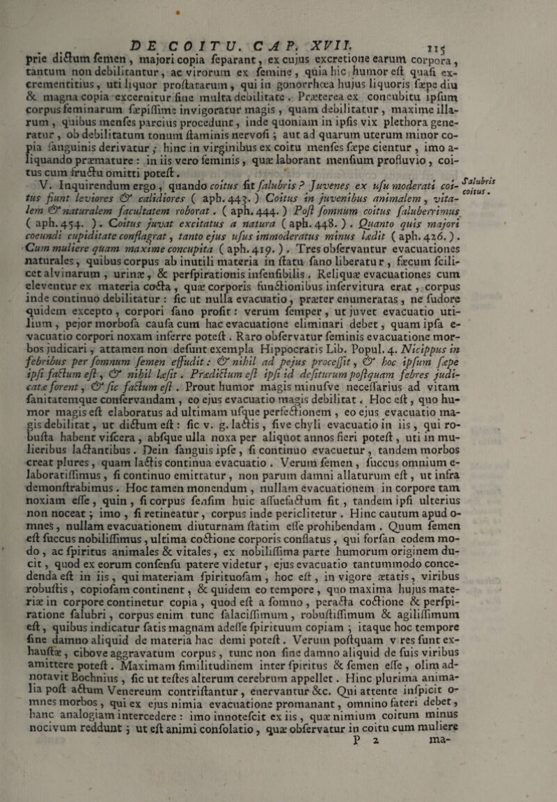 DE COITU. C A P. XVIL X1$ prle diflum femen , majori copia feparant, ex cujus excretione earum corpora, tantum non debilitantur, ac virorum ex femine , quia hic humor efi quali ex- crementitius, uti liquor proflatarum, qui in gonorrhoea hujus liquoris fspe diu & magna copia excernitur fine multa debilitate . Praeterea ex concubitu ipfum corpus feminarum fspiftime invigoratur magis, quam debilitatur, maxime illa¬ rum , quibus mcnfes parcius procedunt, inde quoniam in ipfis vix piethora gene¬ ratur , ob debilitatum tonum fiam inis nervofi j aut ad quarum uterum minor co¬ pia fanguinis derivatur; hinc in virginibus ex coitu menfes fspe cientur , imo a- liquando prsmature : in iis vero feminis, quae laborant menfium profluvio , coi¬ tus cum fru&u omitti potefi:. V. Inquirendum ergo , quando coitus fit falubris ? Juvenes ex ufu moderati coi¬ tus fiunt leviores & calidiores ( aph. 443. ) Coitus in juvenibus animalem, vita¬ lem & naturalem facultatem roborat < ( aph. 444. ) Pofl fomnum coitus faluberrimus ( aph. 454. ). Coitus juvat excitatus a natura ( aph. 448. ) . Quanto quis majori coeundi cupiditate conflagrat, tanto ejus ufus immoderatus minus Ixdit (aph. 426.). Cum muliere quam maxime concupita (aph. 419. ). Tres obfervantur evacuationes naturales, quibus corpus ab inutili materia in fiatu fano liberatu r , faecum fcili- cet alvinarum , urinae, & perfpirationisinfenfibilis . Reliquae evacuationes cum eleventur ex materia co£la , quae corporis fun&ionibus infervitura erat, corpus inde continuo debilitatur : fic ut nulla evacuatio , praeter enumeratas , ne fudore quidem excepto, corpori fano profir r verum femper, ut juvet evacuatio uti¬ lium, pejormorbofa caufa cum hac evacuatione eliminari debet, quamipfa e- vacuatio corpori noxam inferre potefi . Raro obfervatur feminis evacuatione mor¬ bos judicari, attamen non defunt exempla Hippocratis Lib. Popul. 4. Nicippus in febribus per fomnum femen effudit: & nihil ad pejus procejjit, & hoc ip fum flepe ipfi faftum efl , & nihil Ixfit. Prxdiffum efl ipfiid defiturum poftquam febres judi- catx forent, & fic faSlum efl . Prout humor magis minufve necefiarius ad vitam fanitatemque conlervandam , eo ejus evacuatio magis debilitat * Hoc efi, quo hu¬ mor magis efi elaboratus ad ultimam ufque perfe&ionem , eo ejus evacuatio ma¬ gis debilitat, ut di&um efi : fic v. g. Iadtis, five chyli evacuatio in iis, qui ro- bufia habent vifcera, abfque ulla noxa per aliquot annos fieri potefi , uti in mu¬ lieribus la&antibus. Dein fanguis ipfe, fi continuo evacuetur , tandem morbos creat plures, quam Ia<fiis continua evacuatio . Verum femen , fuccus omnium e- laboratifiimus, fi continuo emittatur , non parum damni allaturum efi , ut infra demonfirabimus. Hoc tamen monendum , nullam evacuationem in corpore tam noxiam effe, quin, fi corpus fenfim huic afiuefaftum fit, tandem ipfi ulterius non noceat; imo , fi retineatur, corpus inde periclitetur . Hinc cautum apud o- mnes, nullam evacuationem diuturnam fiatim effe prohibendam . Quum femen efi fuccus nobilifiimus, ultima co£lione corporis conflatus, qui forfan eodem mo¬ do , ac fpiritus animales & vitales, ex nobilifiima parte humorum originem du¬ cit , quod ex eorum confenfu patere videtur , ejus evacuatio tantummodo conce¬ denda efi in iis , qui materiam fpirituofam , hoc efi , in vigore statis, viribus robufiis, copiofam continent, & quidem eo tempore , quo maxima hujus mate¬ ris in corpore continetur copia , quod efi a fomno , pera£la co6lione & perfpi- ratione falubri, corpus enim tunc falacifiimum, robufiifiimum & agiliflimum efi, quibus indicatur fatis magnam adeffe fpirituum copiam ; itaque hoc tempore fine damno aliquid de materia hac demi potefi . Verum pofiquam v resfuntcx- haufts , cibove aggravatum corpus, tunc non fine damno aliquid de fuis viribus amittere potefi . Maximam fimilitudinem inter fpiritus & femen effe , olim ad- notavit Bochnius , fic ut tefies alterum cerebrum appellet. Hinc plurima anima¬ lia pofi aftum Venereum contrifiantur, enervantur &c. Qui attente infpicit o- mnes morbos , qui ex ejus nimia evacuatione promanant, omnino fateri debet, hanc analogiam intercedere : imo innotefeit ex iis , qus nimium coitum minus nocivum reddunt; ut efi animi confolatio, qus obfervatur in coitu cum muliere P 2 ma- Salubris coitus.