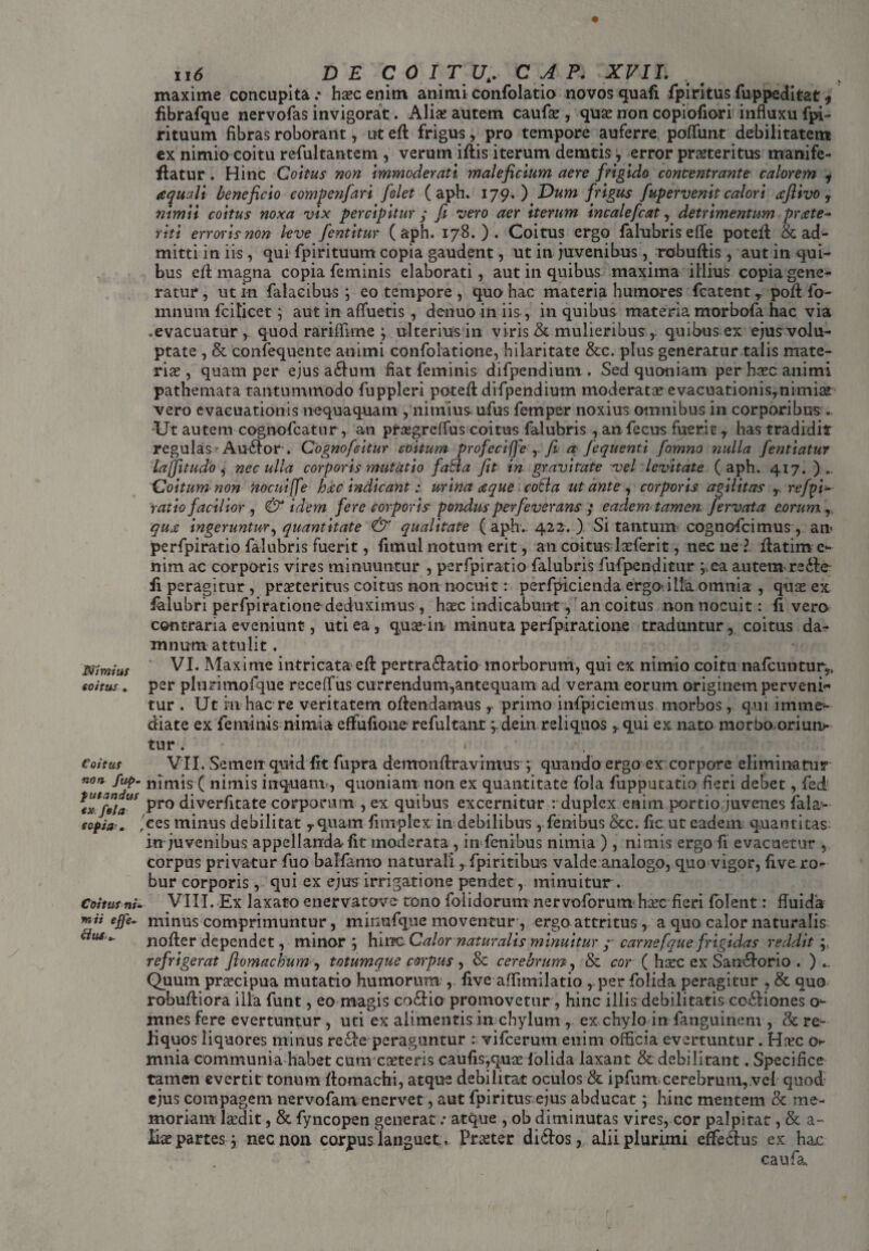 N/mius eo/tus. Coitus non fup- putandus exfsfa / eopia,. , Coitus ni- w» effe¬ ctus*. 116 DE COITU,. C A P. XVII. maxime concupita .* haec enim animi confolatio novos quafi fpiritus fuppeditat * fibrafque nervofas invigorat. Alia; autem caufae, qua; non copiofiori influxu fpi- rituum fibras roborant, ut eft frigusy pro tempore auferre poflunt debilitatem ex nimio coitu refultantem , verum iftis iterum demtis, error praeteritus manife- flatur . Hinc Coitus non immoderati maleficium aere frigido concentrante calorem , te quali beneficio compenfari folet (aph. 179.) Dum frigus fupervenit calori aftivo , nimii coitus noxa vix percipitur ; fi vero aer iterum incalefcat, detrimentum prxte- riti erroris non leve fent it ur (aph. 178.). Coitus ergo falubris efle potefi & ad¬ mitti in iis, qui fpirituum copia gaudent, ut in juvenibus, robuftis, aut in qui¬ bus eft magna copia feminis elaborati, aut in quibus maxima illius copia gene¬ ratur , ut in falacibus ; eo tempore , quo hac materia humores fcatent y poft fo- mnum fciticet ; aut in afluetis, denuo in iis, in quibus materia morbofa hac via .evacuatur , quod rariflime ; ulterius in viris & mulieribus ,. quibus ex ejus volu¬ ptate , & confequente animi confolatione, hilaritate &c. plus generatur talis mate¬ ria , quam per ejus aclum fiat feminis difpendium. Sed quoniam per hcec animi pathemata tantummodo fuppleri potefl difpendium moderata?evacuationisynimia£ vero evacuationis nequaquam , nimius ufus femper noxius omnibus in corporibus .. Ut autem cognofcatur, an pra-greffus coitus falubris , an fecus fuerit y has tradidit regulas Au£lor . Cognofsitur coitum profcciffe ,. fi a fequenti fomno nulla fentiatur lajjitudo, nec ulla corporis mutatio faBa fit in gravitate vel levitate (aph. 417. ) Coitum non nocuiffe hxc indicant: urina xque colla ut ante , corporis agilitas r refpi- ratio facilior , & idem fere corporis pondus perfeverans ; eadem tamen fervata eorum, qux ingeruntur, quantitate & qualitate (aph.. 422. ) Si tantum cognofcimus, an* perfpiratio falubris fuerit, fimul notum erit, an coitus larferit, nec ne ? flatim e- nim ac corporis vires minuuntur , perfpiratio falubris fufpenditur ;,ea autem re fi peragitur, praeteritus coitus non nocuit: perfpicienda ergo-illa omnia , q\i$ ex ialubri perfpiratione deduximus , haec indicabunt, an coitus non nocuit: fi vero contraria eveniunt, uti ea, quae-in minuta perfpiratione traduntur, coitus da¬ mnum attulit . VI. Maxime intricata eft pertra&?<tio morborum, qui ex nimio coitu nafcuntur9> per plurimofque receflus currendum,antequam ad veram eorum originem perveni¬ tur . Ut in hac re veritatem oftendamus , primo infpiciemus morbos, qui imme¬ diate ex feminis nimia effufione refultant ydein reliquos y qui ex nato morbo-oriun- tur. » VII. Semen quid fit fupra demonftravimus ; quando ergo ex corpore eliminatur nimis ( nimis inquam , quoniam non ex quantitate fola fupputatio fieri debet, fed pro diverfitate corporum , ex quibus excernitur : duplex enim portio juvenes fala- ces minus debilitat yquam fimplcx in debilibus , fenibus &c. fic ut eadem quantitas- in juvenibus appellanda fit moderata , in fenibus nimia ) , nimis ergo fi evacuetur , corpus privatur fuo balfanio naturali y fpiritibus valde analogo, quo vigor, five ro¬ bur corporis , qui ex ejus irrigatione pendet, minuitur . VIII. Ex laxato enervatove tono folidorum nervoforum kec fieri folent: fluida minus comprimuntur, minufque moventur, ergo attritus, a quo calor naturalis nofter dependet, minor; hinc Calor naturalis minuitur ; carnefque frigidas reddit; refrigerat ftomackum , totumque corpus , & cerebrum, & cor ( haec ex Saritorio . ) .. Quum praecipua mutatio humorum , five affimilatio , per folida peragitur , & quo robuftiora illa funt, eo magis co£!io promovetur, hinc illis debilitatis coitiones o- mnes fere evertuntur , uti ex alimentis in chylum , ex chylo in fanguinem , & re¬ liquos liquores minus reite peraguntur : vifcerum enim officia evertuntur. Haec mnia communia habet cum coeteris caufis,quae folida laxant & debilitant. Specifice tamen evertit tonum ftomachi, atque debilitat oculos & ipfunt.cerebrum, vel quod ejus compagem nervofam enervet, aut fpiritus ejus abducat; hinc mentem & me¬ moriam laedit, & fyncopen generat .- atque , ob diminutas vires, cor palpitat, & a- lia; partes; nec non corpus languet., Pr^ter dictos, alii plurimi effe&us ex hac caufa