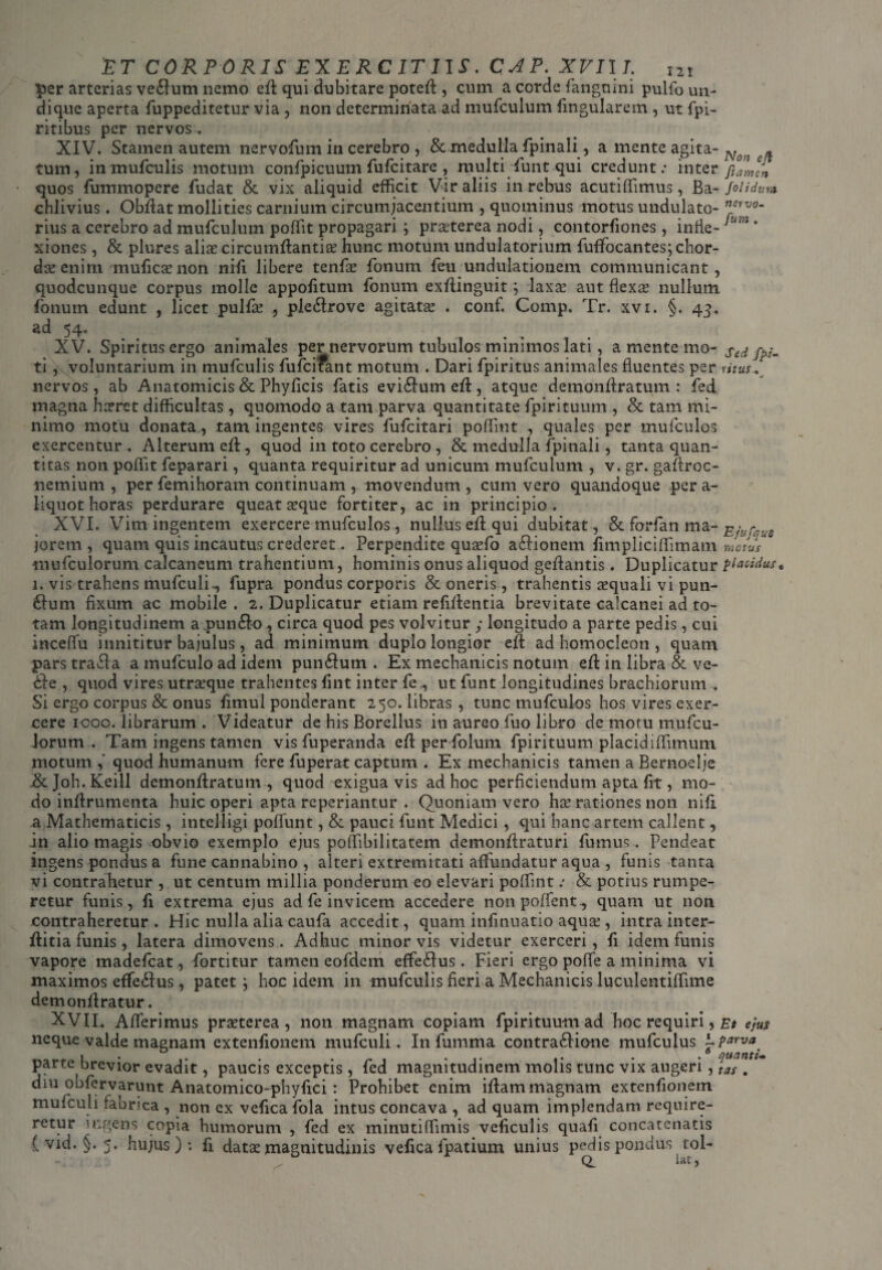 per arterias ve£lum nemo ed qui dubitare poted , cum a corde fanguini pulfo un¬ dique aperta fuppeditetur via, non determinata ad mufculum lingularem , ut fpi- ritibus per nervos. XIV. Stamen autem nervofum in cerebro , & medulla fpinali, a mente agita- Ngn „ tum, in mufculis motum confpicuum fufcitare , multi funt qui credunt: inter famln • quos fummopere ludat & vix aliquid efficit Vir aliis in rebus acutiffimus, Ba - foli dum chlivius. Obdat mollities carnium circumjacentium , quominus motus undulato- nervo- rius a cerebro ad mufculum poffit propagari j praeterea nodi, contorfiones, inde- um * xiones, & plures aliae circumdanti te hunc motum undulatorium fuffocantes; chor¬ das enim muficas non nifi libere tende fonum feu undulationem communicant, quodcunque corpus molle appolitum fonum exdinguit; laxa: aut flexas nullum Ionum edunt , licet pulfas , ple6trove agitatae . conf. Comp. Tr. xvi. §. 43. ad 54, XV. Spiritus ergo animales per nervorum tubulos minimos lati, a mente mo- Sed fa¬ ti , voluntarium in mufculis fufcifant motum . Dari fpiritus animales fluentes per ritus v nervos , ab Anatomicis & Phyflcis fatis evi61um ed , atque demondratum : fed magna haeret difficultas, quomodo a tam parva quantitate fpirituum , & tam mi¬ nimo motu donata, tam ingentes vires fufcitari poffint , quales per mufculos exercentur . Alterum ed, quod in toto cerebro , & medulla fpinali, tanta quan¬ titas non poffit feparari, quanta requiritur ad unicum mufculum , v. gr. gaflroc- nemium , per femihoram continuam , movendum, cum vero quandoque per a- liquot horas perdurare queat aeque fortiter, ac in principio. XVI. Vim ingentem exercere mufculos , nullus ed qui dubitat, & forfan ma- Ejufq-e jorem , quam quis incautus crederet. Perpendite quasfo a&ionem limpliciffimam motus mufculorum calcaneum trahentium, hominis onus aliquod gedantis. Duplicatur placidus0 1. vis trahens mufculi-, fupra pondus corporis & oneris, trahentis aequali vi pun¬ gunt fixum ac mobile . 2. Duplicatur etiam refidentia brevitate calcanei ad to¬ tam longitudinem a pun£k>, circa quod pes volvitur y longitudo a parte pedis, cui inceffii innititur bajulus , ad minimum duplo longior ed ad homocleon , quam pars tracla a mufculo ad idem pun£lum . Ex mechanicis notum ed in libra & ve- dle , quod vires utraque trahentes fint inter fe, ut funt longitudines brachiorum . Si ergo corpus & onus fimul ponderant 250. libras , tunc mufculos hos vires exer¬ cere icoo. librarum . Videatur de his Borellus in aureo fuo libro de motu mufcu- lorum . Tam ingens tamen vis fuperanda edper folum fpirituum placidiffimum motum , quod humanum fere fuperat captum . Ex mechanicis tamen a Bernoelje &Joh.Keill demondratum , quod exigua vis ad hoc perficiendum apta fit, mo¬ do indrumenta huic operi apta reperiantur . Quoniam vero has rationes non nifi. a Mathematicis, intelligi poffunt, & pauci funt Medici, qui hanc artem callent, in alio magis obvio exemplo ejus poffibilitatem demondraturi fumus . Pendeat ingens pondus a fune cannabino , alteri extremitati affundatur aqua , funis tanta vi contrahetur , ut centum millia ponderum eo elevari poffint: & potius rumpe¬ retur funis, fi extrema ejus ad fe invicem accedere nonpoffent^ quam ut non contraheretur . Hic nulla alia caufa accedit, quam infinuatio aquas, intra inter- ditia funis , latera dimovens. Adhuc minor vis videtur exerceri, fi idem funis vapore madefeat, fortitur tamen eofdem effe&us. Fieri ergo poffe a minima vi maximos effe&us, patet j hoc idem in mufculis fieri a Mechanicis luculentiffime demondratur. XVII. Afferimus prasterea , non magnam copiam fpirituum ad hoc requiri, Et ejus neque valde magnam extenfionem mufculi. In fumma contra£lione mufeuius -parva. parte brevior evadit, paucis exceptis , fed magnitudinem molis tunc vix augeri, TaTl* diu obfervarunt Anatomico-phyfici : Prohibet enim idammagnam extenfionem mufculi fabrica , non ex vefica fola intus concava , ad quam implendam require¬ retur ingens copia humorum , fed ex minutiffimis veficulis quafi concatenatis