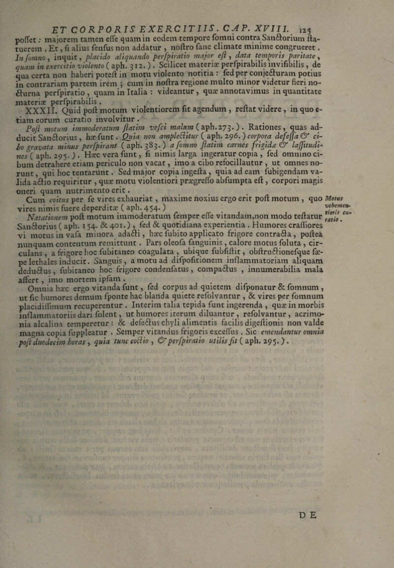 pofTet .* majorem tamen efife quam in eodem tempore fomni contra Sandlorium fia- tuerem . Et, fi alius fenfus non addatur , noflro fatie climate minime congrueret. Infonmo, inquit, placido aliquando perfpiratio major efl , data temporis paritate, quam in exercitio violento ( aph. 312.). Scilicet materia? perfpirabilis invifibilis , de qua certa non haberi potefl in motu violento notitia : fed per conjedfuram potius in contrariam partem irem ; cum in noflra regione multo minor videtur fieri no¬ cturna perfpiratio , quam in Italia : videantur , qua? annotavimus in quantitate materiae perfpirabilis . . XXXII. Quid pofl: motum violentiorem nt agendum , reflat videre , in quo fi¬ liam eorum curatio involvitur. ( - Pofl motum immoderatum ftatim vefci malum (aph.273.) . Rationes, quas ad¬ ducit Sandlorius , lue funt. Quia non ample&itur ( aph. 296. ) corpora defej]d& ci¬ bo gravata tninus perfpirant (aph. 385.) afomno ftatim carnes frigida & lajjitudi* nes ( aph. 295. ) . Haec vera funt, fi nimis larga ingeratur copia , fed omnino ci¬ bum detrahere etiam periculo non vacat, imo a cibo refocillautur , ut omnes no¬ runt , qui hoc tentarunt. Sed major copia ingefla , quia ad eam fubigendam va¬ lida adfio requiritur , quae motu violentiori pra?greffo abfumpta efl , corpori magis oneri quam nutrimento erit. Cum coitus per fe vires exhauriat, maxime noxius ergo erit pofl motum , quo Motus vires nimis fuere deperdita? ( aph. 454. ) . 7ioZ??u- Natationem pofl motum immoderatum femper efle vitandam,non modo teflatur mj0 e Sandlorius ( aph. 154. & 401.) , fed & quotidiana experientia . Humores cralfiores vi motus in vafa minora adadfi, haec fubito applicato frigore contradla , poflea nunquam contentum remittunt . Pars oleofa fanguinis, calore motus foluta , cir¬ culans , a frigore hoc fubitaneo coagulata , ubique fubfiflit, obflrudlionefque fae- pe lethales inducit. Sanguis, a motu ad difpofitionem inflammatoriam aliquam dcdudlus, fubitaneo hoc frigore condenfatus, compadlus , innumerabilia mala affert, imo mortem ipfam . Omnia hax ergo vitanda funt, fed corpus ad quietem difponatur & fomnum , ut fic humores demum fponte hac blanda quiete refolvantur , & vires per fomnum placidilfimum recuperentur . Interitu talia tepida funt ingerenda , quae in morbis inflammatoriis dari folent, ut humores iterum diluantur , refolvantur, acrimo¬ nia alcalina temperetur : & defedlus chyli alimentis facilis digeflionis non valde magna copia fuppleatur . Semper vitandus frigoris exceffus . Sic emendantur omnia poft duodecim horas y quia tunc coci io , & perfpiratio utilis fit (aph. 295.) . V D E