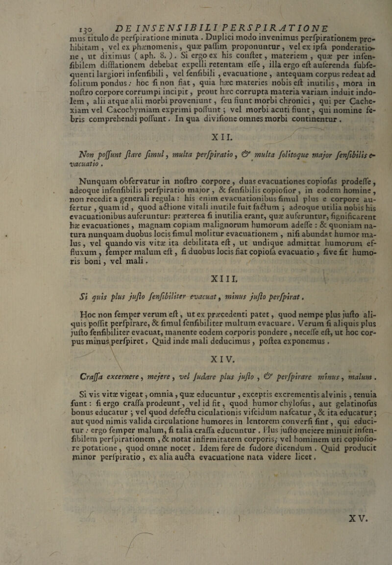 i3o DE INSENSIBILI PERSPIRATIONE mus titulo de perfpiratione minuta . Duplici modo invenimus perfpirationem pro¬ hibitam , vel ex phaenomenis, quas paffim proponuntur, vel ex ipfa ponderatio¬ ne , ut diximus ( aph, 8. ) . Si ergo ex his conflet, materiem , quas per infen- fibilem difflationem debebat expelli retentam effe , illa ergo efl auferenda fubfe- quenti largiori infenfibili, vel fenfibili , evacuatione , antequam corpus redeat ad folitum pondus .* hoc fi non fiat, quia hasc materies nobis efl inutilis, mora in noflro corpore corrumpi incipit, prout hsec corrupta materia variam induit indo¬ lem , alii atque alii morbi proveniunt, feu fiunt morbi chronici, qui per Cache¬ xiam vel Cacochymiam exprimi poffunt; vel morbi acuti fiunt, qui nomine fe¬ bris comprehendi poliunt. In qua divifione omnes morbi continentur, XII. Non poffunt flare fimul, multa perfpiratio, & multa folttoque major fenfibilis e- vacuatio . Nunquam obfervatur in noflro corpore , duas evacuationes copiofas prodefle, adeoque infenfibilis perfpiratio major , & fenfibilis copiofior , in eodem homine , non recedit a generali regula : his enim evacuationibus fimul plus e corpore au¬ fertur , quam id , quod a£lione vitali inutile fuit fa£lum ; adeoque utilia nobis his evacuationibus auferuntur: praeterea fi inutilia erant, quae auferuntur, fignificarent hae evacuationes, magnam copiam malignorum humorum adelfe : & quoniam na¬ tura nunquam duobus locis fimul molitur evacuationem , nifi abundat humor ma¬ lus, vel quando vis vitas ita debilitata efl, ut undique admittat humorum ef¬ fluxum , femper malum efl, fi duobus locis fiat copiofa evacuatio , five fit humo¬ ris boni, vel mali. ' 1 XIII, \ Si quis plus juflo [enflbilitcr evacuat, minus juflo perfpirat, i • • Hoc non femper verum efl, ut ex procedenti patet, quod nempe pius juflo ali¬ quis poffit perfpirare, & fimul fenfibiliter multum evacuare. Verum fi aliquis plus juflo fenfibiliter evacuat, manente eodem corporis pondere, necelfe efl, ut hoc cor¬ pus minuS perfpiret, Quid inde mali deducimus , poflea exponemus, v XIV, / —- — •— ▼ • Craffa excernere, mejere, vel Judare plus juflo , & perfpirare minus, malum . Si vis vito vigeat, omnia, quo educuntur , exceptis excrementis alvinis, tenuia funt: fi ergo crafia prodeunt, vel id fit, quod humor chylofus , aut gelatinofus bonus educatur ; vel quod defe£lu ciculationis vifcidum nafcatur , & ita educatur; aut quod nimis valida circulatione humores in lentorem converfi fint, qui educi¬ tur .• ergo femper malum, fi talia craffa educuntur , Plus juflo jneiere minuit infen- fibilem perfpirationem , & notat infirmitatem corporis; vel hominem uti copiofio- re potatione , quod omne nocet. Idem fere de fudore dicendum . Quid producit minor perfpiratio , ex alia au£la evacuatione nata videre licet. , • . r • • . • ) • •. ;• ! > XV.