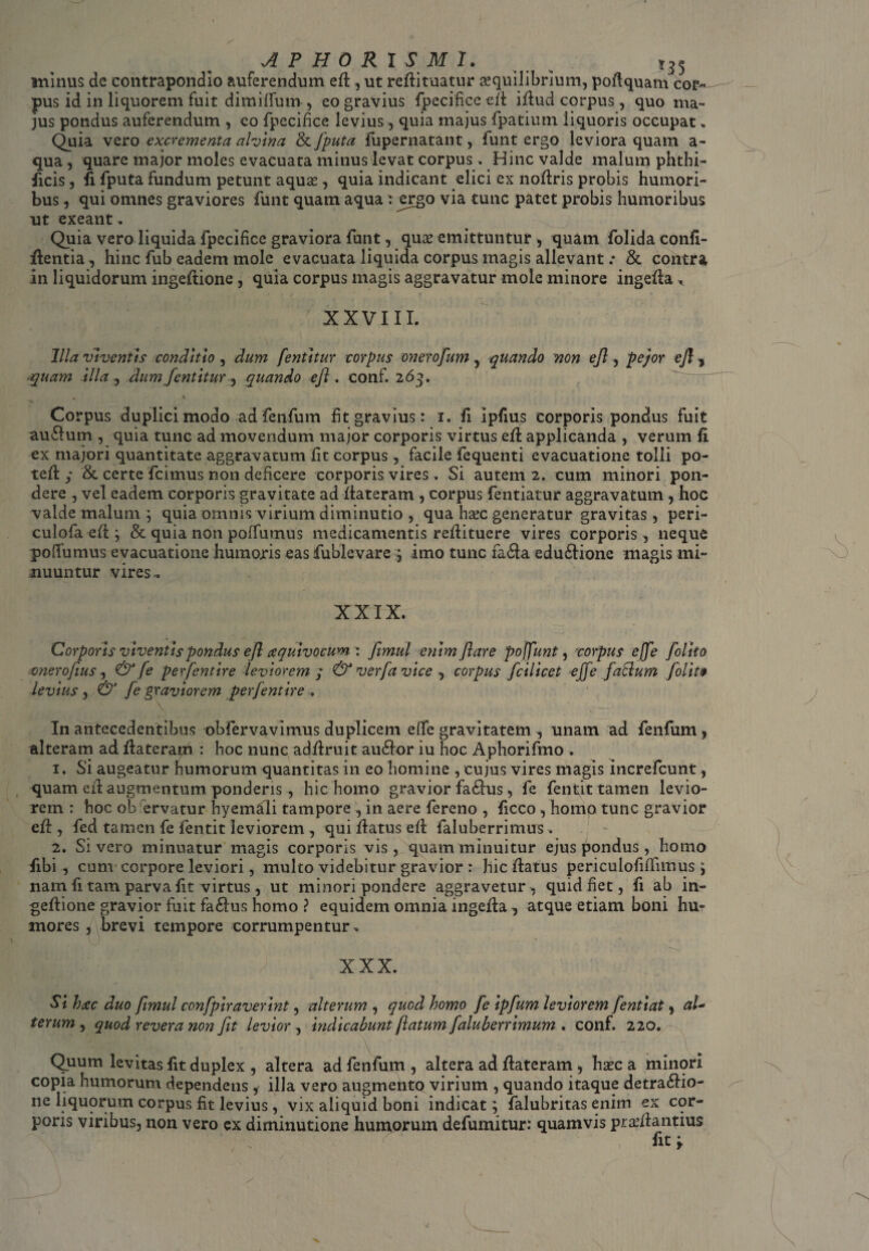 minus de contrapondio auferendum efi , ut refiituatur ^quilibrium, pofiquam cor¬ pus id in liquorem fuit dimilfum , eo gravius fpecificeefi ifiud corpus, quo ma¬ jus pondus auferendum , eo fpecifice levius, quia majus fpatium liquoris occupat, Quia vero excrementa alvina & fputa fupernatant, funt ergo leviora quam a- qua , quare major moles evacuata minus levat corpus . Hinc valde malum phthi- ficis, fi fputa fundum petunt aquas, quia indicant elici ex nofiris probis humori¬ bus , qui omnes graviores funt quam aqua: ^rgo via tunc patet probis humoribus ut exeant. Quia vero liquida fpecifice graviora funt, quas emittuntur, quam folidaconfi- fientia , hinc fub eadem mole evacuata liquida corpus magis allevant .• & contra in liquidorum ingefiione, quia corpus magis aggravatur mole minore ingefia ^ XXVIII. Illa viventis conditio , dum fentitur corpus oneroflum, quando non ejl, pejor efl, quam illa , dum fentitur, quando efl. conf. 26 9. Corpus duplici modo ad fenfum fit gravius: 1. fi Ipfius corporis pondus fuit auCtum , quia tunc ad movendum major corporis virtus efl applicanda , verum fi ex majori quantitate aggravatum fit corpus, facile fequenti evacuatione tolli po¬ te Id • & certe ficimus non deficere corporis vires . Si autem 2. cum minori pon¬ dere , vel eadem corporis gravitate ad fiateram , corpus fentiatur aggravatum , hoc valde malum ; quia omnis virium diminutio , qua hsec generatur gravitas , peri- culofa efi; & quia non poffumus medicamentis refiituere vires corporis, neque poilumus evacuatione humoris easfublevare ; imo tunc fa£ta edudione magis mi¬ nuuntur vires^ XXIX. Corporis viventis pondus ejl aquivocum: fimul enim flare pofflunt, 'corpus effle [olito onerofius , & [e perflent ire leviorem y & verfa vice , corpus fcilicet ejfle fatlum folit$ levius , & fle graviorem perflent ire , In antecedentibus obfervavimus duplicem efie gravitatem , unam ad fenfum , alteram ad fiaterapd : hoc nunc adfiruit auCtor iu hoc Aphorifmo . 1. Si augeatur humorum quantitas in eo homine , cujus vires magis increfcunt, quam efi augmentum ponderis, hic homo gravior faCtus, fe fentit tamen levio¬ rem : hoc ob ervatur hyemali tampore , in aere fereno , ficco, homo tunc gravior efi:, fed tamen fe fentit leviorem , qui fiatus efi faluberrimus. ~ 2. Sivero minuatur magis corporis vis , quam minuitur ejus pondus, homo fibi , cum corpore leviori, multo videbitur gravior : hic fiatus periculofiiTnnus; nam fi tam parva fit virtus, ut minori pondere aggravetur , quid fiet, fi ab in¬ gefiione gravior fuit faCtus homo ? equidem omnia ingefia, atque etiam boni hu¬ mores , brevi tempore corrumpentur, XXX. Si htcc duo fimul conflpiraverint, alterum , quod homo fle ipflum leviorem fentiat, al~ terum , quod revera non Jit levior , indicabunt flatum faluberrimum . conf. 220. Quum levitas fit duplex , altera ad fenfum , altera ad fiateram , hxc a minori copia humorum dependens , illa vero augmento virium , quando itaque detractio¬ ne liquorum corpus fit levius, vix aliquid boni indicat; falubritas enim ex cor¬ poris viribus, non vero ex diminutione humorum defumitur: quamvis praifiantius fit y