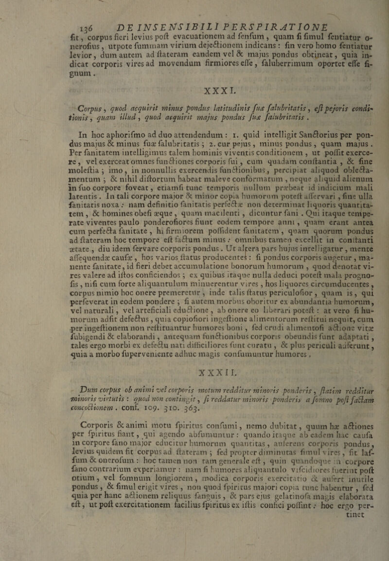 fit, corpus fieri levius poft evacuationem ad fenfum , quam fi fimul fentiatur o~ nerofius , utpote fummam virium deje&ionem indicans : fin vero homo fentiatur levior, dum autem ad ftateram eandem vel & majus pondus obtineat, quia in¬ dicat corporis vires ad movendum firmiores effe, faluberrimum oportet efle fi- gnum. / XXX L Corpus, quod acquint minus pondus latitudinis fure falubritatis, ejl pejoris condi- tionis, quam illud, quod acquirit majus pondus fux falubritatis . In hoc aphorifmo ad duo attendendum : i. quid intelligit San&orius per pon¬ dus majus & minus fu& falubritatis; 2. cur pejus, minus pondus, quam majus . Per fanitatem intelligimus talem hominis viventis conditionem , ut poffit exerce¬ re , vel exerceat omnes funiliones corporis fui, cum quadam conflantia , & fine moleftia ; imo, in nonnullis exercendis funilionibus, percipiat aliquod oble£fa- mentum ; & nihil diftortum habeat maleve conformatum , neque aliquid alienum in fuo corpore foveat, etiamfi tunc temporis nullum praebeat id indicium mali latentis . In tali corpore major & minor copia humorum poteft ailervari , fine ulla fanitatis noxa : nam definitio fanitatis perfedta non determinat liquoris quantita¬ tem , & homines obefi seque , quam macilenti, dicuntur fani . Qui itaque tempe¬ rate viventes paulo ponderofiores fiunt eodem tempore anni , quam erant antea cum perfe&a fanitate , hi firmiorem poffident fanitatem , quam quorum pondus ad flateram hoc tempore eft fa£lum minus : omnibus tamen excellit in conftanti aetate , diu idem fervare corporis pondus. Ut altera pars hujus intelligatur , mente affequendse caufce , hos varios Iratus producentei: fi pondus corporis augetur , ma¬ nente fanitate, id fieri debet accumulatione bonorum humorum , quod denotat vi¬ res valere ad iflos conficiendos ; ex quibus itaque nulla deduci poteft mala progno- fis , nifi cum forte aliquantulum minuerentur vires , hos liquores circumducentes, corpus nimio hoc onere premeretur , inde talis ftatus periculofior , quam is, qui perfeverat in eodem pondere ; fi autem morbus oboritur ex abundantia humorum, vel naturali, vel arteficiali edu£Hone , ab onere eo liberari poteft : at vero fi hu¬ morum adfit defe&us, quia copiofiori ingeftione alimentorum reftitui nequit, cum per ingeftionem non reftituantur humores boni, fed crudi alimentofi a&ione vitse fubigendi & elaborandi, antequam fun&ionibus corporis obeundis funt adaptati, tales ergo morbi ex defe&u nati difficiliores funt curatu , & plus periculi auferunt, quia a morbo fupervemente adhuc magis confutuuntur humores, XXXII. Dum corpus ob animi vel corporis motum redditur minoris ponderis , flatim redditur minoris virtutis : quod non contingit, fi reddatur minoris ponderis afomno pofl fallam concottionem . conf. 109. 310. 363. 7 . - Corporis & animi motu fpiritus confumi, nemo dubitat, quum hx a£fiones per fpiritus fiant, qui agendo abfumuntur : quando itaque ab eadem hac caufa in corpore fano major educitur humorum quantitas, auferens corporis pondus, levius quidem fit corpus ad flateram; fed propter diminutas fimul vires, fit laf- fum & onerofum : hoc tamen non tam generale eft , quin quandoque n corpore fano contrarium experiamur : nam fi humores aliquantulo vifcidiores fuerint poft: otium, vel fomnuin longiorem, modica corporis exercitatio & aufert inutile pondus, & fimul erigit vires , non quod fpiritus majori copia tunc habentur , fed quia per hanc asionem reliquus fanguis, & pars ejus gelatinofa magis elaborata eft, ut poft exercitationem facilius fpiritus ex iftis confici pofTint; hoc ergo per¬ tinet