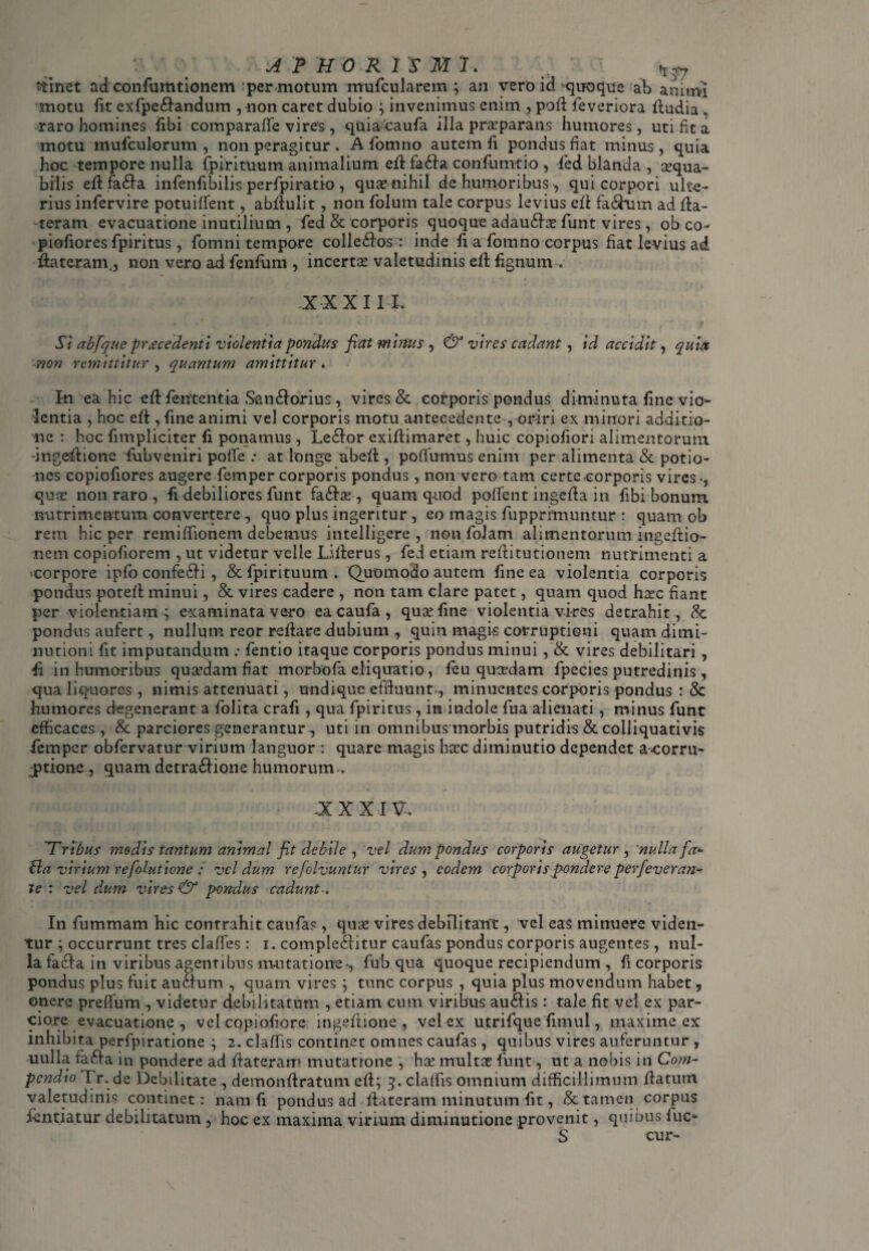 animi mnet ad confiimtionem per motum mufcularem ; an vero id quoque ab motu fit exfpebandum , non caret dubio ; invenimus enim ,, pod fe veriora dudia , raro homines fibi comparade vires , quiacaufa illa prarparans humores, uti fit a motu mufculorum , non peragitur . A domno autem fi pondus fiat minus, quia hoc tempore nulla fpirituum animalium efl faba confumtio , fed blanda , cequa- bilis ed faba infenfibilis perfpiratio , qua? nihil de humoribus, qui corpori ulte¬ rius infervire potuilfent, abdulit, non folum tale corpus levius ed fabum ad da¬ teram evacuatione inutilium , fed & corporis quoque adauba? funt vires , ob co- piofiores fpiritus, fomni tempore collebos : inde fi a fomno corpus fiat levius ad dateram., non vero ad fenfum , incerta valetudinis ed fignum . XXXIII, Si ab [que procedenti violentia pondus fiat minus , & vires cadant, id accidit, quis non remittitur , quantum amittitur. In ea hic ed fententia Sanborius, vires & corporis pondus diminuta fine vio¬ lentia , hoc ed , fine animi vel corporis motu antecedente , oriri ex minori additio¬ ne : hoc {impliciter fi ponamus, Lebor exidimaret, huic copiofiori alimentorum •ingedione fubveniri pode at longe abed , podumus enim per alimenta & potio¬ nes copiofiores augere femper corporis pondus, non vero tam certe.corporis vires qua? non raro , fi debiliores funt faba?, quam quod podentingedain fibi bonum nutrimentum convertere0 quo plus ingeritur , eo magis fupprimuntur : quam ob rem hic per remiffionem debemus intelligere , non folarn alimentorum ingedio nem copiofiorem , ut videtur velle Liderus, fed etiam reditutionem nutrimenti a corpore ipfo confebi, & fpirituum . Quomodo autem fine ea violentia corporis pondus poted minui, & vires cadere , non tam clare patet, quam quod ha?c fiant per violentiam; examinata vero ea caufa, qua? fine violentia vires detrahit, &: pondus aufert, nullum reor redare dubium , quin magis corruptioni quam dimi- nutioni fit imputandum .• fentio itaque corporis pondus minui , & vires debilitari , fi in humoribus qua?dam fiat morbofa eliquatio, feu qusedam fpecies putredinis, qua liquores, nimis attenuati, undique effluunt., minuentes corporis pondus : & humores degenerant a folita crafi , qua fpiritus, in indole fua alienati , minus funt efficaces, & parciores generantur , uti in omnibus morbis putridis & colliquativis femper obfervatur virium languor : quare magis ha?c diminutio dependet a-oorru- -ptione , quam detrabione humorum., XXXI?-. Tribus modis tantum animal fit debile , vel dum pondus corporis augetur , 'nulla fa* £la virium refolutione : vel dum refolvuntur vires , eodem corporis pondere perfeveran- te : vel dum vires & pondus cadunt■. In fummam hic contrahit caufa?, qua? vires debilitant, vel eas minuere viden¬ tur ; occurrunt tres clades: i. complebitur caufas pondus corporis augentes, nul¬ la facta in viribus agentibus mutatione-, fub qua quoque recipiendum , fi corporis pondus plus fuit aubum , quam vires ; tunc corpus , quia plus movendum habet, onere predum , videtur debilitatum , etiam cum viribus aubis : tale fit vel ex par¬ ciore evacuatione , vel copiofiore ingedione, vel ex utrifque fimul, maxime ex inhibita perfpiratione ; 2. cladis continet omnes caufas, quibus vires auferuntur , uulla faba in pondere ad dateram mutatronc , ha? rnultre funt, ut a nobis in Com¬ pendio Tr. de Debilitate , demondratum ed; 3. claifis omnium difficillimum datum valetudini? continet: nam fi pondus ad dateram minutum fit, & tamen corpus dentiatur debilitatum , hoc ex maxima virium diminutione provenit, quibus fuc- S cur-