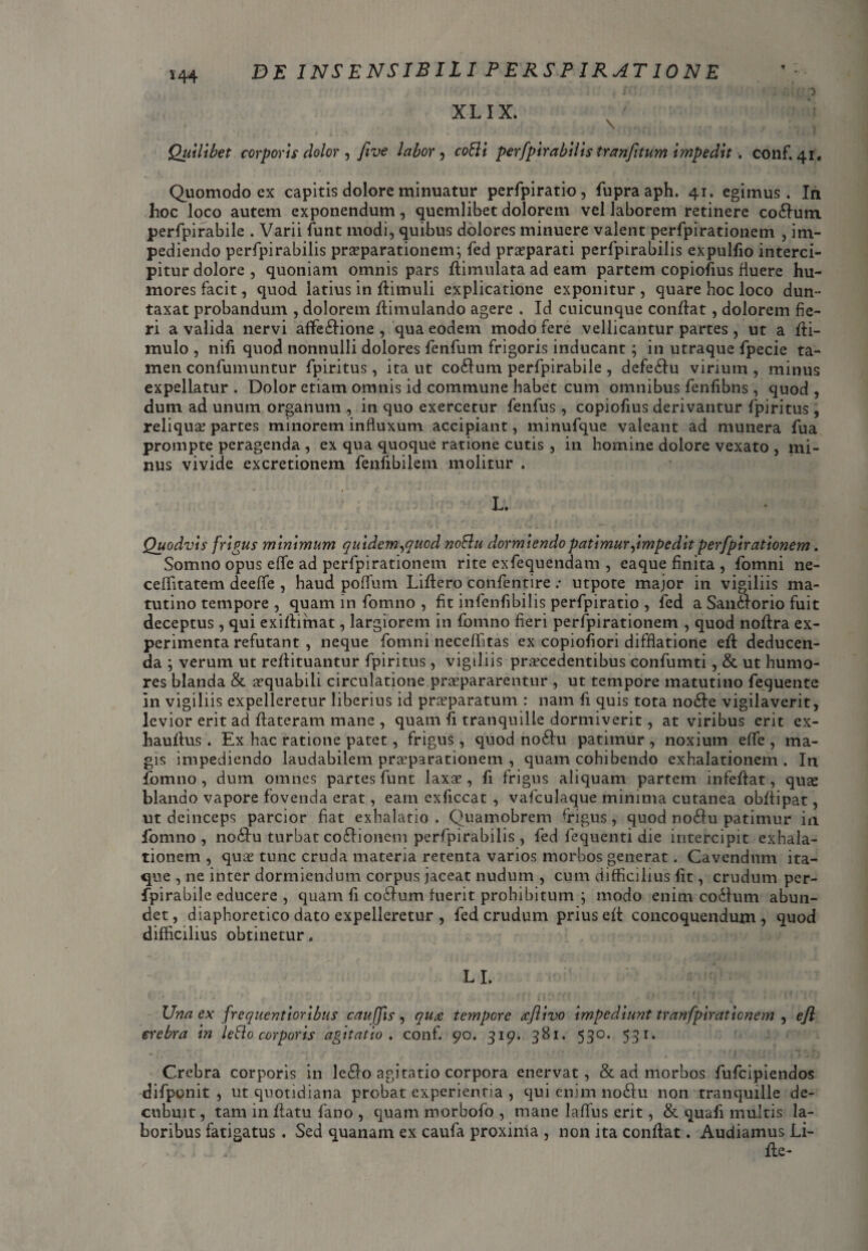 144 XLIX. \ Quilibet corporis dolor , five labor , cobii perfpirabilis tranfitum impedit. conf. 41. Quomodo ex capitis dolore minuatur perfpiratio, fupraaph. 41. egimus. In hoc loco autem exponendum, quemlibet dolorem vel laborem retinere coifum perfpirabile . Varii funt modi, quibus dolores minuere valent perfpirationem , im¬ pediendo perfpirabilis praeparationem; fed praeparati perfpirabilis expulfio interci¬ pitur dolore, quoniam omnis pars dimulata ad eam partem copiofius fiuere hu¬ mores facit, quod latius in dimuli explicatione exponitur , quare hoc loco dun- taxat probandum , dolorem dimulando agere . Id cuicunque confiat, dolorem fie¬ ri a valida nervi affe&ione , qua eodem modo fere vellicantur partes , ut a di- mulo , nifi quod nonnulli dolores fenfum frigoris inducant; in utraque fpecie ta¬ men confumuntur fpiritus, ita ut co6lum perfpirabile , defedfu virium , minus expellatur . Dolor etiam omnis id commune habet cum omnibus fenflbns , quod , dum ad unum organum , in quo exercetur fenfus, copiofius derivantur fpiritus , reliqua? partes minorem influxum accipiant, minufque valeant ad munera fua prompte peragenda , ex qua quoque ratione cutis , in homine dolore vexato , mi¬ nus vivide excretionem fenfibilem molitur . L. Quodvis frigus minimum quidem,quod noblu dormiendo patimur,impedit perfpirationem. Somno opus effie ad perfpirationem rite exfequendam , eaque finita , fomni ne- ceflitatem deeffe , haud poflum Lidero confentire : utpote major in vigiliis ma¬ tutino tempore , quam in fomno , fit infenfibilis perfpiratio , fed a San&orio fuit deceptus , qui exidimat, largiorem in fomno fieri perfpirationem , quod nodra ex¬ perimenta refutant , neque fomni neceffitas ex copiofiori difflatione ed deducen¬ da ; verum ut redituantur fpiritus, vigiliis procedentibus confumti, & ut humo¬ res blanda & oquabiii circulatione praepararentur , ut tempore matutino fequente in vigiliis expelleretur liberius id praeparatum : nam fi quis tota no<de vigilaverit, levior erit ad dateram mane , quam (i tranquille dormiverit, at viribus erit ex- haudus . Ex hac ratione patet, frigus, quod no6hi patimur , noxium effie , ma¬ gis impediendo laudabilem proparationem , quam cohibendo exhalationem. In fomno , dum omnes partes funt laxae, fi frigus aliquam partem infedat, quae blando vapore fovenda erat, eam exficcat , vafculaque minima cutanea obdipat, ut deinceps parcior fiat exhalatio. Quamobrem frigus, quod noftu patimur in fomno, no&u turbat cocionem perfpirabilis, fed fequenti die intercipit exhala¬ tionem, quae tunc cruda materia retenta varios morbos generat. Cavendum ita¬ que , ne inter dormiendum corpus jaceat nudum , cum difficilius fit, crudum per¬ fpirabile educere , quam fi cocfum fuerit prohibitum ; modo enim coitum abun¬ det, diaphoretico dato expelleretur , fed crudum prius ed concoquendum, quod difficilius obtinetur. LI. Una ex frequentioribus cauffis , qu<e tempore tcflivo impediunt tranfpiraticnem , efl erebra in leblo corporis agitatio, conf. 90. 319. 381. 530. 531. Crebra corporis in leilo agitatio corpora enervat, & ad morbos fufcipiendos difponit , ut quotidiana probat experientia , qui enim no&u non tranquille de¬ cubuit , tam in datu fano , quam morboio , mane laffius erit, & quafi multis la¬ boribus fatigatus . Sed quanam ex caufa proxinla , non ita condat. Audiamus Li- de-