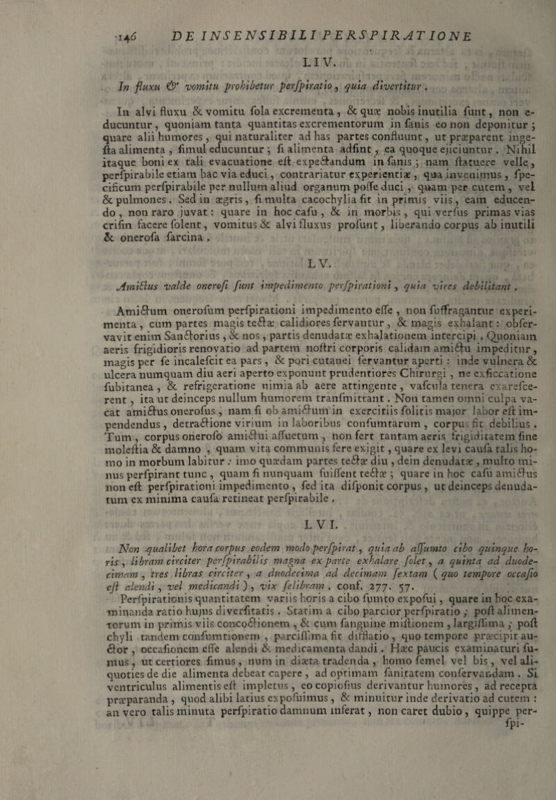 LI V. Jw vomitu prohibetur perfpiratio, divertitur. In alvi fluxu & vomitu fola excrementa , & qua? nobis inutilia funt, non e- ducuntur, quoniam tanta quantitas excrementorum in fanis eo non deponitur ; quare alii humores, qui naturaliter ad has partes confluunt, ut praeparent inge- fla alimenta , fimul educuntur j fi alimenta adfint, ea quoque ejiciuntur . Nihil itaque boni ex tali evacuatione e/l expe&andum in fanisg nam /latuere velle, perfpirabile etiam hac via educi, contrariatur experientiae, qua invenimus, fpe- cificum perfpirabile per nullum aliud organum pofTe duci , quam per cutem , vel & pulmones. Sed in aegris, fi multa cacochylia fit in primis viis, eam educen¬ do , non raro juvat: quare in hoc cafu , & in morbis, qui verfus primas vias crifln facere folent, vomitus & alvi fluxus profunt, liberando corpus ab inutili & onerofa farcina . LV. Amlftus Valde onerofi funt Impedimento perfpirationi, quia vires debilitant. Ami£lum onerofum perfpirationi impedimento e fle , non fuffragantur experi¬ menta, cum partes magisteria: calidiores fervantur, & magis exhalant: obfer- vavit enim San&orius, & nos, partis denudatas exhalationem intercipi . Quoniam aeris frigidioris renovatio ad partem no/tri corporis calidam ami&u impeditur, magis per fe incalefcit ea pars, & pqri cutanei fervantur aperti : inde vulnera & ulcera numquam diu aeri aperto exponunt prudentiores Chirurgi , ne exsiccatione fubitanea , & refrigeratione nimia ab aere attingente , vafcula tenera exarefee- rent , ita ut deinceps nullum humorem tranfmittant. Non tamen omni culpa va¬ cat ami£lus onerofus , nam fi ob ami£lum in exercitiis folitis major labor eil im¬ pendendus , detra&ione virium in laboribus confumtarum , corpus fit debilius . Tum, corpus orierofo amiilui affuetum , non fert tantam aeris frigiditatem fine mole/lia & damno , quam vita communis fere exigit, quare ex levi caufa talis ho¬ mo in morbum labitur : imo quaedam partes te£la? diu , dein denudata?, multo mi¬ nus perfpirant tunc , quam fi nunquam fuififent tedla?; quare in hoc cafu amidlus non e/l perfpirationi impedimento , fed ita difponit corpus , ut deinceps denuda¬ tum ex minima caufa retineat perfpirabile , L VI, Non qualibet hora corpus eodem modo perfplrat, quia ab affumto cibo quinque ho¬ ris , libram circiter perfpirabilis magna exparte exhalare [olet, a quinta ad duode¬ cimam , tres libras circiter , a duodecima ad decimam fextam ( quo tempore occafio cjl alendi , vel medicandi ) , vix felibram . conf. 277. 57. Perfpirationis quantitatem variis horis a cibo fumto expofui, quare in hoc exa¬ minanda ratio hujus diverfitatis . Statim a cibo parcior perfpiratio y po/l alimen¬ torum in primis viis concodlionem , & cum fanguine mi/lionem , largiflima y po/l chyli tandem confumtionem , parci/fima fit difflatio, quo tempore pr&cipitau- clor , occafioncm e fle alendi & medicamenta dandi. Ha?c paucis examinaturi fu¬ mus, ut certiores fimus, num in dia?ta tradenda , homo femel vel bis, vel ali¬ quoties de die alimenta debeat capere , ad optimam fanitatem confervandam . Si ventriculus alimentis e/l impletus, eo copiofius derivantur humores, ad recepta prseparanda , quod alibi latius expofuimus, & minuitur inde derivatio ad cutem : an vero talis minuta perfpiratio damnum inferat, non caret dubio, quippe per- fpi-