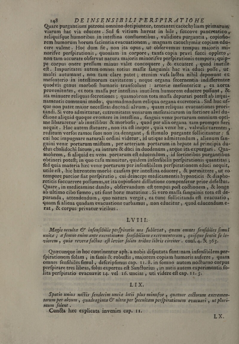 Quare purgantium patroni omnino decipiuntur, tentantes cacochyliam primaruiti viarum hac via educere . Sed fi vitiuni hasreat in bile , fuccove pancreatico, reliquifque humoribus in inteflina confluentibus, validiora purgantia , copiofio- rem humorum horum facientia evacuationem , magnam cacochymiae copiam edu¬ cere valent. Hoc dum fit, non ita opus, ut obfervemus tempus majoris mi- norifve perfpirationis y quoniam in corpore, tanta copia pravi fucci oppleto,* non tam accurate obfervat natura majoris minorifve perfpirationis tempora;quip¬ pe corpus onere preflum minus valet concoquere , & excutere , quod inutile efl. Impuritates autem omnes totius maflae fanguinis hac via educi polle, ut multi autumant, non tani clare patet; etenim vafa la£bea nihil deponunt ex mefenterio in inteflinorum cavitatem; neque organa fecernentia indifferenter quodvis genus morbofi humoris tranfcolant : arteriae mefentericae , ex aorta provenientes, ex tota mafla per inteflina inutilem humorem educere poflunt, Sc¬ ita minuere reliquas fecretiones ; quamobrem tota mafla depurari potefl ab inqui¬ namentis communi modo , quemadmodum reliqua organa excretoria . Sed huc uf- que non patet major necefliras ducendi alvum , quam reliquas evacuationes prori¬ tandi. Si vero admittatur, extremitates venarum meferaicarum in fortiore alvi du- dbione aliquid quoque evomere in inteflina, fanguis venas portarum omnium opti¬ me libararetur ab inutilibus & morbofis, quod per alia organa tam prompte fleri nequit. Hoc autem Aatuere , non ita efl inepte , quia vena: has , valvulis carentes, reditum verfos ramos fuos non ita denegant, fi Aitnulo purgante follicitantur .* fl cui hoc impugnare naturali ordini videtur , id utique admittendum , alienum fan- guini vena? portarum miflum , per arteriam portarum in hepate ad principia du¬ abus cholidochi latum , ea intrare & duci in duodenum , atque ita expurgari. Qua- kiobrem, fi adiquid ex vena portarum efl educendum , id fortioribus purgantibus obtineri potefl; in quo cafu minuitur, quidem infenfibilis perfpirationis quantitas; fed quia materia hasc vense portarum per infenflbilem perfpirationem educi nequit, utile eft , hic hasrentem morbi caudam per inteflina educere, & permittere , ut eo tempore parcior fiat perfpiratio , cui deinceps medicamentis hypnoticis & diapho¬ reticis fuccurrere poflumus,ut ita copiofiore difflatione compenfetur prior defeibus* Quare , in medicamine dando , obfervandum efl tempus pofl co&ionem , & longe ab ultimo cibo fumto , uti funt horas matutinas. Si vero mafla fanguinis tota efl de¬ puranda , attendendum , quo natura vergit, ea tunc follicitanda efl evacuatio , quam fl aliena quadam evacuatione turbamus, non educitur , quod educendum e- rat, & corpus privatur viribus. L VII1;- Magis occulta & infenfl bilis perfpiratio nos fublevat, quam omnes fertfibiles fimul unita y a fomno enim ante excretiontm fenfibilium excrementorum , quifque fentit fe le¬ viorem , quia reverafaBus efl levior folito tribus libris circiter . conf. 4. 363. Qustcunque in hoc continentur aph. a nobis difputata funtmam infenflbilem per¬ fpirationem folam , in fanis & robuftis, majorem copiam humoris auferre r quam omnes fenfibiles fimul, defcripfimus cap. 11. 8. in fomno autem no&urno corpus perfpirare tres libras, folus expertus efl Sandborius , in meis autem experimentis, fo- iita perfpiratio evacuavit 14. vel 16. uncias, uti videre efl cap. 11. 3. LIX. Spatio unius noclis fexdecim uncia lotii plus minufve , quatuor collorum excremen¬ torum per alvum , quadraginta & ultra per {occultam perfpirationem evacuari , ut pluri¬ mum folent. Cunfta hasc explicata invenies cap. 11. L X.