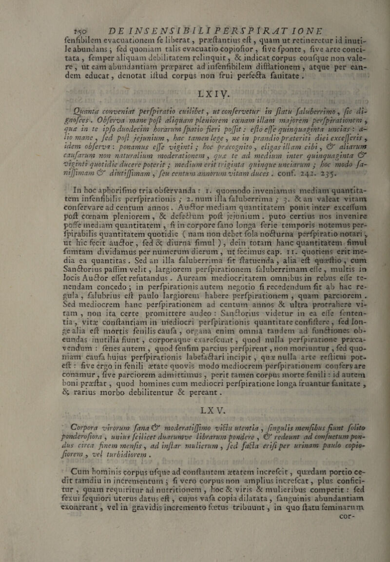 fenfibilem evacuationem fe liberat, praeflantius eft , quam ut retineretur id inuti¬ le abundans i fed quoniam talis evacuatio copiofior, live fponte , five arte conci¬ tata , femper aliquam debilitatem relinquit, & indicat corpus eoufque non vale¬ re , ut eam abundantiam praparet ad infenfibilem difflationem, atque per ean¬ dem educat, denotat illud corpus non frui perfe£la fanitate ► lxiv. Quanta conveniat perfplratio cuilibet, ut confervetur in flatu [aluberrimo , fic di- gnofces . Obferva mane pofl aliquam pleniorem comam illam majorem perfpirationem , qua in te ipfo duodecim horarum fpat io fieri pojfit; e fio cfjo quinquaginta uncias: a- ho mane , fed pofl jejunium , hac tamen lege , ne in prandio praeteriti diei excejjeris idem obferva : ponamus ejfe viginti ; hoc praecognito y eligas illam cibi, & aliarum caufarum non naturalium moderationem , qua: te ad medium inter quinquaginta & viginti quotidie ducere poterit ; medium erit triginta quinque unciarum / hoc modo fa- nifjimam& diutijfimam , feu centum annorum vitam duces . conf. 242. 235. In hoc aphorifmo tria obfervanda r r. quomodo inveniamus mediani quantita¬ tem infenfibilis perfpirationis ; 2. num illa faluberrima / 3. & an valeat vitam confervare ad centum annos. Auftor mediam quantitatem ponit inter excefTum pofl ccenam pleniorem, & dc-fedlum pofl jejunium, puto certius nos invenire pofTe mediam quantitatem , fi in corpore fano longa lerie temporis notemus per- fpirabilis quantitatem quotidie ( nam non debet fola nd&urna perfpiratio notari, ut hic fecit audior , fed & diurna limul ), dein totam hanc quantitatem fimul fu in tam dividamus per numerum dierum , ut fecimus cap. 11. quotiens erit me¬ dia ea quantitas . Sed an illa faluberrima fit flatuenda , alia efl quaflio , cum San£torius paffim velit, largiorem perfpirationem faluberrimam efle , multis in locis Au£lor effet refutandus . Auream mediocritatem omnibus in rebus elfe te¬ nendam concedo; in perfpirationis autem negotio li recedendum lit ab hac re¬ gula, falubrius efl paulo largiorem habere perfpirationem , quam parciorem. Sed mediocrem hanc perfpirationem ad centum annos & ultra protrahere vi¬ tam , non ita certe promittere audeo : Sanflorius videtur in ea elfe fenten- tia , vita conflantiam in mediocri perfpirationis quantitate confiflere , fed lon¬ ge alia efl mortis fenilis caufa , organa enim omnia tandem ad fundliones ob¬ eundas inutilia fiunt , corporaque exarefcunt, quod nulla perfpiratione praca- vendum : fenes autem , quod fenfim parcius perfpirent, non moriuntur , fed quo¬ niam caufa hujus perfpirationis labefa6lari incipit, qua nulla arte reflitui pot- efd : five ergo in fenili atate quovis modo mediocrem perfpirationem confervare conamur , five parciorem admittimus, perit tamen corpus morte fenili ; id autem boni proflat, quod homines cum mediocri perfpiratione longa fruantur fanitate , S& rarius morbo debilitentur & pereant. LX V. Corpora virorum fana & moderatiffimo viBu utentia , fingulis menfibus fiunt folito ponderofiora , unius fcilicet duarumve librarum pondere , & redeunt ad confuetumpon¬ dus circa finem menjis, ad infiar mulierum , fed faBa crifi per urinam paulo copio- fiorem y vel turbidiorem . Cum hominis qorpqs ufque ad conflantem aetatem increfcit, quadam portio ce¬ dit tamdiu in incrementum ; fi vero corpus non amplius increfcat, plus confici¬ tur , quam requiritur ad nutritionem , hoc & viris & mulieribus competit : fed fexui fequiori uterus datus efl, cujus vafa copia dilatata , {anguinis abundantiam exonerant, vel in gravidis incremento foetus tribuunt, in quo flatu feminarum cor-