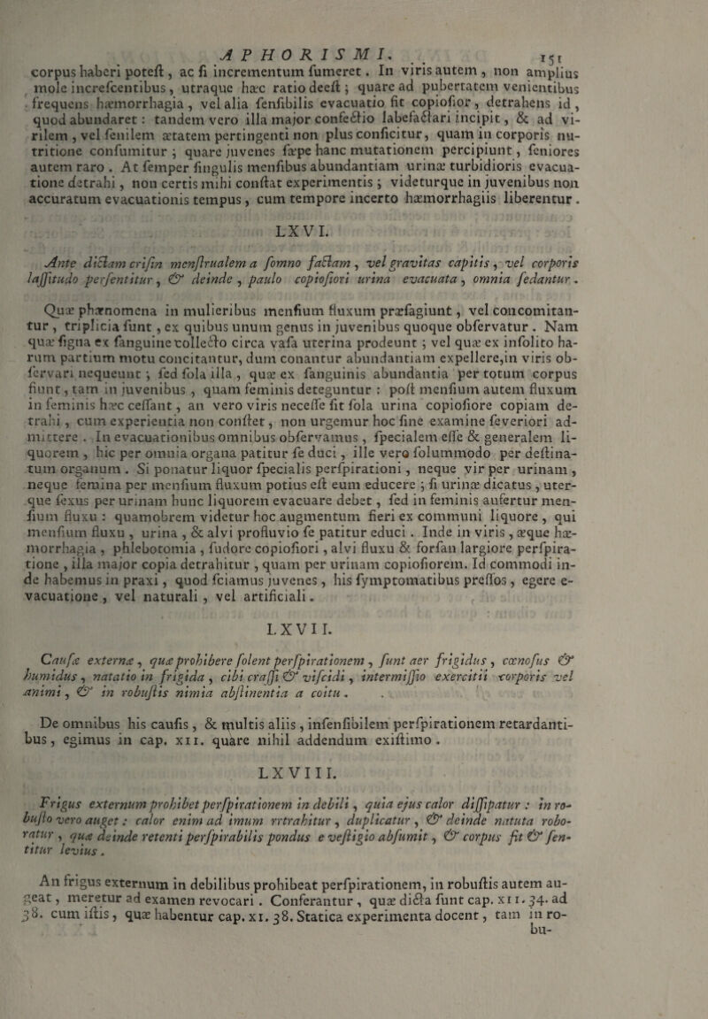 corpus haberi potefl, ac fi incrementum Tumeret. In viris autem , non amplius mole increfcentibus, utraque hac ratio deefl; quare ad pubertatem venientibus frequens hamorrhagia, vel alia fenfibilis evacuatio fit copioflor, detrahens id , quod abundaret: tandem vero illa major confedfio labefaflari incipit, & ad vi¬ rilem , vel fenilem atatem pertingenti non plus conficitur, quam in corporis nu- tritione confumitur ; quare juvenes fa?pe hanc mutationem percipiunt, feniores autem raro . At femper fmgulis menfibus abundantiam urina turbidioris evacua¬ tione detrahi, non certis mihi conflat experimentis ; videturque in juvenibus non accuratum evacuationis tempus, cum tempore incerto hamorrhagiis liberentur o LX VI. Ante diZlamcrifin mcnfirualem a fomno faftam, vel gravitas capitis, vel corporis laffitudo perjentitur, & deinde , paulo copiofiori urina evacuata , omnia Jedantur . Qua phaenomena in mulieribus menfium fluxum prxfagiunt, vel concomitan- tur , triplicia funt, ex quibus unum genus in juvenibus quoque obfervatur . Nam qua? figna ex fanguinecolle6!o circa vafa uterina prodeunt ; vel qua? ex infolito ha¬ rum partium motu concitantur, dum conantur abundantiam expellere,in viris ob- fervari nequeunt ; fed fola illa , qua? ex fanguinis abundantia per totum corpus fiunt, tam in juvenibus , quam feminis deteguntur : pofl menfium autem fluxum in feminis h^c ceffant, an vero viris neceffe fit fola urina copiofiore copiam de¬ trahi , cum experientia non conflet, non urgemur hoc fine examine feveriori ad¬ mittere . In evacuationibus omnibus obfervamus, fpecialem e fle & generalem li¬ quorem, hic per omnia organa patitur fe duci, ille vero folummodo per deflina- tum organum . Si ponatur liquor fpecialis perfpirationi, neque vir per urinam, neque femina per menfium fluxum potius efl eum educere ; fi urina? dicatus, uter¬ que fexus per urinam hunc liquorem evacuare debet, fed in feminis aufertur men¬ fium fluxu : quamobrem videtur hoc augmentum fleri ex communi liquore , qui menfium fluxu , urina , & alvi profluvio fe patitur educi. Inde in viris, a?que hae¬ morrhagia , phlebotomia , fudore copiofiori, alvi fluxu & forfan largiore perfpira- tione , illa major copia detrahitur , quam per urinam copiofiorem. Id commodi in¬ de habemus in praxi, quod fciamus juvenes, his fymptomatibus preflos, egere e- vacuatione , vel naturali, vel artificiali. L X V 11. Caufa externa , qua prohibere [olent perfpirationem , funt aer frigidus , cccnofus & humidus, natatio in frigida , cibi craffi & vifcidi, intermijjio exercitii corporis vel .animi, & in robuftis nimia abflinentia a coitu . . De omnibus his caufis, & multis aliis, infenfibilem perfpirationcm retardanti¬ bus, egimus in cap. xii. quate nihil addendum exiflimo . LX VIII. Frigus externum prohibet perfpirationem in debili, quia ejus calor diffipatur : inro- bufio vero auget; calor enim ad imum rrtrahitur, duplicatur , & deinde natuta robo¬ ratur, qua deinde retentiperfpirabilis pondus e veftigio abfumit, & corpus fit & fen- titur levius. An frigus externum in debilibus prohibeat perfpirationem, in robuflis autem au¬ geat , meretur ad examen revocari . Conferantur , qua? di£!a funt cap. xi i. 34* ad 38. cumiftis, quae habentur cap. xi. 38. Statica experimenta docent, tam in ro- bu-