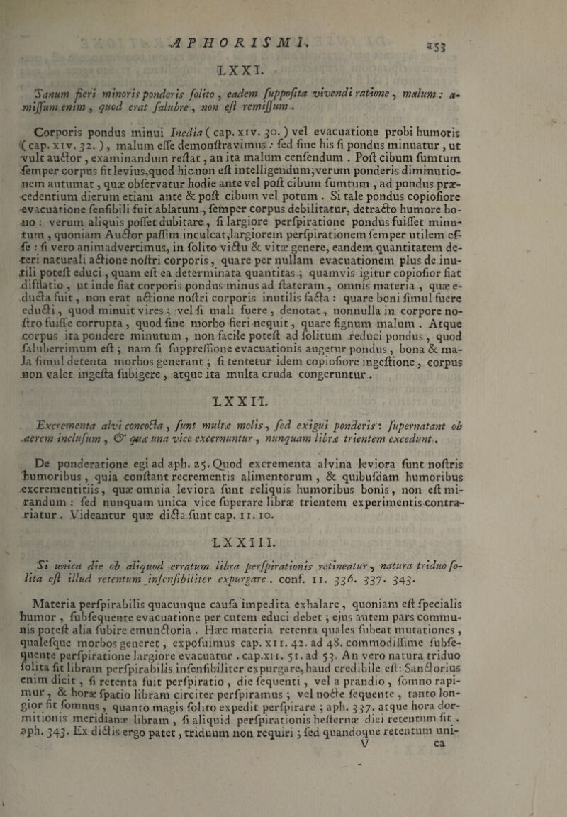 LX XI. Sanum fieri minori? ponderis /olito , eadem fuppofita vivendi ratione , malum t a* mijfum enim , quod erat falubre , non efl remijjum... Corporis pondus minui Inedia ( cap. xiv. 30.) vel evacuatione probi humoris '( cap. xiv. 52. ) , malum effe demonflravimus .* fed fine his fi pondus minuatur , ut vult aullor , examinandum reflat, an ita malum cenfendum . Poft cibum fumtum femper corpus fit levius,quod hic non efl intelligendum^verum ponderis dimrnutio- nem autumat, qu£ obfervatur hodie ante vel poft cibum fumtum , ad pondus prae¬ cedentium dierum etiam ante & pofl cibum vel potum . Si tale pondus copiofiore evacuatione fenfibili fuit ablatum, femper corpus debilitatur, detrallo humore bo- .110: verum aliquis pofiet dubitare , fi largiore perfpiratione pondus fuififet minu¬ tum , quoniam Aullor pafiim inculcat,largiorem perfpirationem femper utilem ef¬ fe r fi vero animadvertimus, in folito viltu & vitae genere, eandem quantitatem de¬ teri naturali altione noflri corporis, quare per nullam evacuationem plus de inu¬ tili potefl educi, quam efl ea determinata quantitas ; quamvis igitur copiofior fiat difflatio , ut inde fiat corporis pondus minus ad flateram , omnis materia , quae e- dulta fuit, non erat altione noflri corporis inutilis falta : quare boni fimul fuere edulii, quod minuit vires i vel fi mali fuere, denotat, nonnulla in corpore no- ftro fui ff e corrupta , quod fine morbo fieri nequit, quare fignum malum. Atque corpus ita pondere minutum , non facile potefl ad folitum reduci pondus, quod faluberrimum efl; nam fi fuppreffione evacuationis augetur pondus, bona & ma¬ la fimul detenta morbos generant; fi tentetur idem copiofiore ingeflione , corpus .non valet ingefla fubigere , atque ita multa cruda congeruntur . IX XII. Tdxcrementa alvi concolla, funt multcC molis, fed exigui ponderis : fupernatant oh acrem inclufum , & quae una vice excernuntur , nunquam librx trientem excedunt. De ponderatione egi ad aph. 25. Quod excrementa alvina leviora funt noftris humoribus, quia conflant recrementis alimentorum , & quibufdam humoribus excrementitiis, quae omnia leviora funt reliquis humoribus bonis, non efl mi¬ randum : fed nunquam unica vice fuperare librae trientem experimentis contra- riatur . Videantur qute di$a fiunt cap. 11.10. LX XIII. Si unica die ob aliquod erratum libra perfpirationis retineatur, natura triduo fo- lita efl illud retentum injenflbiliter expurgare, conf. 11. 336. 337. 343. Materia perfpirabilis quacunque caufa impedita exhalare , quoniam efl fpecialis humor , fubfequente evacuatione per cutem educi debet j ejus autem pars commu¬ nis potefl alia fubire emunlloria . Haec materia retenta quales fubeat mutationes , qualefque morbos generet, expofiiimus cap. xi 1. 42. ad 48. commodiffime fubfe¬ quente perfpiratione largiore evacuatur . cap.xir. 51. ad 53. An vero natura triduo folita fit libram perfpirabilis infenfibiliter expurgare-, haud credibile efl: Sanllorius enim dicit , fi retenta fuit perfpiratio , die fequenti , vel a prandio , fomno rapi¬ mur , & hora? fpatio libram circiter perfpiramus ; vel nolle fequente , tanto lon- gior fit fiomnus , quanto magis folito expedit perfpirare ; aph. 337. atque hora dor¬ mitionis meridianas libram, fi aliquid perfpirationis hefierna’ diei retentum fit . 343* Ex diltis ergo patet, triduum non requiri 3 fed quandoque retentum uni- V ca