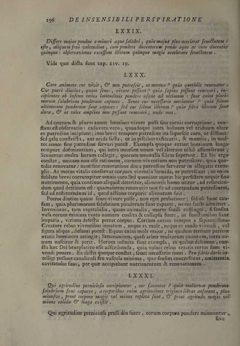 IX XIX. Differt majus pondus a minori atque falubri, quia majus plus accelerat feneButem -.r ejlo, aliquem frui valetudine , cum pondere ducentorum pondo atque ac cum ducentia quinque: obfervavimus exceffum illorum quinque magis accelerare feneButem Vide quae di£la funt cap. xiv. 19.. IX X X. Caro animata cur vivit, «ow putrefcit, ut mortua P quia quotidie renovatur » Cur pueri diutius, quayn fenes, vivere poffunt P quia fcpius poffunt renovari, <»— cipientes ab infimo totius latitudinis pondere ufque ad ultimum v funt enim pluri* morum falubrium ponderum capaces . Senes cur ne ce (fari 0 moriuntur P quia folurm ultimorum ponderum funt capaces : fed cur folum illorum P quia fibrat illorum funt dume , & ut tales amplius non poffunt renovari; unde mos. Ad centum & plures annos homines vivere pofife fine carnis corruptione y con¬ flans efl obfervatio : cadavera vero , quandoque intra biduum vel triduum olere’ ex putredine incipiunt; imo brevi tempore putredine ita liquefeit caro, ut diffluat.” fed gelu conflri£la , aut arida fa&a , ut in pifeibus exficcatis, & mumiis, in mul¬ tos annos fine putredine fervari potefl. Exempla quoque extant hominum longo* tempore dormientium , qui intra menfem unum vel alterum nihil affumferunt ;■ Sennertus multa horum collegit, quorum nonnulla fidem fuperant . Ex his ergo’ conflatunicam non effe rationem , carnem viventium non putrefeere , quia quo¬ tidie renovatur : nanrfine renovatione diu a putredine fer vatur in allegatis exern^- piis. At motus vitalis confervat corpora viventia humida, ne putrefeant j eo enim fublato brevi corrumpitur omnis caro.Sed quoniam motus hic perfiflere nequit fine nutrimento, quia continuo aliquid deteritur, alimentis homo utitur , ad refarcien- dum quod detritum efl.- quamobrem renovatio non fit ad coercendam putredinem* fed ad reflituendum id , quod a£lione corporis alienatum fuit. Pueros diutius quam fenes vivere polle , non eget probatione ; fed ob hanc cau- fam , quia plurimorum falubrium ponderum funt capaces, nemo facile admittet . Invenimus, tam vegetabilia , quam animalia , morte fenili exflingui , fi fenfirn vafa eorum minima tanto numero coalita & collapfa fuere , ut fun&dionibus fiant imparia , virium defe£lu pereat corpus. Certum autem tempus a fapientiflimo> Creatore rebus viventibus innatum , neque ex mole , neque ex modo vivendi, vel figura aliqua , defumi potefl . Equus enim mole major , ne quidem tertiam partem- artatis hominum attingit; Stramonium, quafi arbor multorum annorum, intra an»- Bum nafeitur & perit. Horum infinita funt exempla , ex quibus difeimus , cun¬ ela haec Dei beneplacito effe adferibenda , quia voluit rebus creatis certos fines vi¬ vendi ponere . Ex di6h’s quoque conflat, fenes neceffario mori . Pro fibris duris in- tfelligi poffunt canaliculi feu vafcula minima , qu£ fenfirn concrefcunt, amittentia^, cavitatulas fuas, per qus accipiebant nutrimentum & renovationem .. « l x x x r. Qui cegritudine perniciofa corripiuntur , cur fanantur P quia multorum ponderum falubrium funt capaces y a corporibus enim agritudines triginta libras auferunt, plus- minufve , prout corpora magis vel minus repleta funt, & prout cegritudo magis vel: minus calida & longa exi/lit .. Qui aegritudine perniciofa prefli diu fuere , eorum.corpora pondere minuuntur ^ fi v e;