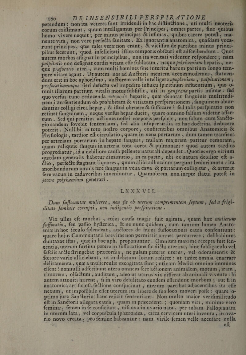 x6o DE INSENSIBILI PERSPIRATIONE petendum : non ita veteres funt irridendi in hac diflin£lione , uti multi neoteri¬ corum exiflimant, quum intelligamus per Principes , omnes partes , fine quibus homo vivere nequit; per minus principes & infimas, quibus carere potefl, ma¬ nente vita , non vero perfe£la fanitate . Ex ignorantia anatomica , quafdam voca¬ runt principes, qua? tales vera? non erant, & viciffim de partibus minus princi¬ pibus fecerunt, quod infelicitati iflius temporis obfcuri efl adfcribendum . Quos autem morbos affignat in principibus, non ita veritati videntur rcfpondere ; nam palpitatio non defignat cordis vitam eflfe fublatam , neque polyhaemiam hepatis, ne¬ que praefocatio uteri, cum multi homines fine interitu harum partium longo tem¬ pore vitam agant. Ut autem nos ad Auroris mentem accommodemus , flatuen- dum erit in hoc aphorifmo , au&orem velle intelligere apoplexiam , palpitationem , praefocationemque fieri defe£lu vel impedito influxu fpirituum influentium , quo o- mnis illarum partium vitalis motus fubfiflit, uti in gangraena partis infima?: fed quo verfus tunc reducenda ttsKjxim'* hepatis, quae denotat fanguinis multitudi¬ nem? an fentiendum ob prohibitam & vitiatam perfpirationem , fanguinem abun¬ dantius colligi circa hepar , & iflud obruere & fuffocare ? fed talis perfpiratio non retinet fanguinem , neque verfus hepar ducit, quare omnino faifum videtur affer- tum . Sed qui penitius a£liones noflri corporis perfpicit, non folum cum San£lo- rio eandem fovebit fententiam , fed alia infuper utilia ex hac do£lrina deducere poterit . Nullibi in toto noflro corpore, confitentibus omnibus Anatomicis & Phyfiologis , tardior efl circulatio , quam in vena portarum , dum tamen tranfiens per arteriam portarum in hepate fanguis, nullam majorem patitur remoram, quam reliquus fanguis in arteria tota aorta & pulmonari : quod autem tardius progrediatur , id a debiliore caufa pellente naturali dependet. Quoties ergo virium quadam generalis habetur diminutio , in ea parte , ubi ex natura debilior effc a- 6fio , perfe&e flagnant liquores, quum alibi adhucdum pergunt leniori motu .• ita moribundorum omnis fere fanguis in vena cava & portarum colligitur , & arteria? fere vacua? in cadaveribus inveniuntur . Quamobrem non inepte flatui poteft in jecore polyhxmiam generari . lxxx vi r. Dum fuffocantur mulieres, non fit ob uterum comprimentem feptum, fed a frigi¬ ditate feminis corrupti , non indigentis perfpiraiione . Vix ullus effc morbus , cujus caufa magis fuit agitata, quam ha?c mulierum fuffocatio, feu paflio hyfterica, & ne nunc quidem , cum tantum lumen Anato- rniae in hoc feculo fplendeat, au£lores de hujus fuffiocationis caufa confentiunt : quare hujus Commentarii brevitas non permittit omnes percurrere } delibabimus duntaxat iftas, qua? in hoc aph. proponuntur . Omnium maxime recepta fuit fen- tcntia, uterum furfum petere in fuffiocatione fic di£ra uterina, hinc fubligaculo vel fafciis ar£le flringebat praecordia , ne gulam peteret uterus, vel odoramentis & foetore vario alliciebant, ut in debitum locum rediret: at ta?det omnia enarrare deliramenta , quae a mulierculis excogitata funt ; utinam Medici omnino immunes efient! nonnulli adfcribunt utero omnem fere a£lionem animalem, motum , iram , timorem , olfa£lum , auditum , adeo ut uterus vix differat ab animali vivente : hi autem attoniti haerent, fi in viro debilitato eundem offendunt morbum ; aut fi in anatomica artificiofa leclione confpiciunt , uterum partibus adjacentibus ita effe nexum , ut impoffibile eflet uterum ita libere de fuo loco moveri polfe : quare o- ptimo jure San£lorius hanc rejicit fententiam . Non multo major verifimilitudo cfl in Sanclorii allegata caufa , quam in prsecedenti ; quoniam viri , minime vero femina?, femen in fe conficiunt, nifi ova in ovario nata , per tubam Fallopianam in uterum lata , vel corpuflcula fpha?roidea , circa cervicem uteri inventa , in ova¬ rio novo creata, pro femine habeantur ; nam virile femen velle accufare nulla cfl