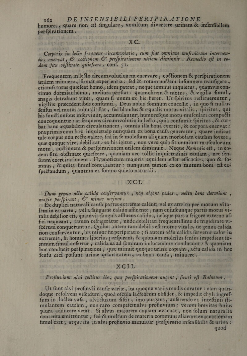 liumores, quare non eft fingulare, vomitum divertere urinam & infenfibilem perfpirationem. XC. ,•« . - r , - / • -41 ‘ t . t' * i} * /r'-;', •• . , r • 't • • . Corporis in leBo frequens circumvolutio, cum fiat omnium mufculorum interven¬ tu , enervat, & cothonem & perfpirationem utilem diminuit . Remedio eft in eo¬ dem fitu obfiinatc quiefcere. conf. 51. r , ■.! j r i ;i. v * -•. . ‘ Frequentem in le&o circumvolutionem enervare, cocionem & perfpirationem utilem minuere , firmat experientia : fed & totam no$em infomnem tranfigere , etiamfi totus quiefcat homo idem patrat y neque fomnus inquietus ^ quamvis con¬ tinuo dormiat homo , meliora prasftat: quamobrem & motus, & vigilia fimul, magis detrahunt vires, quam fi unum ex his fieret. Utfpiritus reftituerentur , vigiliis praecedentibus confumti, Deus nobis fomnum conceflit, in quo fi nullus fenfus vel motus animalis fiat, fed blandus & aequalis motus vitalis, fpiritus , qui his fun£iionibus inferviunt, accumulantur; humorefque motu mufculari compadU concoquuntur : at frequens circumvolutio in le61o , quia confumit fpiritus, & tur¬ bat hanc aequabilem circulationem , omnia illa bona evertit, & corpora enervat.* praeprimis cum hcec inquietudo nunquam ex bona caufa generetur ; quare indicat tale corpus non re£le valere, fed in fe moleftam aliquam morbofam caufam fovere , quae quoque vires debilitat: ex his igitur , non vero quia fit omnium mufculorum motu , co&ioncm & perfpirarionem utilem diminuit. Neque Remedio eft, in eo¬ dem fitu obftinate quiefcere , quoniam nec tollit inquietudinis caufam , nec fen- fuum exercirationem . Hypnoticum majoris equidem effet efficacias, quo & fo¬ mnus , & quies fimul conciliantur : nunquam tamen ex eo tantum boni eft ex^ fpecfandum , quantum ex fomno quieto naturali. XCL Dum genua aBu calida confervantur. , non algent pedes , noBu bene dormiunt , magis perfpirant, & minus mejunt . Ex duplici naturali caufa partes extremas calent; vel ex attritu per motum vita¬ lem in ea parte , vel a fanguine calido affluente , nam cujufcunque partis motus vi¬ talis debilior eft, quamvis fanguis affluens calidus, ipfaque pars a frigore externo af¬ fici nequeant, tamen refrigeratur , unde debilitati frequentiffime de frigiditate vi- fcerum conqueruntur . Quibus autem tam debilis eft motus vitalis, ut genua calida non conferventur , his minor fit perfpiratio ; fi autem a£fu calidis fervetur calor in extremis, hi homines liberius perfpirant, & quoniam moleftus fenfus impediens fo¬ mnum fimul aufertur , calida ea ad fomnum inducendum conducunt.* & quoniatn hoc conducit perfpirationi, quas minuit quoque urinx copiam , a£tu calida in hoc ienfu dici poffunt urinas quantitatem, ex bona caufa, minuere. XCI I. Profluvium alvi tollitur iis, quae perfpirationem augent, fi cuti efi Balneum. . Ut funt alvi profluvii caufx varix , ita quoque variis modis curatur : nam quan¬ doque refolvens vifeidum , quod ofcula lacteorum obfidet, & impedit chyli ingref- fum in ladtea vafa , alvi fluxum fiflit; imo purgans, auferendo ex inteftinis fti- mulantem caufam, non raro compefcit alvi profluvium: verum brevitas hujus plura adducere vetat . Si alvus majorem copiam evacuat, non folum naturalia contenta emittuntur , fed & multum de materia communi aliarum evacuationu m fimul exit; atque ita in alvi profluvio minuitur perfpiratio infenfibilis & urina : quod