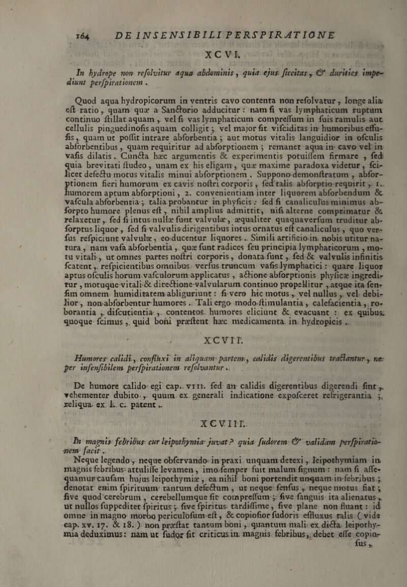 XCVIv In hydrope non refolvitur aqua abdominis, quia ejus ftccitas r & durities impe¬ diunt perfpirationem ► Quod aqua hydropicorum in ventris cavo contenta non refolvatur , longe alia cd ratio , quam qua? a Sanftorio adducitur : nam fi vas lymphaticum ruptum continuo dillat aquam vel fi vas lymphaticum compreflfum in fuis ramulis aut. cellulis pinguedinofis aquam colligit; vel major fit vifciditas in humoribus effu- fas, quam ut poffit intrare abforbentia ; aut motus vitalis languidior in ofculis abforbentibus , quam requiritur ad abforptionem ; remanet aqua in- cavo vel in vafis dilatis ... Cun&a hac argumentis & experimentis potuiflfem firmare , fed quia brevitati dudeo, unam ex his eligam qua maxime paradoxa videtur , fci^ licet defe£iu motus vitalis minui abforptionem . Suppono demondratum , abfor¬ ptionem fieri humorum ex cavis nodri corporis, fed talis abforptio requirit, i., humorem aptum abforptioni, 2. convenientiam inter liquorem abforbendum & vafcula abforbentia ; talia probantur in phyficis■: fed fi canaliculus minimus ab- fbrpto humore plenus ed , nihil amplius admittit, nili alterne comprimatur & relaxetur ,. fed fr intus nulhe fuot valvulae , aequaliter quaquaverfum truditur ab- forptus liquor , fed fi valvulis dirigentibus iiKus ornatus ed canaliculus , quo ver- fus refpiciunt valvulae, ea ducentur liquoresSimili artificio in, nobis utitur na¬ tura , nam vafa abforbentia , quae funt radices feu principia lymphaticorum , mo¬ tu vitali*, ut omnes partes nodri corporis , donata funt, fed & valvulis infinitis fcatent,. refpicientibus omnibus, verfus truncum vafis lymphatici: quare liquor aptus ofculis horum vafculorum applicatus, a&ione abforptionis phylicae ingredir tur , motuque vitali & dire&ione-valvularum continuo propellitur , atque ita fenr fim omnem humiditatem abliguriunt: fi vero hic motus ^ vel nullus , vel debb- lior, non abforbenturhumores - Tali ergo mododimulantia , calefacientia , ro^ borantia ,, difeutientia^ ,, contentos humores eliciunt & evacuant : ex quibus* quoque* fcimus,, quid boni praedent haec medicamenta in hydropicis ... xcvrr. Humores calidi ^ confluxi in aliquam partem-, calidis digerentibus traSanturne. per infenf bilem perfpirationem refolvantur .. De humore calido egi cap*. vm. fed an calidis digerentibus digerendi fint ^ vehementer dubito , quum ex generali indicatione expofeeret refrigerantia reliqua- ex. L c* patent XCVIH; Li magnis febribus curleipothymia juvat? quia fudor em & validam perfpiratio- stem facit,- Neque legendo , neque obfervando in praxi unquam detexi , leipothymiam in magnis febribus* attuliffe levamen , imo femper fuit malum fignum : nam fi afife- quamurcaufam hujus leipothymiae, ea nihil boni portendit unquam in*febribus ; denotat enim fpirituum tantum defe61um , ut neque fettfus , neque motus fiat ‘y five quod eerebrum , cerebellumque fit compreffum five fanguis ita alienatus * ut nullos fuppeditet fpiritus y five fpiritus-tardiffime , five plane non fluant : id omne in magno morbo periculofum ed, & copiofior fudoris effluxus talis ( vide eap. xv. 17. & 18. ) non praedat tantum boni , quantum mali- ex di<da leipothy^ mia deduximus: nam ut fudurfit criticusia magnis febribus,, debet effe copior filS y.